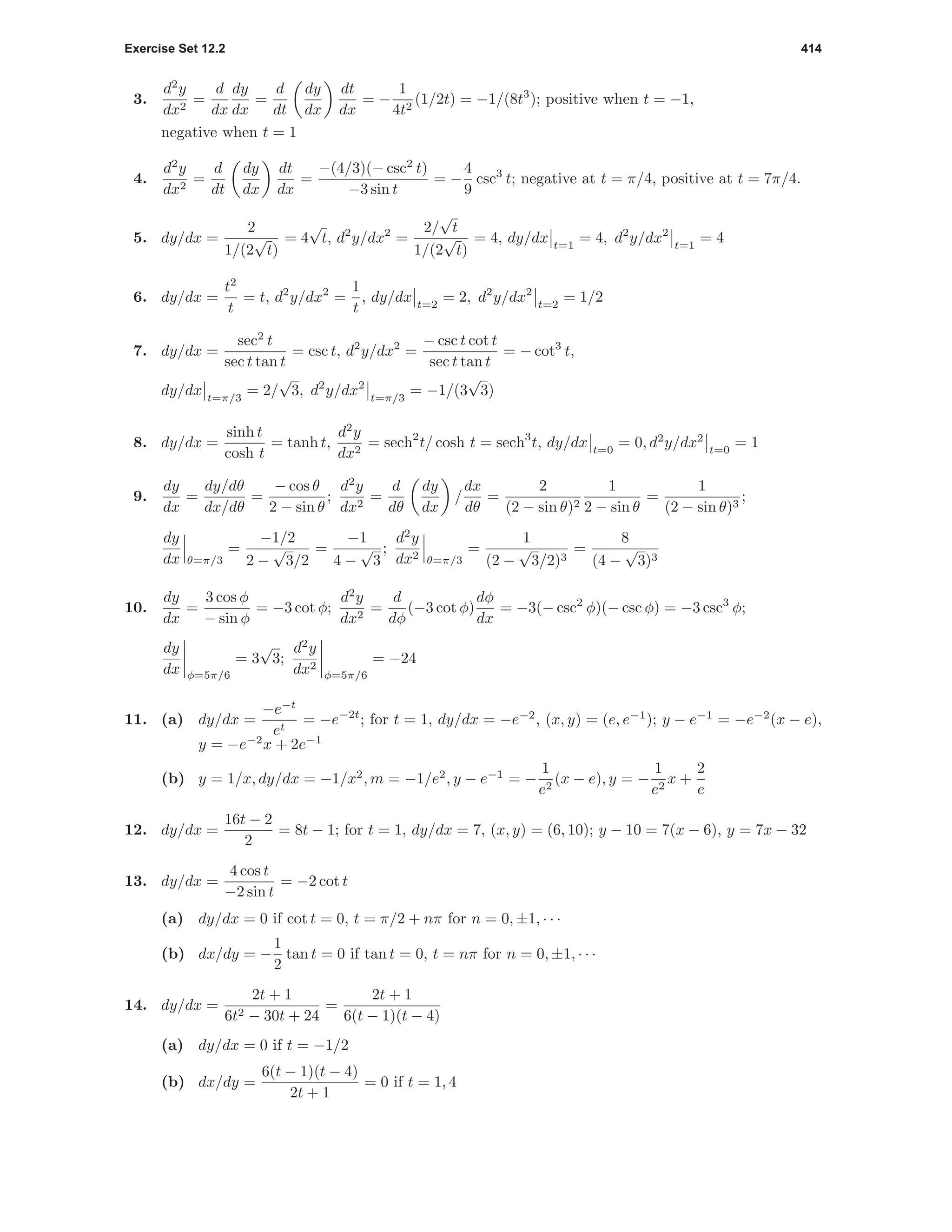 Exercise Set 12.2 414
3.
d2
y
dx2
=
d
dx
dy
dx
=
d
dt
dy
dx
dt
dx
= −
1
4t2
(1/2t) = −1/(8t3
); positive when t = −1,
negative when t = 1
4.
d2
y
dx2
=
d
dt
dy
dx
dt
dx
=
−(4/3)(− csc2
t)
−3 sin t
= −
4
9
csc3
t; negative at t = π/4, positive at t = 7π/4.
5. dy/dx =
2
1/(2
√
t)
= 4
√
t, d2
y/dx2
=
2/
√
t
1/(2
√
t)
= 4, dy/dx t=1
= 4, d2
y/dx2
t=1
= 4
6. dy/dx =
t2
t
= t, d2
y/dx2
=
1
t
, dy/dx t=2
= 2, d2
y/dx2
t=2
= 1/2
7. dy/dx =
sec2
t
sec t tan t
= csc t, d2
y/dx2
=
− csc t cot t
sec t tan t
= − cot3
t,
dy/dx t=π/3
= 2/
√
3, d2
y/dx2
t=π/3
= −1/(3
√
3)
8. dy/dx =
sinh t
cosh t
= tanh t,
d2
y
dx2
= sech2
t/ cosh t = sech3
t, dy/dx t=0
= 0, d2
y/dx2
t=0
= 1
9.
dy
dx
=
dy/dθ
dx/dθ
=
− cos θ
2 − sin θ
;
d2
y
dx2
=
d
dθ
dy
dx
/
dx
dθ
=
2
(2 − sin θ)2
1
2 − sin θ
=
1
(2 − sin θ)3
;
dy
dx θ=π/3
=
−1/2
2 −
√
3/2
=
−1
4 −
√
3
;
d2
y
dx2 θ=π/3
=
1
(2 −
√
3/2)3
=
8
(4 −
√
3)3
10.
dy
dx
=
3 cos φ
− sin φ
= −3 cot φ;
d2
y
dx2
=
d
dφ
(−3 cot φ)
dφ
dx
= −3(− csc2
φ)(− csc φ) = −3 csc3
φ;
dy
dx φ=5π/6
= 3
√
3;
d2
y
dx2
φ=5π/6
= −24
11. (a) dy/dx =
−e−t
et
= −e−2t
; for t = 1, dy/dx = −e−2
, (x, y) = (e, e−1
); y − e−1
= −e−2
(x − e),
y = −e−2
x + 2e−1
(b) y = 1/x, dy/dx = −1/x2
, m = −1/e2
, y − e−1
= −
1
e2
(x − e), y = −
1
e2
x +
2
e
12. dy/dx =
16t − 2
2
= 8t − 1; for t = 1, dy/dx = 7, (x, y) = (6, 10); y − 10 = 7(x − 6), y = 7x − 32
13. dy/dx =
4 cos t
−2 sin t
= −2 cot t
(a) dy/dx = 0 if cot t = 0, t = π/2 + nπ for n = 0, ±1, · · ·
(b) dx/dy = −
1
2
tan t = 0 if tan t = 0, t = nπ for n = 0, ±1, · · ·
14. dy/dx =
2t + 1
6t2 − 30t + 24
=
2t + 1
6(t − 1)(t − 4)
(a) dy/dx = 0 if t = −1/2
(b) dx/dy =
6(t − 1)(t − 4)
2t + 1
= 0 if t = 1, 4
 