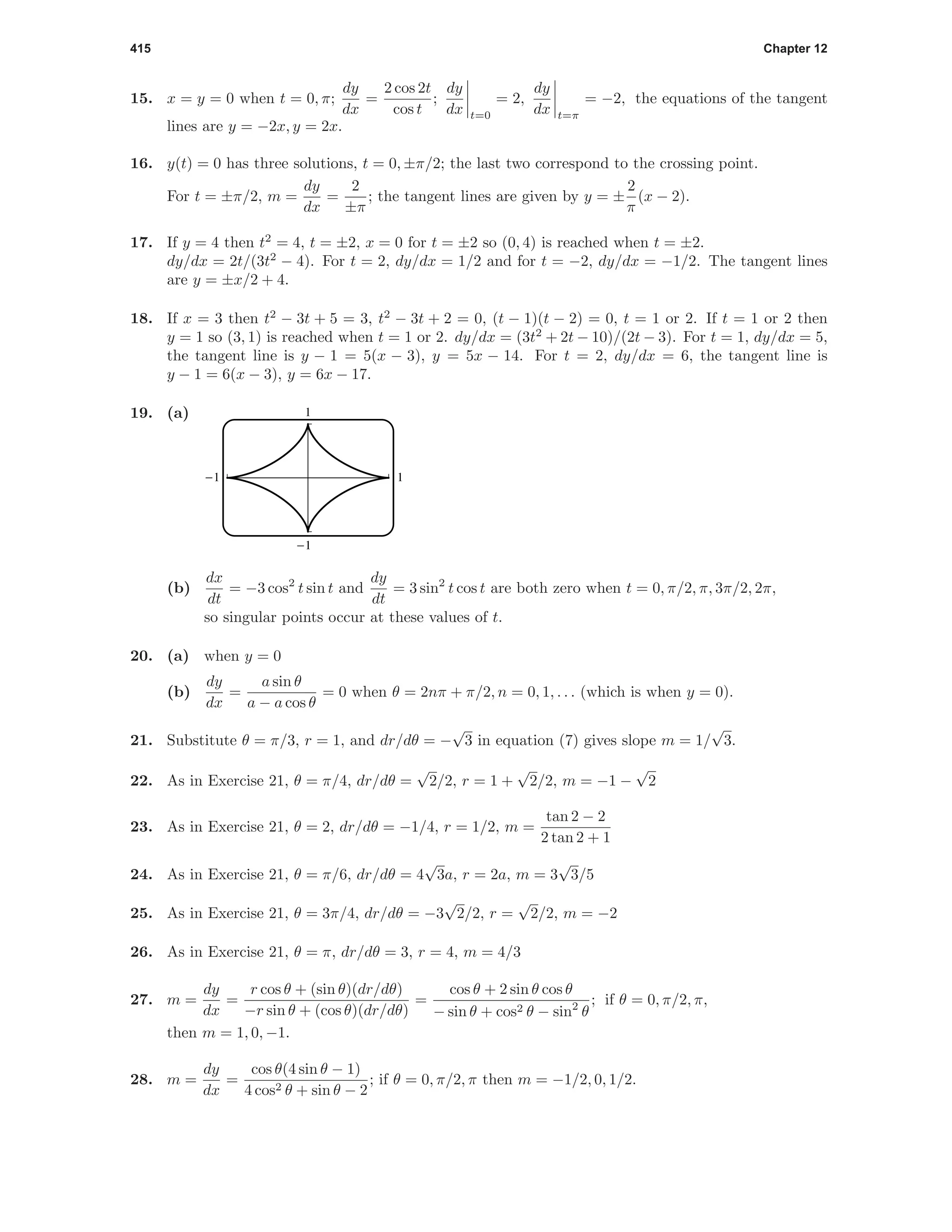 415 Chapter 12
15. x = y = 0 when t = 0, π;
dy
dx
=
2 cos 2t
cos t
;
dy
dx t=0
= 2,
dy
dx t=π
= −2, the equations of the tangent
lines are y = −2x, y = 2x.
16. y(t) = 0 has three solutions, t = 0, ±π/2; the last two correspond to the crossing point.
For t = ±π/2, m =
dy
dx
=
2
±π
; the tangent lines are given by y = ±
2
π
(x − 2).
17. If y = 4 then t2
= 4, t = ±2, x = 0 for t = ±2 so (0, 4) is reached when t = ±2.
dy/dx = 2t/(3t2
− 4). For t = 2, dy/dx = 1/2 and for t = −2, dy/dx = −1/2. The tangent lines
are y = ±x/2 + 4.
18. If x = 3 then t2
− 3t + 5 = 3, t2
− 3t + 2 = 0, (t − 1)(t − 2) = 0, t = 1 or 2. If t = 1 or 2 then
y = 1 so (3, 1) is reached when t = 1 or 2. dy/dx = (3t2
+ 2t − 10)/(2t − 3). For t = 1, dy/dx = 5,
the tangent line is y − 1 = 5(x − 3), y = 5x − 14. For t = 2, dy/dx = 6, the tangent line is
y − 1 = 6(x − 3), y = 6x − 17.
19. (a) 1
-1
-1 1
(b)
dx
dt
= −3 cos2
t sin t and
dy
dt
= 3 sin2
t cos t are both zero when t = 0, π/2, π, 3π/2, 2π,
so singular points occur at these values of t.
20. (a) when y = 0
(b)
dy
dx
=
a sin θ
a − a cos θ
= 0 when θ = 2nπ + π/2, n = 0, 1, . . . (which is when y = 0).
21. Substitute θ = π/3, r = 1, and dr/dθ = −
√
3 in equation (7) gives slope m = 1/
√
3.
22. As in Exercise 21, θ = π/4, dr/dθ =
√
2/2, r = 1 +
√
2/2, m = −1 −
√
2
23. As in Exercise 21, θ = 2, dr/dθ = −1/4, r = 1/2, m =
tan 2 − 2
2 tan 2 + 1
24. As in Exercise 21, θ = π/6, dr/dθ = 4
√
3a, r = 2a, m = 3
√
3/5
25. As in Exercise 21, θ = 3π/4, dr/dθ = −3
√
2/2, r =
√
2/2, m = −2
26. As in Exercise 21, θ = π, dr/dθ = 3, r = 4, m = 4/3
27. m =
dy
dx
=
r cos θ + (sin θ)(dr/dθ)
−r sin θ + (cos θ)(dr/dθ)
=
cos θ + 2 sin θ cos θ
− sin θ + cos2 θ − sin2
θ
; if θ = 0, π/2, π,
then m = 1, 0, −1.
28. m =
dy
dx
=
cos θ(4 sin θ − 1)
4 cos2 θ + sin θ − 2
; if θ = 0, π/2, π then m = −1/2, 0, 1/2.
 