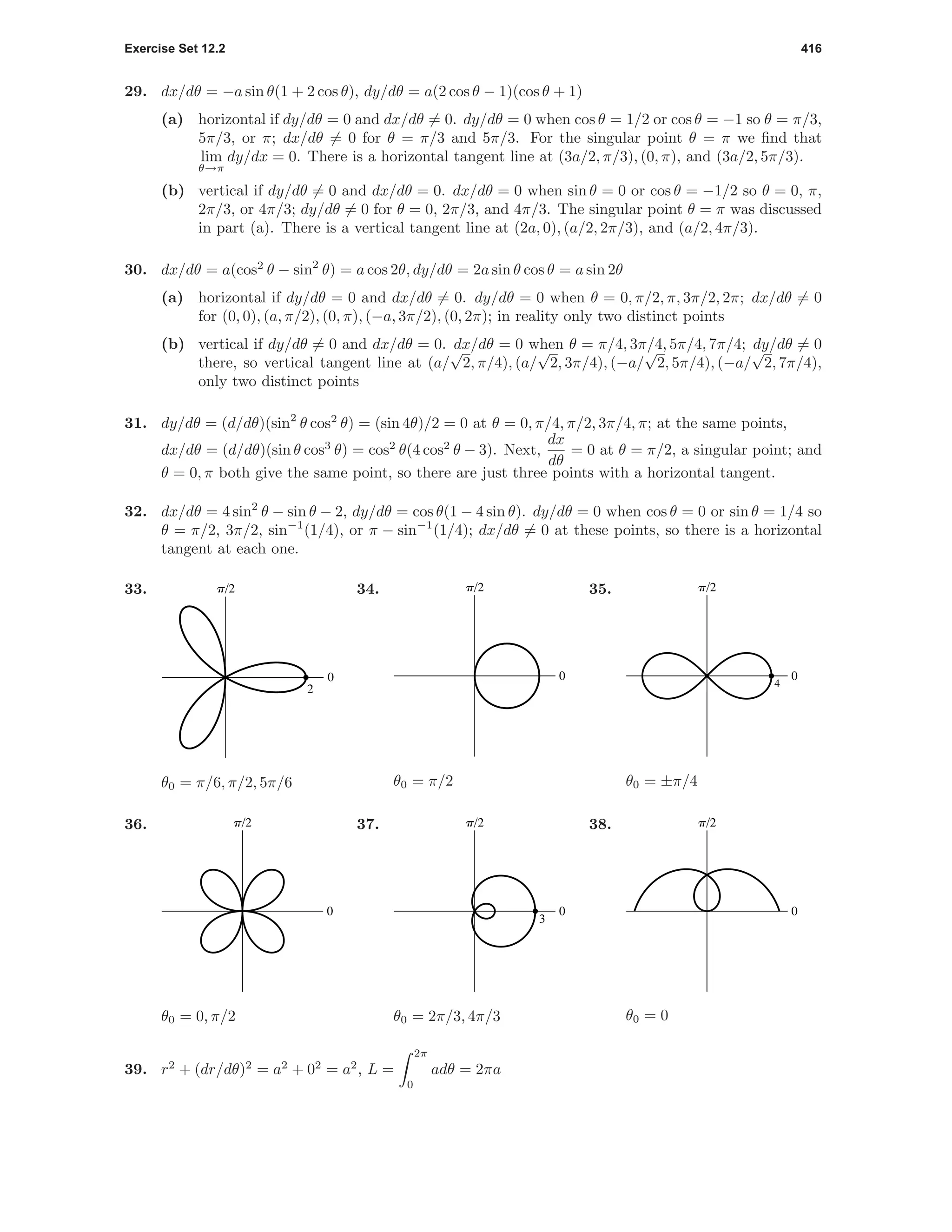 Exercise Set 12.2 416
29. dx/dθ = −a sin θ(1 + 2 cos θ), dy/dθ = a(2 cos θ − 1)(cos θ + 1)
(a) horizontal if dy/dθ = 0 and dx/dθ = 0. dy/dθ = 0 when cos θ = 1/2 or cos θ = −1 so θ = π/3,
5π/3, or π; dx/dθ = 0 for θ = π/3 and 5π/3. For the singular point θ = π we ﬁnd that
lim
θ→π
dy/dx = 0. There is a horizontal tangent line at (3a/2, π/3), (0, π), and (3a/2, 5π/3).
(b) vertical if dy/dθ = 0 and dx/dθ = 0. dx/dθ = 0 when sin θ = 0 or cos θ = −1/2 so θ = 0, π,
2π/3, or 4π/3; dy/dθ = 0 for θ = 0, 2π/3, and 4π/3. The singular point θ = π was discussed
in part (a). There is a vertical tangent line at (2a, 0), (a/2, 2π/3), and (a/2, 4π/3).
30. dx/dθ = a(cos2
θ − sin2
θ) = a cos 2θ, dy/dθ = 2a sin θ cos θ = a sin 2θ
(a) horizontal if dy/dθ = 0 and dx/dθ = 0. dy/dθ = 0 when θ = 0, π/2, π, 3π/2, 2π; dx/dθ = 0
for (0, 0), (a, π/2), (0, π), (−a, 3π/2), (0, 2π); in reality only two distinct points
(b) vertical if dy/dθ = 0 and dx/dθ = 0. dx/dθ = 0 when θ = π/4, 3π/4, 5π/4, 7π/4; dy/dθ = 0
there, so vertical tangent line at (a/
√
2, π/4), (a/
√
2, 3π/4), (−a/
√
2, 5π/4), (−a/
√
2, 7π/4),
only two distinct points
31. dy/dθ = (d/dθ)(sin2
θ cos2
θ) = (sin 4θ)/2 = 0 at θ = 0, π/4, π/2, 3π/4, π; at the same points,
dx/dθ = (d/dθ)(sin θ cos3
θ) = cos2
θ(4 cos2
θ − 3). Next,
dx
dθ
= 0 at θ = π/2, a singular point; and
θ = 0, π both give the same point, so there are just three points with a horizontal tangent.
32. dx/dθ = 4 sin2
θ − sin θ − 2, dy/dθ = cos θ(1 − 4 sin θ). dy/dθ = 0 when cos θ = 0 or sin θ = 1/4 so
θ = π/2, 3π/2, sin−1
(1/4), or π − sin−1
(1/4); dx/dθ = 0 at these points, so there is a horizontal
tangent at each one.
33.
0
p/2
2
θ0 = π/6, π/2, 5π/6
34.
0
p/2
θ0 = π/2
35.
0
p/2
4
θ0 = ±π/4
36.
0
p/2
θ0 = 0, π/2
37.
0
p/2
3
θ0 = 2π/3, 4π/3
38.
0
p/2
θ0 = 0
39. r2
+ (dr/dθ)2
= a2
+ 02
= a2
, L =
2π
0
adθ = 2πa
 