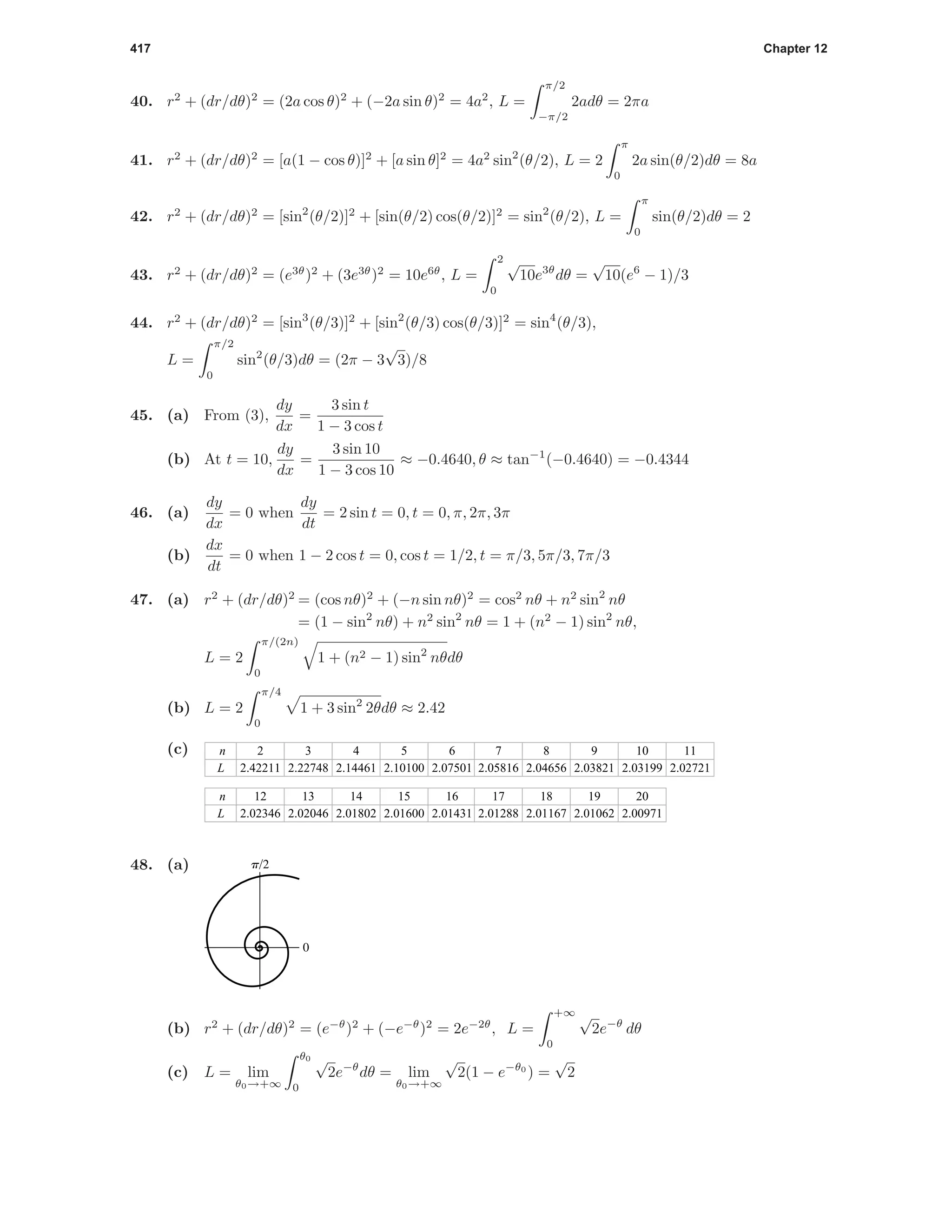 417 Chapter 12
40. r2
+ (dr/dθ)2
= (2a cos θ)2
+ (−2a sin θ)2
= 4a2
, L =
π/2
−π/2
2adθ = 2πa
41. r2
+ (dr/dθ)2
= [a(1 − cos θ)]2
+ [a sin θ]2
= 4a2
sin2
(θ/2), L = 2
π
0
2a sin(θ/2)dθ = 8a
42. r2
+ (dr/dθ)2
= [sin2
(θ/2)]2
+ [sin(θ/2) cos(θ/2)]2
= sin2
(θ/2), L =
π
0
sin(θ/2)dθ = 2
43. r2
+ (dr/dθ)2
= (e3θ
)2
+ (3e3θ
)2
= 10e6θ
, L =
2
0
√
10e3θ
dθ =
√
10(e6
− 1)/3
44. r2
+ (dr/dθ)2
= [sin3
(θ/3)]2
+ [sin2
(θ/3) cos(θ/3)]2
= sin4
(θ/3),
L =
π/2
0
sin2
(θ/3)dθ = (2π − 3
√
3)/8
45. (a) From (3),
dy
dx
=
3 sin t
1 − 3 cos t
(b) At t = 10,
dy
dx
=
3 sin 10
1 − 3 cos 10
≈ −0.4640, θ ≈ tan−1
(−0.4640) = −0.4344
46. (a)
dy
dx
= 0 when
dy
dt
= 2 sin t = 0, t = 0, π, 2π, 3π
(b)
dx
dt
= 0 when 1 − 2 cos t = 0, cos t = 1/2, t = π/3, 5π/3, 7π/3
47. (a) r2
+ (dr/dθ)2
= (cos nθ)2
+ (−n sin nθ)2
= cos2
nθ + n2
sin2
nθ
= (1 − sin2
nθ) + n2
sin2
nθ = 1 + (n2
− 1) sin2
nθ,
L = 2
π/(2n)
0
1 + (n2 − 1) sin2
nθdθ
(b) L = 2
π/4
0
1 + 3 sin2
2θdθ ≈ 2.42
(c) n
L
2
2.42211
3
2.22748
4
2.14461
5
2.10100
6
2.07501
7
2.05816
8
2.04656
9
2.03821
10
2.03199
11
2.02721
n
L
12
2.02346
13
2.02046
14
2.01802
15
2.01600
16
2.01431
17
2.01288
18
2.01167
19
2.01062
20
2.00971
48. (a)
0
p/2
(b) r2
+ (dr/dθ)2
= (e−θ
)2
+ (−e−θ
)2
= 2e−2θ
, L =
+∞
0
√
2e−θ
dθ
(c) L = lim
θ0→+∞
θ0
0
√
2e−θ
dθ = lim
θ0→+∞
√
2(1 − e−θ0
) =
√
2
 