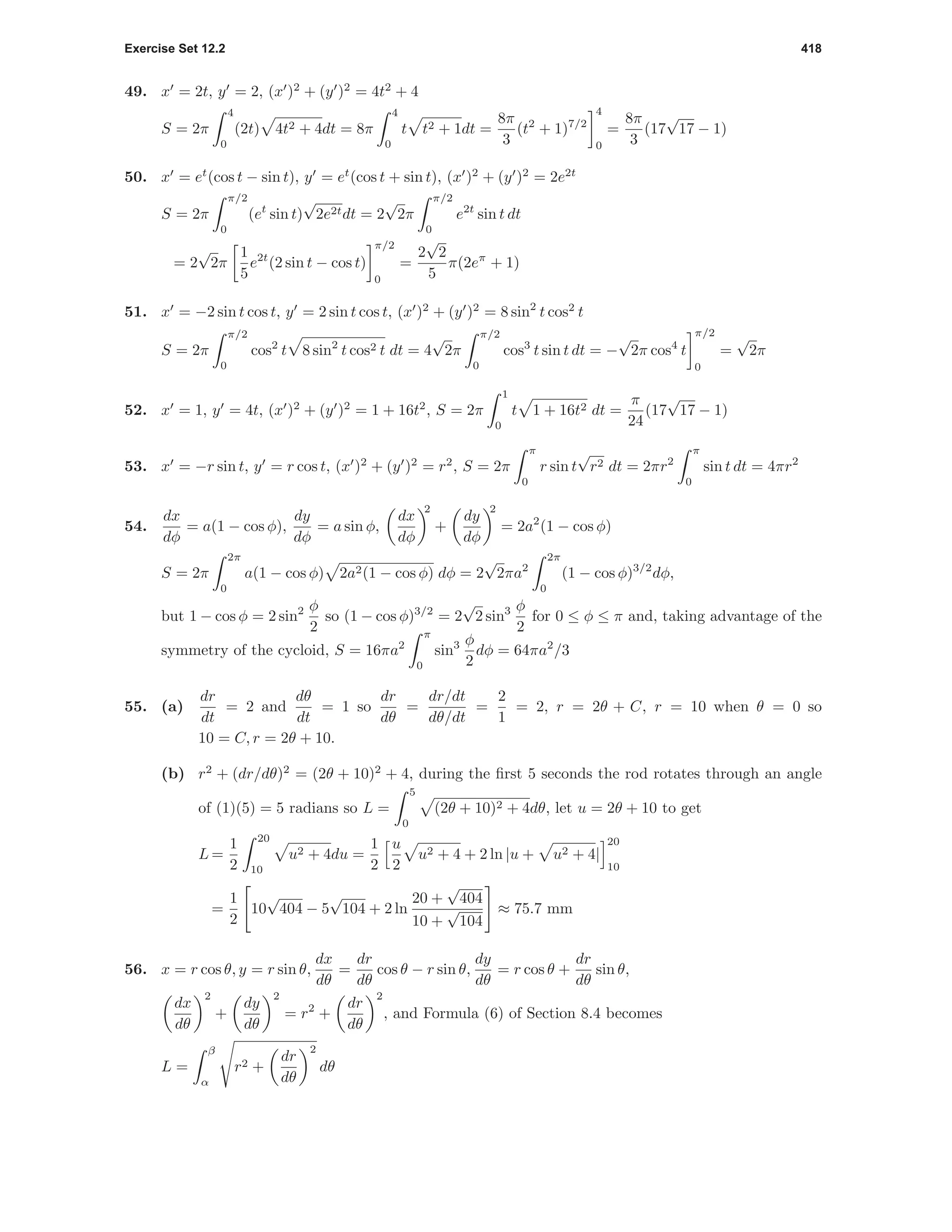 Exercise Set 12.2 418
49. x = 2t, y = 2, (x )2
+ (y )2
= 4t2
+ 4
S = 2π
4
0
(2t) 4t2 + 4dt = 8π
4
0
t t2 + 1dt =
8π
3
(t2
+ 1)7/2
4
0
=
8π
3
(17
√
17 − 1)
50. x = et
(cos t − sin t), y = et
(cos t + sin t), (x )2
+ (y )2
= 2e2t
S = 2π
π/2
0
(et
sin t)
√
2e2tdt = 2
√
2π
π/2
0
e2t
sin t dt
= 2
√
2π
1
5
e2t
(2 sin t − cos t)
π/2
0
=
2
√
2
5
π(2eπ
+ 1)
51. x = −2 sin t cos t, y = 2 sin t cos t, (x )2
+ (y )2
= 8 sin2
t cos2
t
S = 2π
π/2
0
cos2
t 8 sin2
t cos2 t dt = 4
√
2π
π/2
0
cos3
t sin t dt = −
√
2π cos4
t
π/2
0
=
√
2π
52. x = 1, y = 4t, (x )2
+ (y )2
= 1 + 16t2
, S = 2π
1
0
t 1 + 16t2 dt =
π
24
(17
√
17 − 1)
53. x = −r sin t, y = r cos t, (x )2
+ (y )2
= r2
, S = 2π
π
0
r sin t
√
r2 dt = 2πr2
π
0
sin t dt = 4πr2
54.
dx
dφ
= a(1 − cos φ),
dy
dφ
= a sin φ,
dx
dφ
2
+
dy
dφ
2
= 2a2
(1 − cos φ)
S = 2π
2π
0
a(1 − cos φ) 2a2(1 − cos φ) dφ = 2
√
2πa2
2π
0
(1 − cos φ)3/2
dφ,
but 1 − cos φ = 2 sin2 φ
2
so (1 − cos φ)3/2
= 2
√
2 sin3 φ
2
for 0 ≤ φ ≤ π and, taking advantage of the
symmetry of the cycloid, S = 16πa2
π
0
sin3 φ
2
dφ = 64πa2
/3
55. (a)
dr
dt
= 2 and
dθ
dt
= 1 so
dr
dθ
=
dr/dt
dθ/dt
=
2
1
= 2, r = 2θ + C, r = 10 when θ = 0 so
10 = C, r = 2θ + 10.
(b) r2
+ (dr/dθ)2
= (2θ + 10)2
+ 4, during the ﬁrst 5 seconds the rod rotates through an angle
of (1)(5) = 5 radians so L =
5
0
(2θ + 10)2 + 4dθ, let u = 2θ + 10 to get
L =
1
2
20
10
u2 + 4du =
1
2
u
2
u2 + 4 + 2 ln |u + u2 + 4|
20
10
=
1
2
10
√
404 − 5
√
104 + 2 ln
20 +
√
404
10 +
√
104
≈ 75.7 mm
56. x = r cos θ, y = r sin θ,
dx
dθ
=
dr
dθ
cos θ − r sin θ,
dy
dθ
= r cos θ +
dr
dθ
sin θ,
dx
dθ
2
+
dy
dθ
2
= r2
+
dr
dθ
2
, and Formula (6) of Section 8.4 becomes
L =
β
α
r2 +
dr
dθ
2
dθ
 