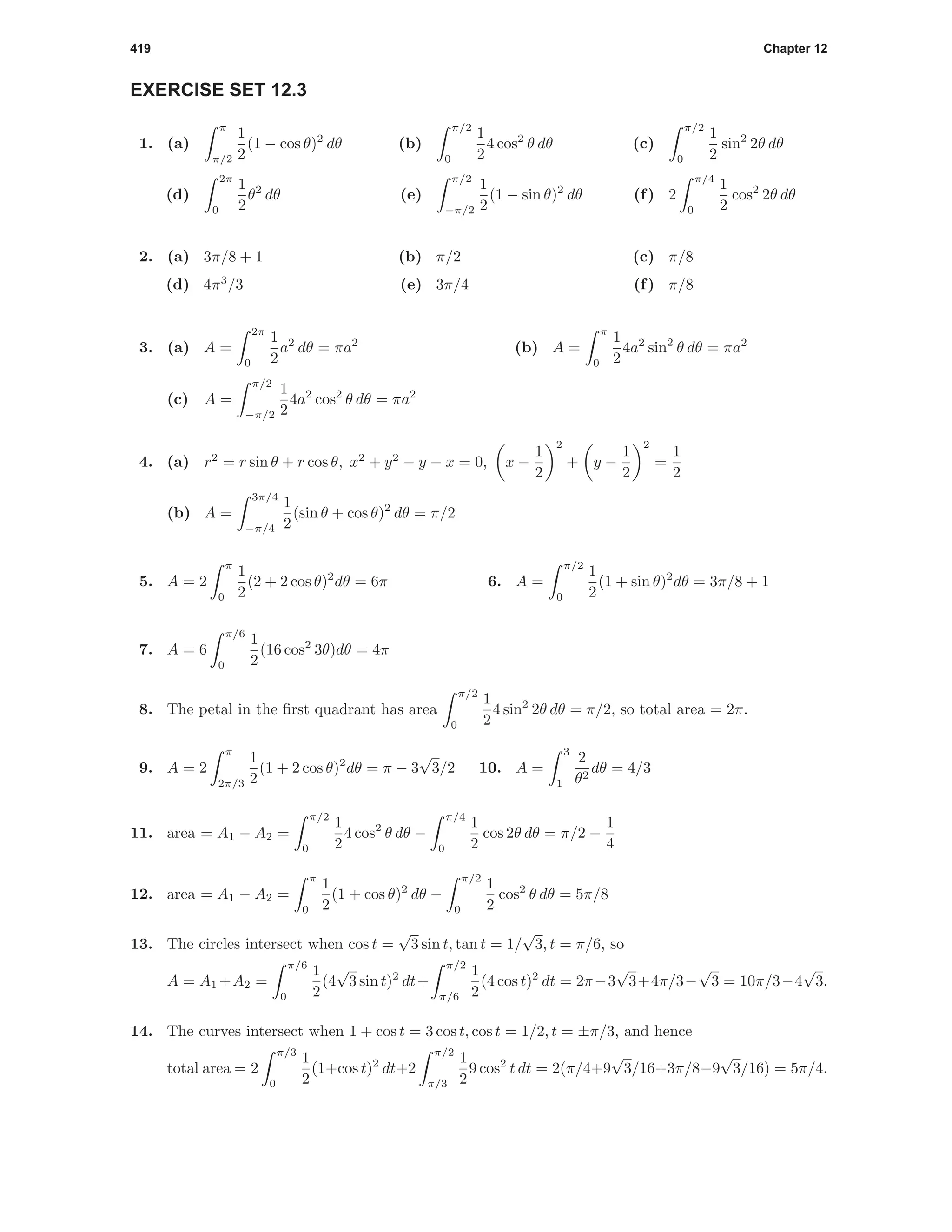 419 Chapter 12
EXERCISE SET 12.3
1. (a)
π
π/2
1
2
(1 − cos θ)2
dθ (b)
π/2
0
1
2
4 cos2
θ dθ (c)
π/2
0
1
2
sin2
2θ dθ
(d)
2π
0
1
2
θ2
dθ (e)
π/2
−π/2
1
2
(1 − sin θ)2
dθ (f) 2
π/4
0
1
2
cos2
2θ dθ
2. (a) 3π/8 + 1 (b) π/2 (c) π/8
(d) 4π3
/3 (e) 3π/4 (f) π/8
3. (a) A =
2π
0
1
2
a2
dθ = πa2
(b) A =
π
0
1
2
4a2
sin2
θ dθ = πa2
(c) A =
π/2
−π/2
1
2
4a2
cos2
θ dθ = πa2
4. (a) r2
= r sin θ + r cos θ, x2
+ y2
− y − x = 0, x −
1
2
2
+ y −
1
2
2
=
1
2
(b) A =
3π/4
−π/4
1
2
(sin θ + cos θ)2
dθ = π/2
5. A = 2
π
0
1
2
(2 + 2 cos θ)2
dθ = 6π 6. A =
π/2
0
1
2
(1 + sin θ)2
dθ = 3π/8 + 1
7. A = 6
π/6
0
1
2
(16 cos2
3θ)dθ = 4π
8. The petal in the ﬁrst quadrant has area
π/2
0
1
2
4 sin2
2θ dθ = π/2, so total area = 2π.
9. A = 2
π
2π/3
1
2
(1 + 2 cos θ)2
dθ = π − 3
√
3/2 10. A =
3
1
2
θ2
dθ = 4/3
11. area = A1 − A2 =
π/2
0
1
2
4 cos2
θ dθ −
π/4
0
1
2
cos 2θ dθ = π/2 −
1
4
12. area = A1 − A2 =
π
0
1
2
(1 + cos θ)2
dθ −
π/2
0
1
2
cos2
θ dθ = 5π/8
13. The circles intersect when cos t =
√
3 sin t, tan t = 1/
√
3, t = π/6, so
A = A1 +A2 =
π/6
0
1
2
(4
√
3 sin t)2
dt+
π/2
π/6
1
2
(4 cos t)2
dt = 2π−3
√
3+4π/3−
√
3 = 10π/3−4
√
3.
14. The curves intersect when 1 + cos t = 3 cos t, cos t = 1/2, t = ±π/3, and hence
total area = 2
π/3
0
1
2
(1+cos t)2
dt+2
π/2
π/3
1
2
9 cos2
t dt = 2(π/4+9
√
3/16+3π/8−9
√
3/16) = 5π/4.
 