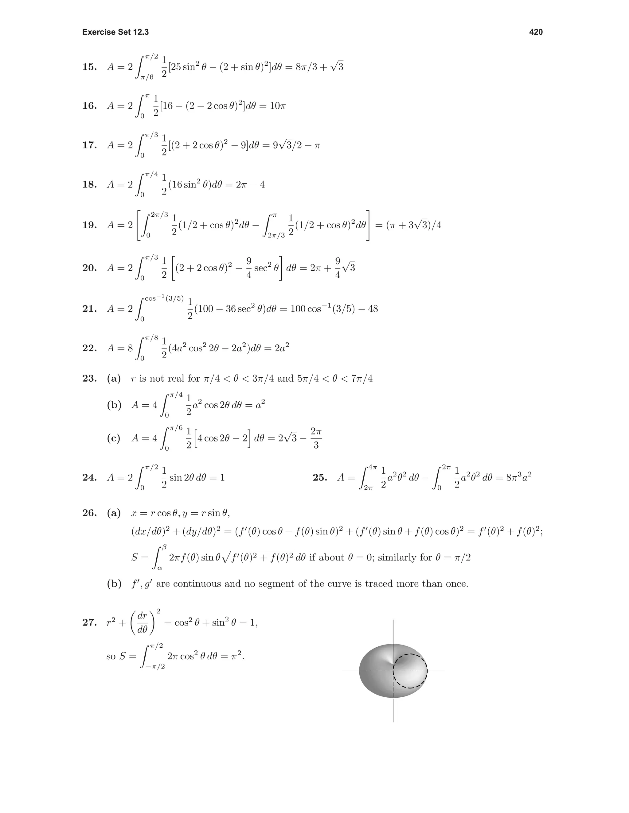 Exercise Set 12.3 420
15. A = 2
π/2
π/6
1
2
[25 sin2
θ − (2 + sin θ)2
]dθ = 8π/3 +
√
3
16. A = 2
π
0
1
2
[16 − (2 − 2 cos θ)2
]dθ = 10π
17. A = 2
π/3
0
1
2
[(2 + 2 cos θ)2
− 9]dθ = 9
√
3/2 − π
18. A = 2
π/4
0
1
2
(16 sin2
θ)dθ = 2π − 4
19. A = 2
2π/3
0
1
2
(1/2 + cos θ)2
dθ −
π
2π/3
1
2
(1/2 + cos θ)2
dθ = (π + 3
√
3)/4
20. A = 2
π/3
0
1
2
(2 + 2 cos θ)2
−
9
4
sec2
θ dθ = 2π +
9
4
√
3
21. A = 2
cos−1
(3/5)
0
1
2
(100 − 36 sec2
θ)dθ = 100 cos−1
(3/5) − 48
22. A = 8
π/8
0
1
2
(4a2
cos2
2θ − 2a2
)dθ = 2a2
23. (a) r is not real for π/4 < θ < 3π/4 and 5π/4 < θ < 7π/4
(b) A = 4
π/4
0
1
2
a2
cos 2θ dθ = a2
(c) A = 4
π/6
0
1
2
4 cos 2θ − 2 dθ = 2
√
3 −
2π
3
24. A = 2
π/2
0
1
2
sin 2θ dθ = 1 25. A =
4π
2π
1
2
a2
θ2
dθ −
2π
0
1
2
a2
θ2
dθ = 8π3
a2
26. (a) x = r cos θ, y = r sin θ,
(dx/dθ)2
+ (dy/dθ)2
= (f (θ) cos θ − f(θ) sin θ)2
+ (f (θ) sin θ + f(θ) cos θ)2
= f (θ)2
+ f(θ)2
;
S =
β
α
2πf(θ) sin θ f (θ)2 + f(θ)2 dθ if about θ = 0; similarly for θ = π/2
(b) f , g are continuous and no segment of the curve is traced more than once.
27. r2
+
dr
dθ
2
= cos2
θ + sin2
θ = 1,
so S =
π/2
−π/2
2π cos2
θ dθ = π2
.
 