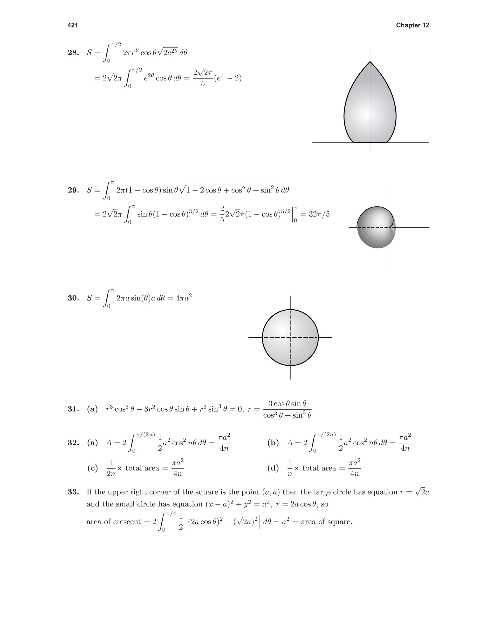421 Chapter 12
28. S =
π/2
0
2πeθ
cos θ
√
2e2θ dθ
= 2
√
2π
π/2
0
e2θ
cos θ dθ =
2
√
2π
5
(eπ
− 2)
29. S =
π
0
2π(1 − cos θ) sin θ 1 − 2 cos θ + cos2 θ + sin2
θ dθ
= 2
√
2π
π
0
sin θ(1 − cos θ)3/2
dθ =
2
5
2
√
2π(1 − cos θ)5/2
π
0
= 32π/5
30. S =
π
0
2πa sin(θ)a dθ = 4πa2
31. (a) r3
cos3
θ − 3r2
cos θ sin θ + r3
sin3
θ = 0, r =
3 cos θ sin θ
cos3 θ + sin3
θ
32. (a) A = 2
π/(2n)
0
1
2
a2
cos2
nθ dθ =
πa2
4n
(b) A = 2
π/(2n)
0
1
2
a2
cos2
nθ dθ =
πa2
4n
(c)
1
2n
× total area =
πa2
4n
(d)
1
n
× total area =
πa2
4n
33. If the upper right corner of the square is the point (a, a) then the large circle has equation r =
√
2a
and the small circle has equation (x − a)2
+ y2
= a2
, r = 2a cos θ, so
area of crescent = 2
π/4
0
1
2
(2a cos θ)2
− (
√
2a)2
dθ = a2
= area of square.
 