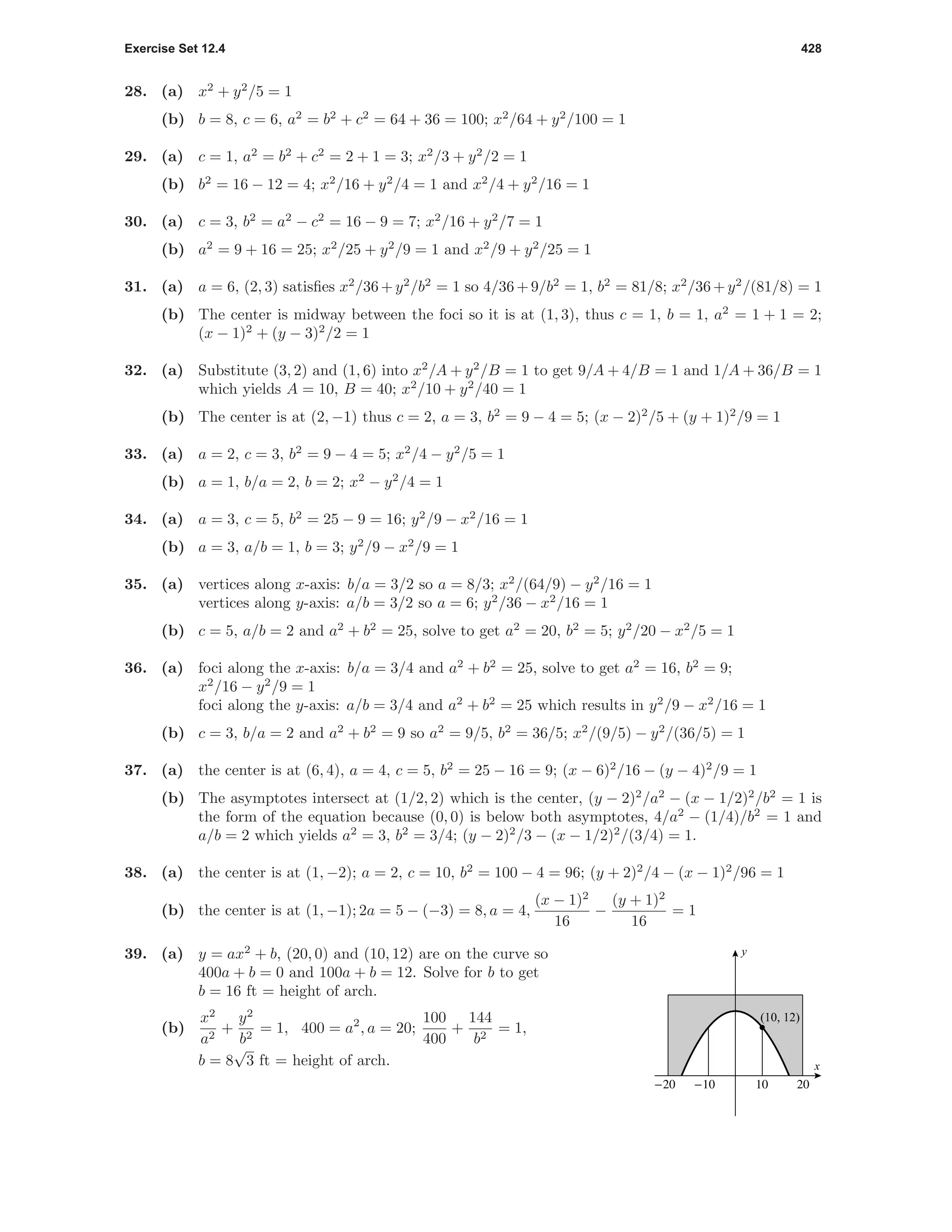 Exercise Set 12.4 428
28. (a) x2
+ y2
/5 = 1
(b) b = 8, c = 6, a2
= b2
+ c2
= 64 + 36 = 100; x2
/64 + y2
/100 = 1
29. (a) c = 1, a2
= b2
+ c2
= 2 + 1 = 3; x2
/3 + y2
/2 = 1
(b) b2
= 16 − 12 = 4; x2
/16 + y2
/4 = 1 and x2
/4 + y2
/16 = 1
30. (a) c = 3, b2
= a2
− c2
= 16 − 9 = 7; x2
/16 + y2
/7 = 1
(b) a2
= 9 + 16 = 25; x2
/25 + y2
/9 = 1 and x2
/9 + y2
/25 = 1
31. (a) a = 6, (2, 3) satisﬁes x2
/36+y2
/b2
= 1 so 4/36+9/b2
= 1, b2
= 81/8; x2
/36+y2
/(81/8) = 1
(b) The center is midway between the foci so it is at (1, 3), thus c = 1, b = 1, a2
= 1 + 1 = 2;
(x − 1)2
+ (y − 3)2
/2 = 1
32. (a) Substitute (3, 2) and (1, 6) into x2
/A + y2
/B = 1 to get 9/A + 4/B = 1 and 1/A + 36/B = 1
which yields A = 10, B = 40; x2
/10 + y2
/40 = 1
(b) The center is at (2, −1) thus c = 2, a = 3, b2
= 9 − 4 = 5; (x − 2)2
/5 + (y + 1)2
/9 = 1
33. (a) a = 2, c = 3, b2
= 9 − 4 = 5; x2
/4 − y2
/5 = 1
(b) a = 1, b/a = 2, b = 2; x2
− y2
/4 = 1
34. (a) a = 3, c = 5, b2
= 25 − 9 = 16; y2
/9 − x2
/16 = 1
(b) a = 3, a/b = 1, b = 3; y2
/9 − x2
/9 = 1
35. (a) vertices along x-axis: b/a = 3/2 so a = 8/3; x2
/(64/9) − y2
/16 = 1
vertices along y-axis: a/b = 3/2 so a = 6; y2
/36 − x2
/16 = 1
(b) c = 5, a/b = 2 and a2
+ b2
= 25, solve to get a2
= 20, b2
= 5; y2
/20 − x2
/5 = 1
36. (a) foci along the x-axis: b/a = 3/4 and a2
+ b2
= 25, solve to get a2
= 16, b2
= 9;
x2
/16 − y2
/9 = 1
foci along the y-axis: a/b = 3/4 and a2
+ b2
= 25 which results in y2
/9 − x2
/16 = 1
(b) c = 3, b/a = 2 and a2
+ b2
= 9 so a2
= 9/5, b2
= 36/5; x2
/(9/5) − y2
/(36/5) = 1
37. (a) the center is at (6, 4), a = 4, c = 5, b2
= 25 − 16 = 9; (x − 6)2
/16 − (y − 4)2
/9 = 1
(b) The asymptotes intersect at (1/2, 2) which is the center, (y − 2)2
/a2
− (x − 1/2)2
/b2
= 1 is
the form of the equation because (0, 0) is below both asymptotes, 4/a2
− (1/4)/b2
= 1 and
a/b = 2 which yields a2
= 3, b2
= 3/4; (y − 2)2
/3 − (x − 1/2)2
/(3/4) = 1.
38. (a) the center is at (1, −2); a = 2, c = 10, b2
= 100 − 4 = 96; (y + 2)2
/4 − (x − 1)2
/96 = 1
(b) the center is at (1, −1); 2a = 5 − (−3) = 8, a = 4,
(x − 1)2
16
−
(y + 1)2
16
= 1
39. (a) y = ax2
+ b, (20, 0) and (10, 12) are on the curve so
400a + b = 0 and 100a + b = 12. Solve for b to get
b = 16 ft = height of arch.
(b)
x2
a2
+
y2
b2
= 1, 400 = a2
, a = 20;
100
400
+
144
b2
= 1,
b = 8
√
3 ft = height of arch.
-20 -10 10 20
(10, 12)
x
y
 