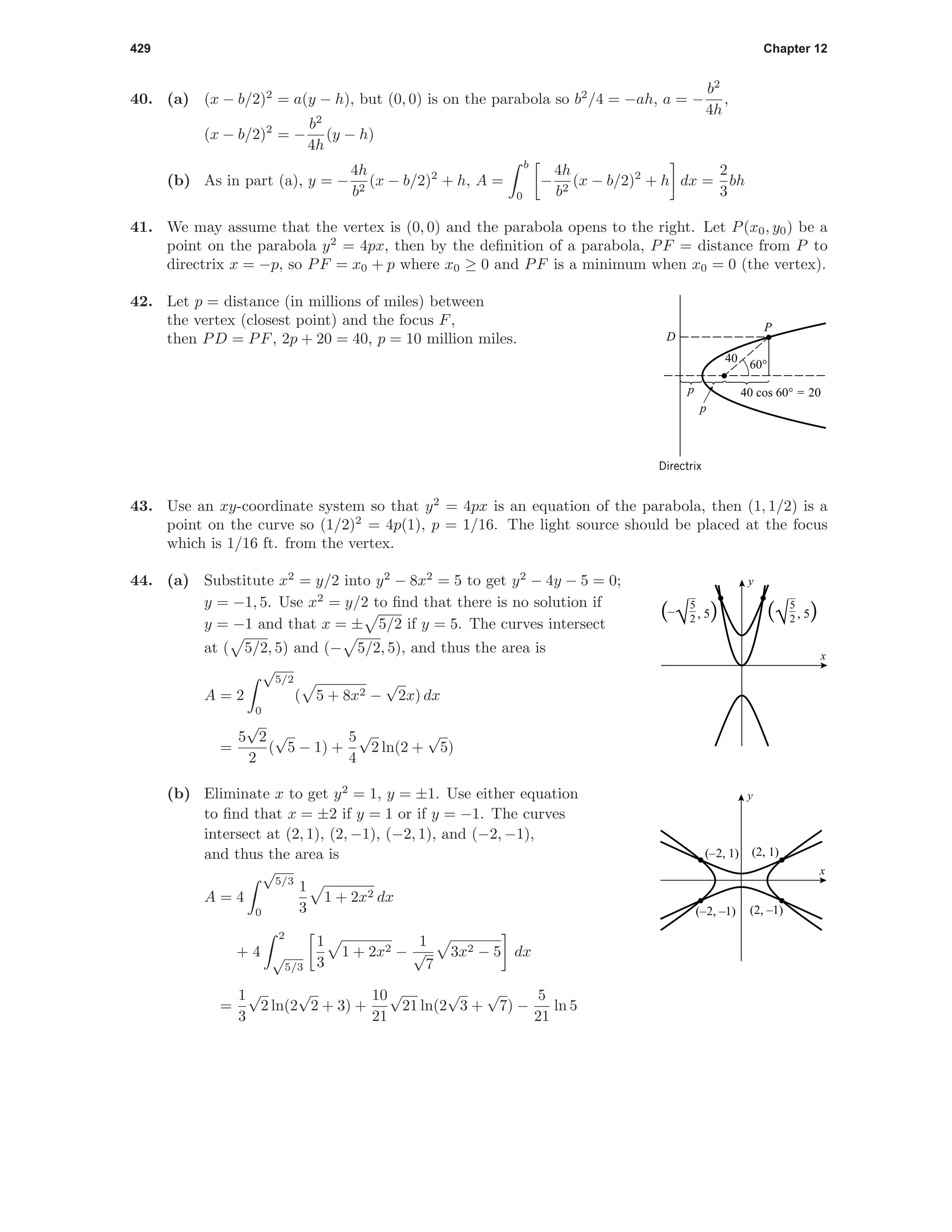 429 Chapter 12
40. (a) (x − b/2)2
= a(y − h), but (0, 0) is on the parabola so b2
/4 = −ah, a = −
b2
4h
,
(x − b/2)2
= −
b2
4h
(y − h)
(b) As in part (a), y = −
4h
b2
(x − b/2)2
+ h, A =
b
0
−
4h
b2
(x − b/2)2
+ h dx =
2
3
bh
41. We may assume that the vertex is (0, 0) and the parabola opens to the right. Let P(x0, y0) be a
point on the parabola y2
= 4px, then by the deﬁnition of a parabola, PF = distance from P to
directrix x = −p, so PF = x0 + p where x0 ≥ 0 and PF is a minimum when x0 = 0 (the vertex).
42. Let p = distance (in millions of miles) between
the vertex (closest point) and the focus F,
then PD = PF, 2p + 20 = 40, p = 10 million miles.
40
60°
40 cos 60° = 20p
D
P
p
Directrix
43. Use an xy-coordinate system so that y2
= 4px is an equation of the parabola, then (1, 1/2) is a
point on the curve so (1/2)2
= 4p(1), p = 1/16. The light source should be placed at the focus
which is 1/16 ft. from the vertex.
44. (a) Substitute x2
= y/2 into y2
− 8x2
= 5 to get y2
− 4y − 5 = 0;
y = −1, 5. Use x2
= y/2 to ﬁnd that there is no solution if
y = −1 and that x = ± 5/2 if y = 5. The curves intersect
at ( 5/2, 5) and (− 5/2, 5), and thus the area is
A = 2
√
5/2
0
( 5 + 8x2 −
√
2x) dx
=
5
√
2
2
(
√
5 − 1) +
5
4
√
2 ln(2 +
√
5)
5
2(–
√ , 5) 5
2(√ , 5)
x
y
(b) Eliminate x to get y2
= 1, y = ±1. Use either equation
to ﬁnd that x = ±2 if y = 1 or if y = −1. The curves
intersect at (2, 1), (2, −1), (−2, 1), and (−2, −1),
and thus the area is
A = 4
√
5/3
0
1
3
1 + 2x2 dx
+ 4
2
√
5/3
1
3
1 + 2x2 −
1
√
7
3x2 − 5 dx
=
1
3
√
2 ln(2
√
2 + 3) +
10
21
√
21 ln(2
√
3 +
√
7) −
5
21
ln 5
(–2, 1)
(–2, –1) (2, –1)
(2, 1)
x
y
 
