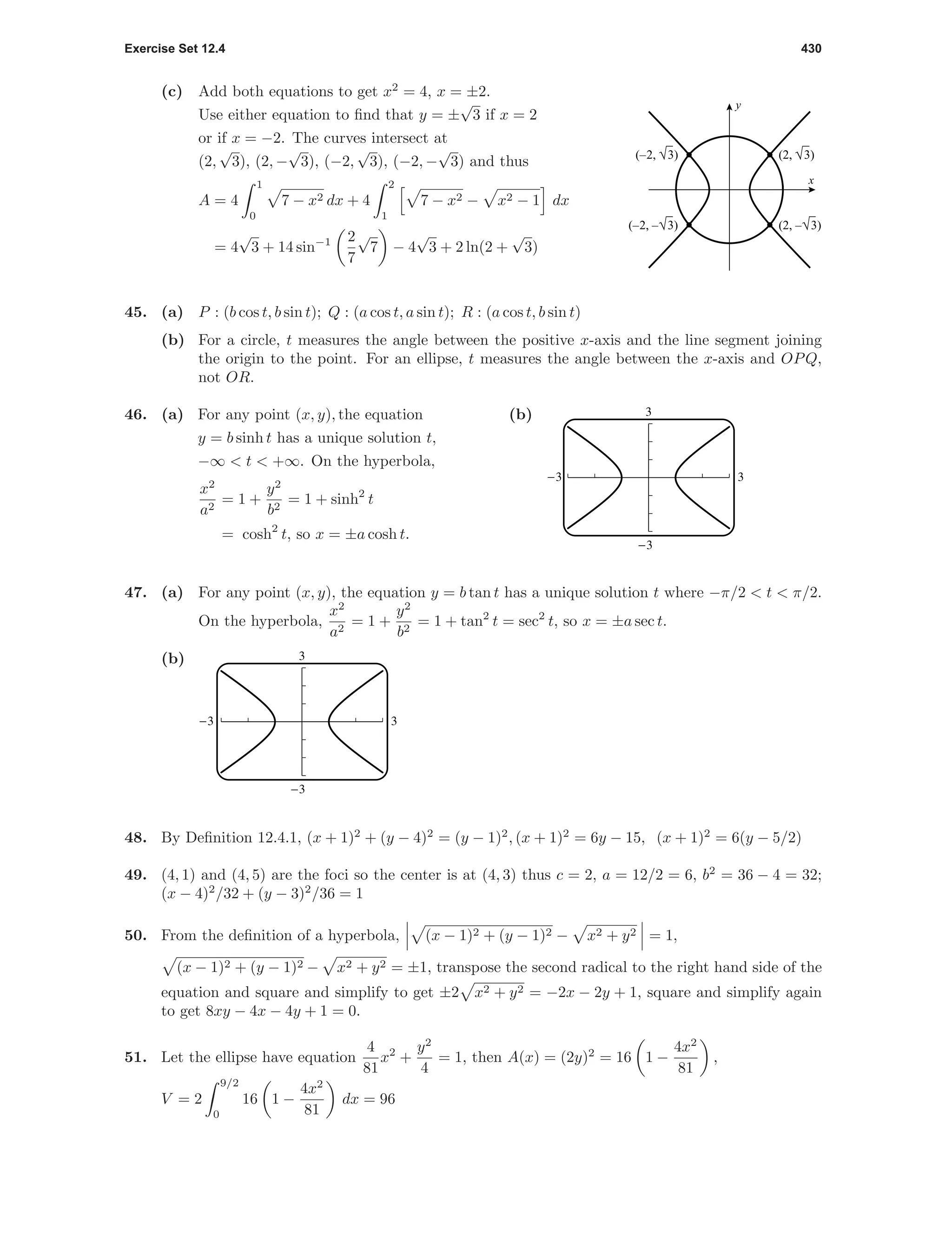 Exercise Set 12.4 430
(c) Add both equations to get x2
= 4, x = ±2.
Use either equation to ﬁnd that y = ±
√
3 if x = 2
or if x = −2. The curves intersect at
(2,
√
3), (2, −
√
3), (−2,
√
3), (−2, −
√
3) and thus
A = 4
1
0
7 − x2 dx + 4
2
1
7 − x2 − x2 − 1 dx
= 4
√
3 + 14 sin−1 2
7
√
7 − 4
√
3 + 2 ln(2 +
√
3)
x
y
(–2, √3) (2, √3)
(–2, –√3) (2, –√3)
45. (a) P : (b cos t, b sin t); Q : (a cos t, a sin t); R : (a cos t, b sin t)
(b) For a circle, t measures the angle between the positive x-axis and the line segment joining
the origin to the point. For an ellipse, t measures the angle between the x-axis and OPQ,
not OR.
46. (a) For any point (x, y), the equation
y = b sinh t has a unique solution t,
−∞ < t < +∞. On the hyperbola,
x2
a2
= 1 +
y2
b2
= 1 + sinh2
t
= cosh2
t, so x = ±a cosh t.
(b) 3
-3
-3 3
47. (a) For any point (x, y), the equation y = b tan t has a unique solution t where −π/2 < t < π/2.
On the hyperbola,
x2
a2
= 1 +
y2
b2
= 1 + tan2
t = sec2
t, so x = ±a sec t.
(b) 3
-3
-3 3
48. By Deﬁnition 12.4.1, (x + 1)2
+ (y − 4)2
= (y − 1)2
, (x + 1)2
= 6y − 15, (x + 1)2
= 6(y − 5/2)
49. (4, 1) and (4, 5) are the foci so the center is at (4, 3) thus c = 2, a = 12/2 = 6, b2
= 36 − 4 = 32;
(x − 4)2
/32 + (y − 3)2
/36 = 1
50. From the deﬁnition of a hyperbola, (x − 1)2 + (y − 1)2 − x2 + y2 = 1,
(x − 1)2 + (y − 1)2 − x2 + y2 = ±1, transpose the second radical to the right hand side of the
equation and square and simplify to get ±2 x2 + y2 = −2x − 2y + 1, square and simplify again
to get 8xy − 4x − 4y + 1 = 0.
51. Let the ellipse have equation
4
81
x2
+
y2
4
= 1, then A(x) = (2y)2
= 16 1 −
4x2
81
,
V = 2
9/2
0
16 1 −
4x2
81
dx = 96
 