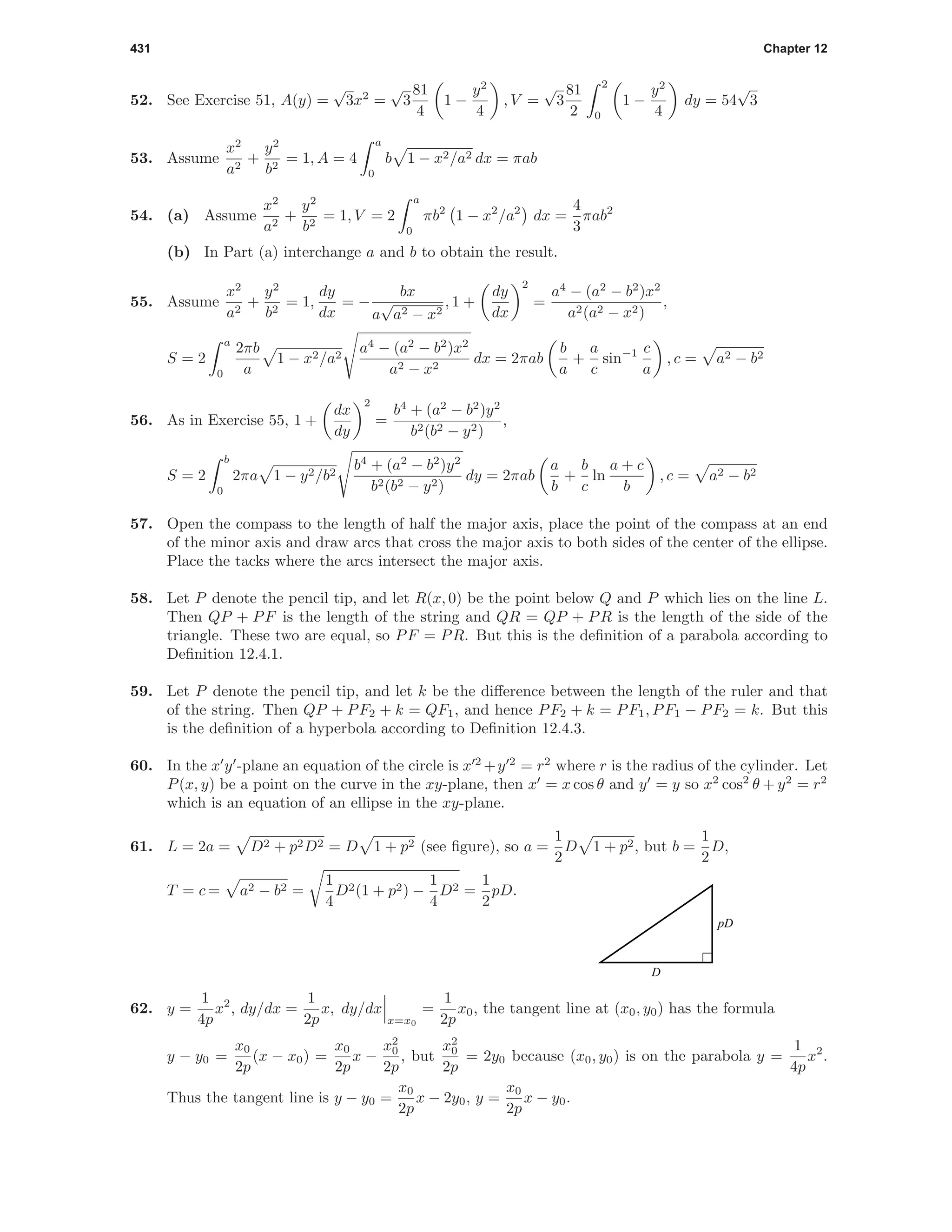 431 Chapter 12
52. See Exercise 51, A(y) =
√
3x2
=
√
3
81
4
1 −
y2
4
, V =
√
3
81
2
2
0
1 −
y2
4
dy = 54
√
3
53. Assume
x2
a2
+
y2
b2
= 1, A = 4
a
0
b 1 − x2/a2 dx = πab
54. (a) Assume
x2
a2
+
y2
b2
= 1, V = 2
a
0
πb2
1 − x2
/a2
dx =
4
3
πab2
(b) In Part (a) interchange a and b to obtain the result.
55. Assume
x2
a2
+
y2
b2
= 1,
dy
dx
= −
bx
a
√
a2 − x2
, 1 +
dy
dx
2
=
a4
− (a2
− b2
)x2
a2(a2 − x2)
,
S = 2
a
0
2πb
a
1 − x2/a2
a4
− (a2
− b2
)x2
a2 − x2
dx = 2πab
b
a
+
a
c
sin−1 c
a
, c = a2 − b2
56. As in Exercise 55, 1 +
dx
dy
2
=
b4
+ (a2
− b2
)y2
b2(b2 − y2)
,
S = 2
b
0
2πa 1 − y2/b2
b4
+ (a2
− b2
)y2
b2(b2 − y2)
dy = 2πab
a
b
+
b
c
ln
a + c
b
, c = a2 − b2
57. Open the compass to the length of half the major axis, place the point of the compass at an end
of the minor axis and draw arcs that cross the major axis to both sides of the center of the ellipse.
Place the tacks where the arcs intersect the major axis.
58. Let P denote the pencil tip, and let R(x, 0) be the point below Q and P which lies on the line L.
Then QP + PF is the length of the string and QR = QP + PR is the length of the side of the
triangle. These two are equal, so PF = PR. But this is the deﬁnition of a parabola according to
Deﬁnition 12.4.1.
59. Let P denote the pencil tip, and let k be the diﬀerence between the length of the ruler and that
of the string. Then QP + PF2 + k = QF1, and hence PF2 + k = PF1, PF1 − PF2 = k. But this
is the deﬁnition of a hyperbola according to Deﬁnition 12.4.3.
60. In the x y -plane an equation of the circle is x 2
+y 2
= r2
where r is the radius of the cylinder. Let
P(x, y) be a point on the curve in the xy-plane, then x = x cos θ and y = y so x2
cos2
θ + y2
= r2
which is an equation of an ellipse in the xy-plane.
61. L = 2a = D2 + p2D2 = D 1 + p2 (see ﬁgure), so a =
1
2
D 1 + p2, but b =
1
2
D,
T = c = a2 − b2 =
1
4
D2(1 + p2) −
1
4
D2 =
1
2
pD.
D
pD
62. y =
1
4p
x2
, dy/dx =
1
2p
x, dy/dx
x=x0
=
1
2p
x0, the tangent line at (x0, y0) has the formula
y − y0 =
x0
2p
(x − x0) =
x0
2p
x −
x2
0
2p
, but
x2
0
2p
= 2y0 because (x0, y0) is on the parabola y =
1
4p
x2
.
Thus the tangent line is y − y0 =
x0
2p
x − 2y0, y =
x0
2p
x − y0.
 