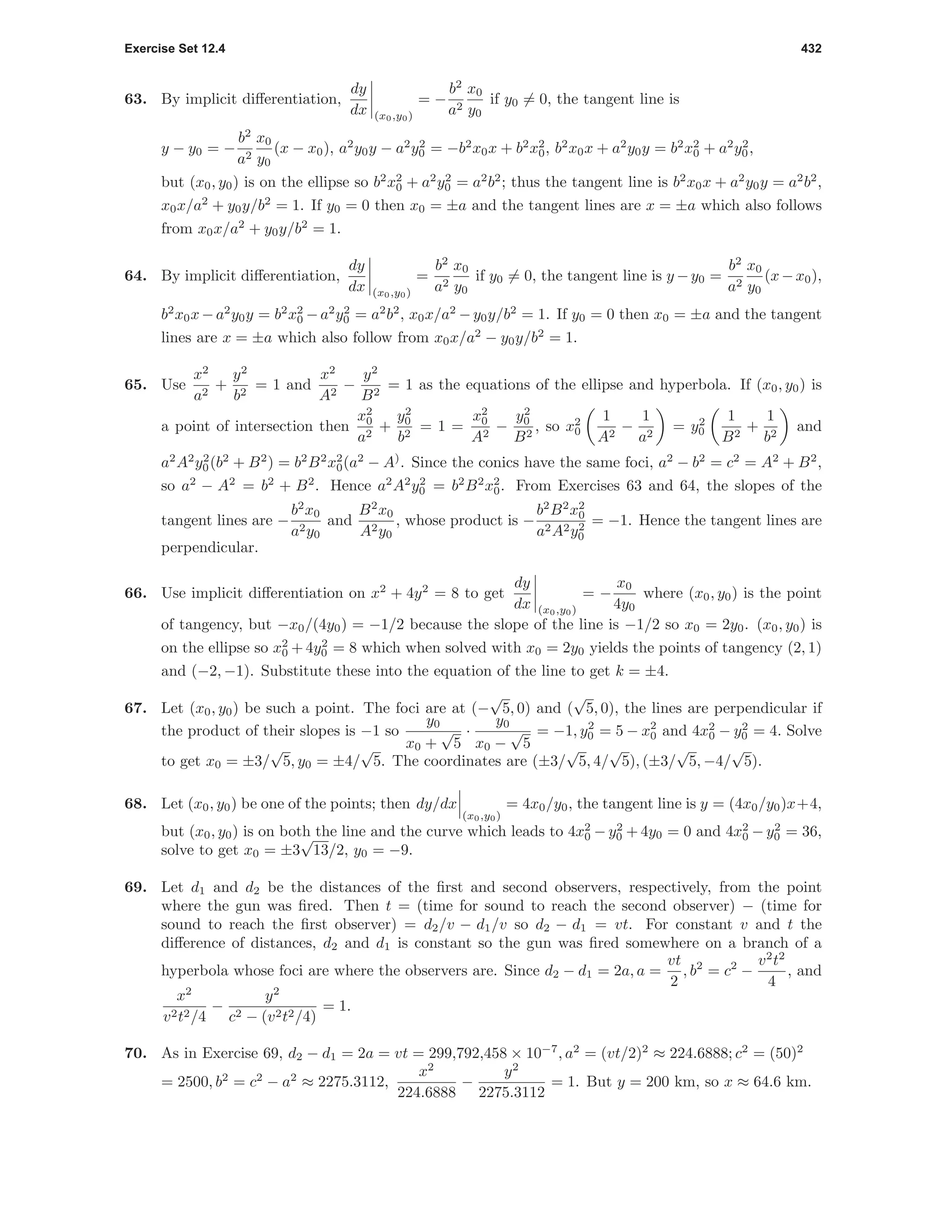Exercise Set 12.4 432
63. By implicit diﬀerentiation,
dy
dx (x0,y0)
= −
b2
a2
x0
y0
if y0 = 0, the tangent line is
y − y0 = −
b2
a2
x0
y0
(x − x0), a2
y0y − a2
y2
0 = −b2
x0x + b2
x2
0, b2
x0x + a2
y0y = b2
x2
0 + a2
y2
0,
but (x0, y0) is on the ellipse so b2
x2
0 + a2
y2
0 = a2
b2
; thus the tangent line is b2
x0x + a2
y0y = a2
b2
,
x0x/a2
+ y0y/b2
= 1. If y0 = 0 then x0 = ±a and the tangent lines are x = ±a which also follows
from x0x/a2
+ y0y/b2
= 1.
64. By implicit diﬀerentiation,
dy
dx (x0,y0)
=
b2
a2
x0
y0
if y0 = 0, the tangent line is y −y0 =
b2
a2
x0
y0
(x−x0),
b2
x0x−a2
y0y = b2
x2
0 −a2
y2
0 = a2
b2
, x0x/a2
−y0y/b2
= 1. If y0 = 0 then x0 = ±a and the tangent
lines are x = ±a which also follow from x0x/a2
− y0y/b2
= 1.
65. Use
x2
a2
+
y2
b2
= 1 and
x2
A2
−
y2
B2
= 1 as the equations of the ellipse and hyperbola. If (x0, y0) is
a point of intersection then
x2
0
a2
+
y2
0
b2
= 1 =
x2
0
A2
−
y2
0
B2
, so x2
0
1
A2
−
1
a2
= y2
0
1
B2
+
1
b2
and
a2
A2
y2
0(b2
+ B2
) = b2
B2
x2
0(a2
− A)
. Since the conics have the same foci, a2
− b2
= c2
= A2
+ B2
,
so a2
− A2
= b2
+ B2
. Hence a2
A2
y2
0 = b2
B2
x2
0. From Exercises 63 and 64, the slopes of the
tangent lines are −
b2
x0
a2y0
and
B2
x0
A2y0
, whose product is −
b2
B2
x2
0
a2A2y2
0
= −1. Hence the tangent lines are
perpendicular.
66. Use implicit diﬀerentiation on x2
+ 4y2
= 8 to get
dy
dx (x0,y0)
= −
x0
4y0
where (x0, y0) is the point
of tangency, but −x0/(4y0) = −1/2 because the slope of the line is −1/2 so x0 = 2y0. (x0, y0) is
on the ellipse so x2
0 + 4y2
0 = 8 which when solved with x0 = 2y0 yields the points of tangency (2, 1)
and (−2, −1). Substitute these into the equation of the line to get k = ±4.
67. Let (x0, y0) be such a point. The foci are at (−
√
5, 0) and (
√
5, 0), the lines are perpendicular if
the product of their slopes is −1 so
y0
x0 +
√
5
·
y0
x0 −
√
5
= −1, y2
0 = 5 − x2
0 and 4x2
0 − y2
0 = 4. Solve
to get x0 = ±3/
√
5, y0 = ±4/
√
5. The coordinates are (±3/
√
5, 4/
√
5), (±3/
√
5, −4/
√
5).
68. Let (x0, y0) be one of the points; then dy/dx
(x0,y0)
= 4x0/y0, the tangent line is y = (4x0/y0)x+4,
but (x0, y0) is on both the line and the curve which leads to 4x2
0 − y2
0 + 4y0 = 0 and 4x2
0 − y2
0 = 36,
solve to get x0 = ±3
√
13/2, y0 = −9.
69. Let d1 and d2 be the distances of the ﬁrst and second observers, respectively, from the point
where the gun was ﬁred. Then t = (time for sound to reach the second observer) − (time for
sound to reach the ﬁrst observer) = d2/v − d1/v so d2 − d1 = vt. For constant v and t the
diﬀerence of distances, d2 and d1 is constant so the gun was ﬁred somewhere on a branch of a
hyperbola whose foci are where the observers are. Since d2 − d1 = 2a, a =
vt
2
, b2
= c2
−
v2
t2
4
, and
x2
v2t2/4
−
y2
c2 − (v2t2/4)
= 1.
70. As in Exercise 69, d2 − d1 = 2a = vt = 299,792,458 × 10−7
, a2
= (vt/2)2
≈ 224.6888; c2
= (50)2
= 2500, b2
= c2
− a2
≈ 2275.3112,
x2
224.6888
−
y2
2275.3112
= 1. But y = 200 km, so x ≈ 64.6 km.
 