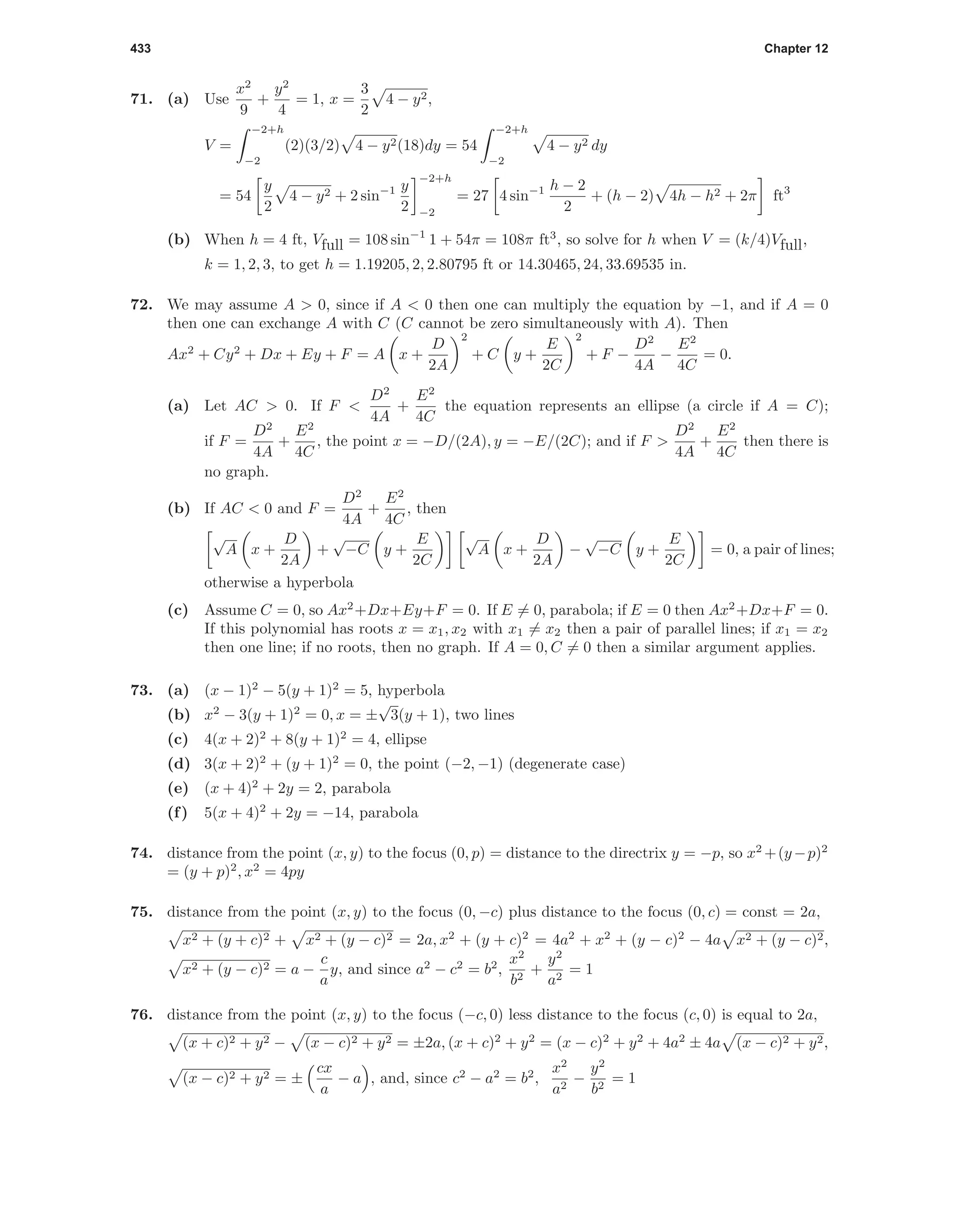 433 Chapter 12
71. (a) Use
x2
9
+
y2
4
= 1, x =
3
2
4 − y2,
V =
−2+h
−2
(2)(3/2) 4 − y2(18)dy = 54
−2+h
−2
4 − y2 dy
= 54
y
2
4 − y2 + 2 sin−1 y
2
−2+h
−2
= 27 4 sin−1 h − 2
2
+ (h − 2) 4h − h2 + 2π ft3
(b) When h = 4 ft, Vfull = 108 sin−1
1 + 54π = 108π ft3
, so solve for h when V = (k/4)Vfull,
k = 1, 2, 3, to get h = 1.19205, 2, 2.80795 ft or 14.30465, 24, 33.69535 in.
72. We may assume A > 0, since if A < 0 then one can multiply the equation by −1, and if A = 0
then one can exchange A with C (C cannot be zero simultaneously with A). Then
Ax2
+ Cy2
+ Dx + Ey + F = A x +
D
2A
2
+ C y +
E
2C
2
+ F −
D2
4A
−
E2
4C
= 0.
(a) Let AC > 0. If F <
D2
4A
+
E2
4C
the equation represents an ellipse (a circle if A = C);
if F =
D2
4A
+
E2
4C
, the point x = −D/(2A), y = −E/(2C); and if F >
D2
4A
+
E2
4C
then there is
no graph.
(b) If AC < 0 and F =
D2
4A
+
E2
4C
, then
√
A x +
D
2A
+
√
−C y +
E
2C
√
A x +
D
2A
−
√
−C y +
E
2C
= 0, a pair of lines;
otherwise a hyperbola
(c) Assume C = 0, so Ax2
+Dx+Ey+F = 0. If E = 0, parabola; if E = 0 then Ax2
+Dx+F = 0.
If this polynomial has roots x = x1, x2 with x1 = x2 then a pair of parallel lines; if x1 = x2
then one line; if no roots, then no graph. If A = 0, C = 0 then a similar argument applies.
73. (a) (x − 1)2
− 5(y + 1)2
= 5, hyperbola
(b) x2
− 3(y + 1)2
= 0, x = ±
√
3(y + 1), two lines
(c) 4(x + 2)2
+ 8(y + 1)2
= 4, ellipse
(d) 3(x + 2)2
+ (y + 1)2
= 0, the point (−2, −1) (degenerate case)
(e) (x + 4)2
+ 2y = 2, parabola
(f) 5(x + 4)2
+ 2y = −14, parabola
74. distance from the point (x, y) to the focus (0, p) = distance to the directrix y = −p, so x2
+(y−p)2
= (y + p)2
, x2
= 4py
75. distance from the point (x, y) to the focus (0, −c) plus distance to the focus (0, c) = const = 2a,
x2 + (y + c)2 + x2 + (y − c)2 = 2a, x2
+ (y + c)2
= 4a2
+ x2
+ (y − c)2
− 4a x2 + (y − c)2,
x2 + (y − c)2 = a −
c
a
y, and since a2
− c2
= b2
,
x2
b2
+
y2
a2
= 1
76. distance from the point (x, y) to the focus (−c, 0) less distance to the focus (c, 0) is equal to 2a,
(x + c)2 + y2 − (x − c)2 + y2 = ±2a, (x + c)2
+ y2
= (x − c)2
+ y2
+ 4a2
± 4a (x − c)2 + y2,
(x − c)2 + y2 = ±
cx
a
− a , and, since c2
− a2
= b2
,
x2
a2
−
y2
b2
= 1
 