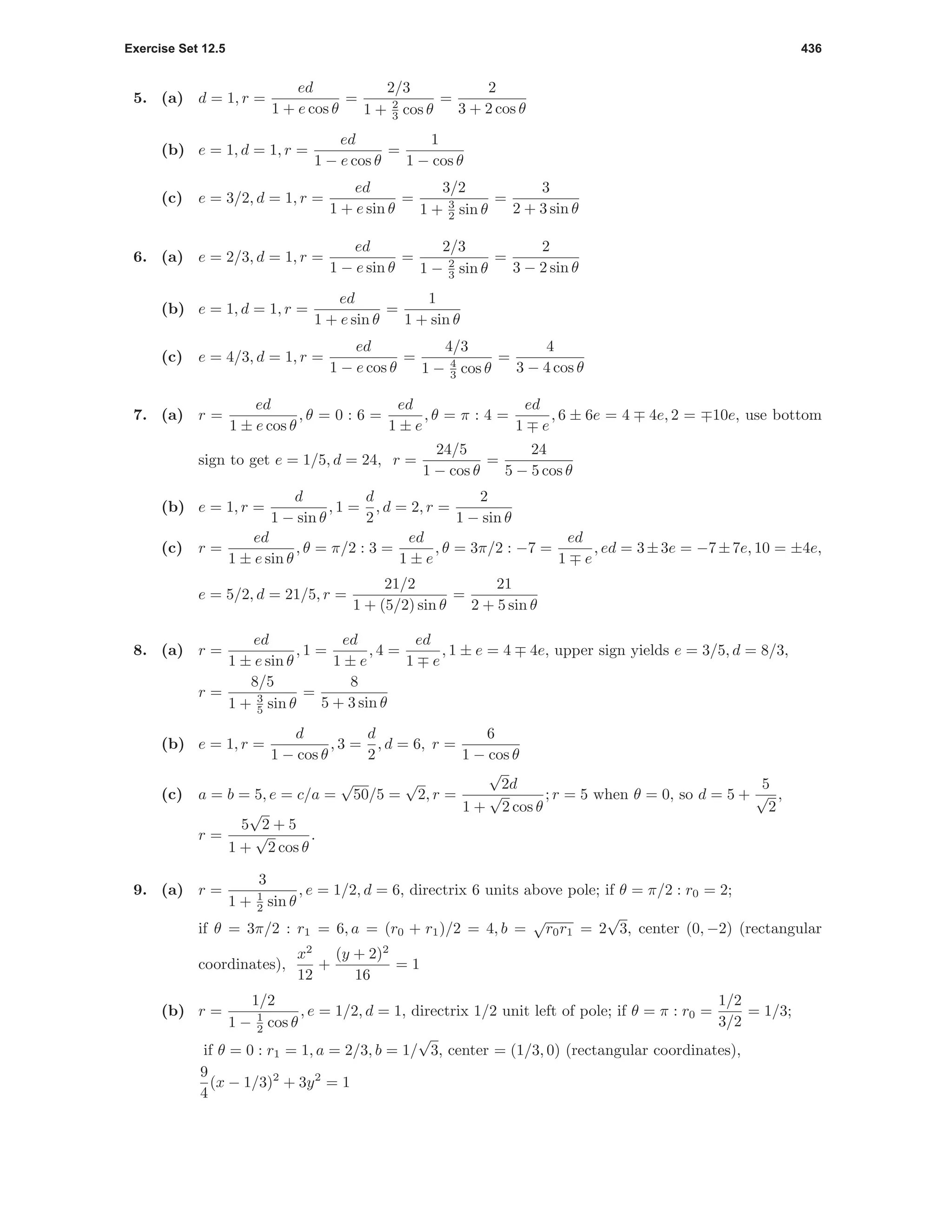 Exercise Set 12.5 436
5. (a) d = 1, r =
ed
1 + e cos θ
=
2/3
1 + 2
3 cos θ
=
2
3 + 2 cos θ
(b) e = 1, d = 1, r =
ed
1 − e cos θ
=
1
1 − cos θ
(c) e = 3/2, d = 1, r =
ed
1 + e sin θ
=
3/2
1 + 3
2 sin θ
=
3
2 + 3 sin θ
6. (a) e = 2/3, d = 1, r =
ed
1 − e sin θ
=
2/3
1 − 2
3 sin θ
=
2
3 − 2 sin θ
(b) e = 1, d = 1, r =
ed
1 + e sin θ
=
1
1 + sin θ
(c) e = 4/3, d = 1, r =
ed
1 − e cos θ
=
4/3
1 − 4
3 cos θ
=
4
3 − 4 cos θ
7. (a) r =
ed
1 ± e cos θ
, θ = 0 : 6 =
ed
1 ± e
, θ = π : 4 =
ed
1 e
, 6 ± 6e = 4 4e, 2 = 10e, use bottom
sign to get e = 1/5, d = 24, r =
24/5
1 − cos θ
=
24
5 − 5 cos θ
(b) e = 1, r =
d
1 − sin θ
, 1 =
d
2
, d = 2, r =
2
1 − sin θ
(c) r =
ed
1 ± e sin θ
, θ = π/2 : 3 =
ed
1 ± e
, θ = 3π/2 : −7 =
ed
1 e
, ed = 3±3e = −7±7e, 10 = ±4e,
e = 5/2, d = 21/5, r =
21/2
1 + (5/2) sin θ
=
21
2 + 5 sin θ
8. (a) r =
ed
1 ± e sin θ
, 1 =
ed
1 ± e
, 4 =
ed
1 e
, 1 ± e = 4 4e, upper sign yields e = 3/5, d = 8/3,
r =
8/5
1 + 3
5 sin θ
=
8
5 + 3 sin θ
(b) e = 1, r =
d
1 − cos θ
, 3 =
d
2
, d = 6, r =
6
1 − cos θ
(c) a = b = 5, e = c/a =
√
50/5 =
√
2, r =
√
2d
1 +
√
2 cos θ
; r = 5 when θ = 0, so d = 5 +
5
√
2
,
r =
5
√
2 + 5
1 +
√
2 cos θ
.
9. (a) r =
3
1 + 1
2 sin θ
, e = 1/2, d = 6, directrix 6 units above pole; if θ = π/2 : r0 = 2;
if θ = 3π/2 : r1 = 6, a = (r0 + r1)/2 = 4, b =
√
r0r1 = 2
√
3, center (0, −2) (rectangular
coordinates),
x2
12
+
(y + 2)2
16
= 1
(b) r =
1/2
1 − 1
2 cos θ
, e = 1/2, d = 1, directrix 1/2 unit left of pole; if θ = π : r0 =
1/2
3/2
= 1/3;
if θ = 0 : r1 = 1, a = 2/3, b = 1/
√
3, center = (1/3, 0) (rectangular coordinates),
9
4
(x − 1/3)2
+ 3y2
= 1
 