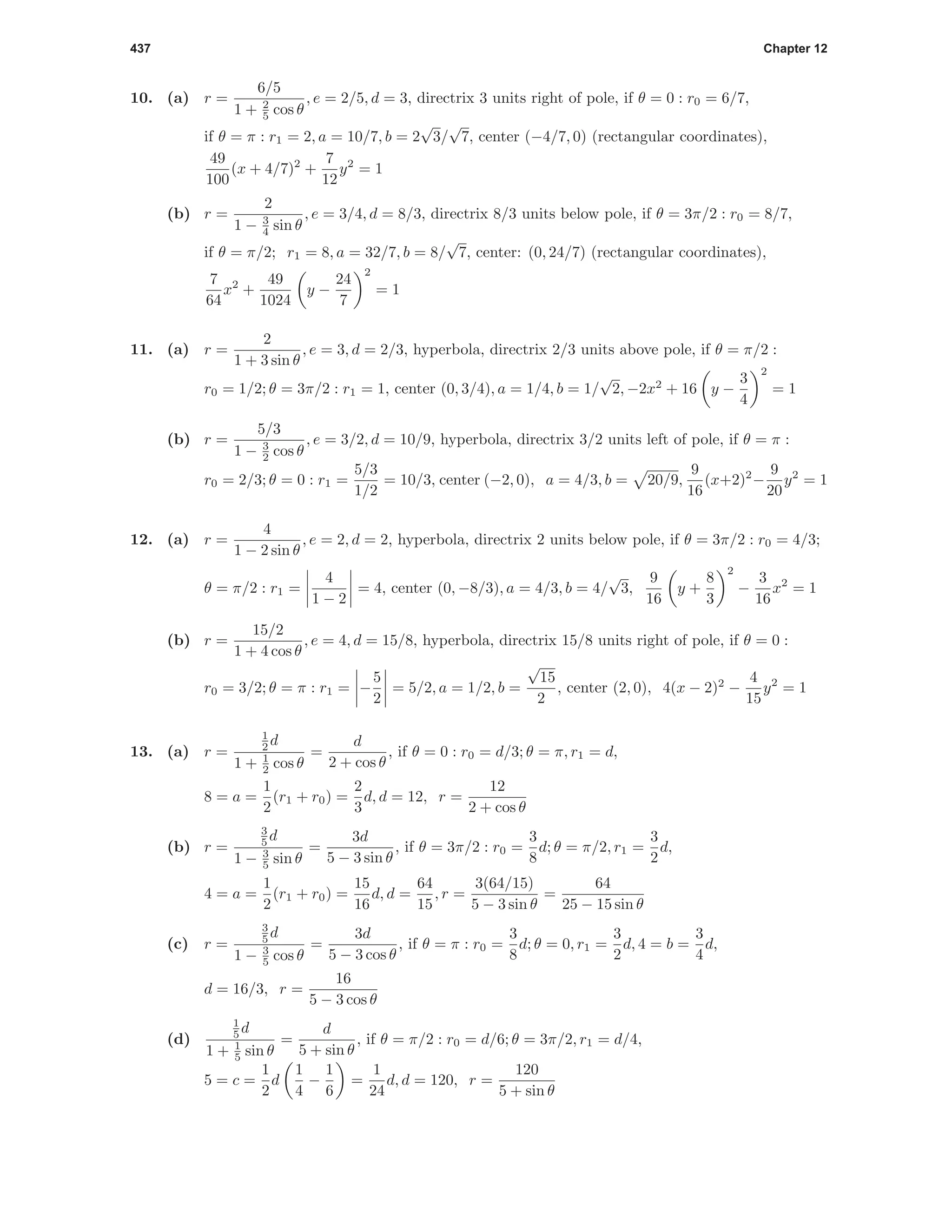 437 Chapter 12
10. (a) r =
6/5
1 + 2
5 cos θ
, e = 2/5, d = 3, directrix 3 units right of pole, if θ = 0 : r0 = 6/7,
if θ = π : r1 = 2, a = 10/7, b = 2
√
3/
√
7, center (−4/7, 0) (rectangular coordinates),
49
100
(x + 4/7)2
+
7
12
y2
= 1
(b) r =
2
1 − 3
4 sin θ
, e = 3/4, d = 8/3, directrix 8/3 units below pole, if θ = 3π/2 : r0 = 8/7,
if θ = π/2; r1 = 8, a = 32/7, b = 8/
√
7, center: (0, 24/7) (rectangular coordinates),
7
64
x2
+
49
1024
y −
24
7
2
= 1
11. (a) r =
2
1 + 3 sin θ
, e = 3, d = 2/3, hyperbola, directrix 2/3 units above pole, if θ = π/2 :
r0 = 1/2; θ = 3π/2 : r1 = 1, center (0, 3/4), a = 1/4, b = 1/
√
2, −2x2
+ 16 y −
3
4
2
= 1
(b) r =
5/3
1 − 3
2 cos θ
, e = 3/2, d = 10/9, hyperbola, directrix 3/2 units left of pole, if θ = π :
r0 = 2/3; θ = 0 : r1 =
5/3
1/2
= 10/3, center (−2, 0), a = 4/3, b = 20/9,
9
16
(x+2)2
−
9
20
y2
= 1
12. (a) r =
4
1 − 2 sin θ
, e = 2, d = 2, hyperbola, directrix 2 units below pole, if θ = 3π/2 : r0 = 4/3;
θ = π/2 : r1 =
4
1 − 2
= 4, center (0, −8/3), a = 4/3, b = 4/
√
3,
9
16
y +
8
3
2
−
3
16
x2
= 1
(b) r =
15/2
1 + 4 cos θ
, e = 4, d = 15/8, hyperbola, directrix 15/8 units right of pole, if θ = 0 :
r0 = 3/2; θ = π : r1 = −
5
2
= 5/2, a = 1/2, b =
√
15
2
, center (2, 0), 4(x − 2)2
−
4
15
y2
= 1
13. (a) r =
1
2 d
1 + 1
2 cos θ
=
d
2 + cos θ
, if θ = 0 : r0 = d/3; θ = π, r1 = d,
8 = a =
1
2
(r1 + r0) =
2
3
d, d = 12, r =
12
2 + cos θ
(b) r =
3
5 d
1 − 3
5 sin θ
=
3d
5 − 3 sin θ
, if θ = 3π/2 : r0 =
3
8
d; θ = π/2, r1 =
3
2
d,
4 = a =
1
2
(r1 + r0) =
15
16
d, d =
64
15
, r =
3(64/15)
5 − 3 sin θ
=
64
25 − 15 sin θ
(c) r =
3
5 d
1 − 3
5 cos θ
=
3d
5 − 3 cos θ
, if θ = π : r0 =
3
8
d; θ = 0, r1 =
3
2
d, 4 = b =
3
4
d,
d = 16/3, r =
16
5 − 3 cos θ
(d)
1
5 d
1 + 1
5 sin θ
=
d
5 + sin θ
, if θ = π/2 : r0 = d/6; θ = 3π/2, r1 = d/4,
5 = c =
1
2
d
1
4
−
1
6
=
1
24
d, d = 120, r =
120
5 + sin θ
 