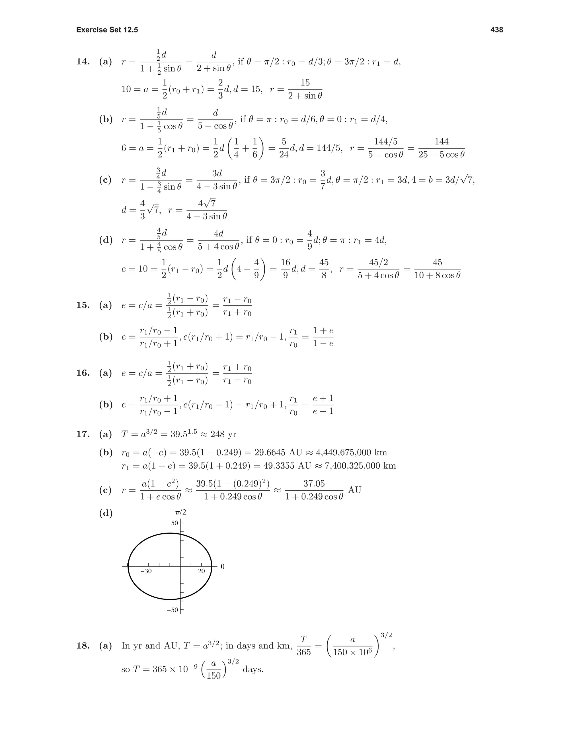Exercise Set 12.5 438
14. (a) r =
1
2 d
1 + 1
2 sin θ
=
d
2 + sin θ
, if θ = π/2 : r0 = d/3; θ = 3π/2 : r1 = d,
10 = a =
1
2
(r0 + r1) =
2
3
d, d = 15, r =
15
2 + sin θ
(b) r =
1
5 d
1 − 1
5 cos θ
=
d
5 − cos θ
, if θ = π : r0 = d/6, θ = 0 : r1 = d/4,
6 = a =
1
2
(r1 + r0) =
1
2
d
1
4
+
1
6
=
5
24
d, d = 144/5, r =
144/5
5 − cos θ
=
144
25 − 5 cos θ
(c) r =
3
4 d
1 − 3
4 sin θ
=
3d
4 − 3 sin θ
, if θ = 3π/2 : r0 =
3
7
d, θ = π/2 : r1 = 3d, 4 = b = 3d/
√
7,
d =
4
3
√
7, r =
4
√
7
4 − 3 sin θ
(d) r =
4
5 d
1 + 4
5 cos θ
=
4d
5 + 4 cos θ
, if θ = 0 : r0 =
4
9
d; θ = π : r1 = 4d,
c = 10 =
1
2
(r1 − r0) =
1
2
d 4 −
4
9
=
16
9
d, d =
45
8
, r =
45/2
5 + 4 cos θ
=
45
10 + 8 cos θ
15. (a) e = c/a =
1
2 (r1 − r0)
1
2 (r1 + r0)
=
r1 − r0
r1 + r0
(b) e =
r1/r0 − 1
r1/r0 + 1
, e(r1/r0 + 1) = r1/r0 − 1,
r1
r0
=
1 + e
1 − e
16. (a) e = c/a =
1
2 (r1 + r0)
1
2 (r1 − r0)
=
r1 + r0
r1 − r0
(b) e =
r1/r0 + 1
r1/r0 − 1
, e(r1/r0 − 1) = r1/r0 + 1,
r1
r0
=
e + 1
e − 1
17. (a) T = a3/2
= 39.51.5
≈ 248 yr
(b) r0 = a(−e) = 39.5(1 − 0.249) = 29.6645 AU ≈ 4,449,675,000 km
r1 = a(1 + e) = 39.5(1 + 0.249) = 49.3355 AU ≈ 7,400,325,000 km
(c) r =
a(1 − e2
)
1 + e cos θ
≈
39.5(1 − (0.249)2
)
1 + 0.249 cos θ
≈
37.05
1 + 0.249 cos θ
AU
(d)
0
p/2
-50
50
-30 20
18. (a) In yr and AU, T = a3/2
; in days and km,
T
365
=
a
150 × 106
3/2
,
so T = 365 × 10−9 a
150
3/2
days.
 
