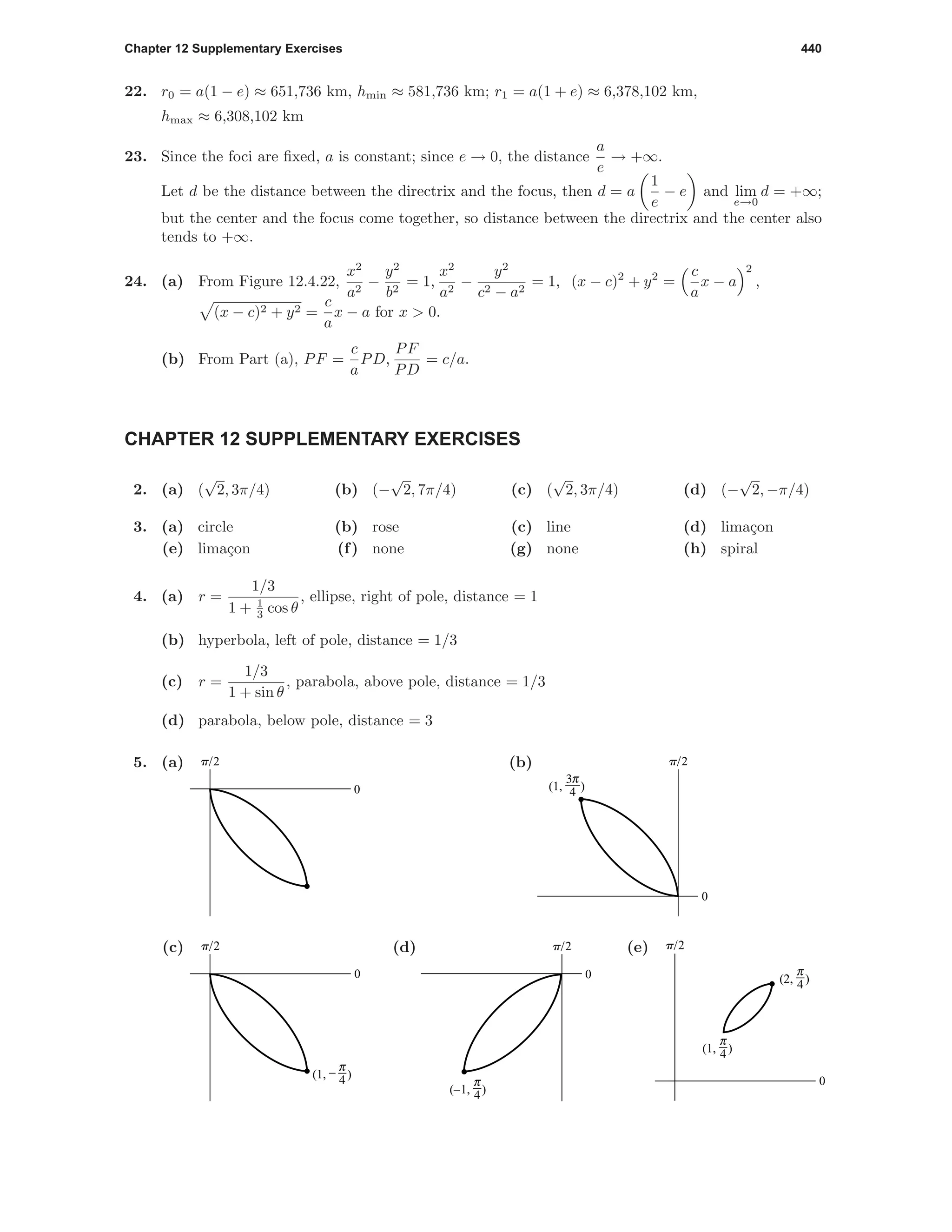 Chapter 12 Supplementary Exercises 440
22. r0 = a(1 − e) ≈ 651,736 km, hmin ≈ 581,736 km; r1 = a(1 + e) ≈ 6,378,102 km,
hmax ≈ 6,308,102 km
23. Since the foci are ﬁxed, a is constant; since e → 0, the distance
a
e
→ +∞.
Let d be the distance between the directrix and the focus, then d = a
1
e
− e and lim
e→0
d = +∞;
but the center and the focus come together, so distance between the directrix and the center also
tends to +∞.
24. (a) From Figure 12.4.22,
x2
a2
−
y2
b2
= 1,
x2
a2
−
y2
c2 − a2
= 1, (x − c)2
+ y2
=
c
a
x − a
2
,
(x − c)2 + y2 =
c
a
x − a for x > 0.
(b) From Part (a), PF =
c
a
PD,
PF
PD
= c/a.
CHAPTER 12 SUPPLEMENTARY EXERCISES
2. (a) (
√
2, 3π/4) (b) (−
√
2, 7π/4) (c) (
√
2, 3π/4) (d) (−
√
2, −π/4)
3. (a) circle (b) rose (c) line (d) lima¸con
(e) lima¸con (f) none (g) none (h) spiral
4. (a) r =
1/3
1 + 1
3 cos θ
, ellipse, right of pole, distance = 1
(b) hyperbola, left of pole, distance = 1/3
(c) r =
1/3
1 + sin θ
, parabola, above pole, distance = 1/3
(d) parabola, below pole, distance = 3
5. (a) p/2
0
(b) p/2
0
(1, 9)
(c) p/2
0
(1, #)
(d) p/2
0
(–1, 3)
(e) p/2
0
(1, 3)
(2, 3)
 
