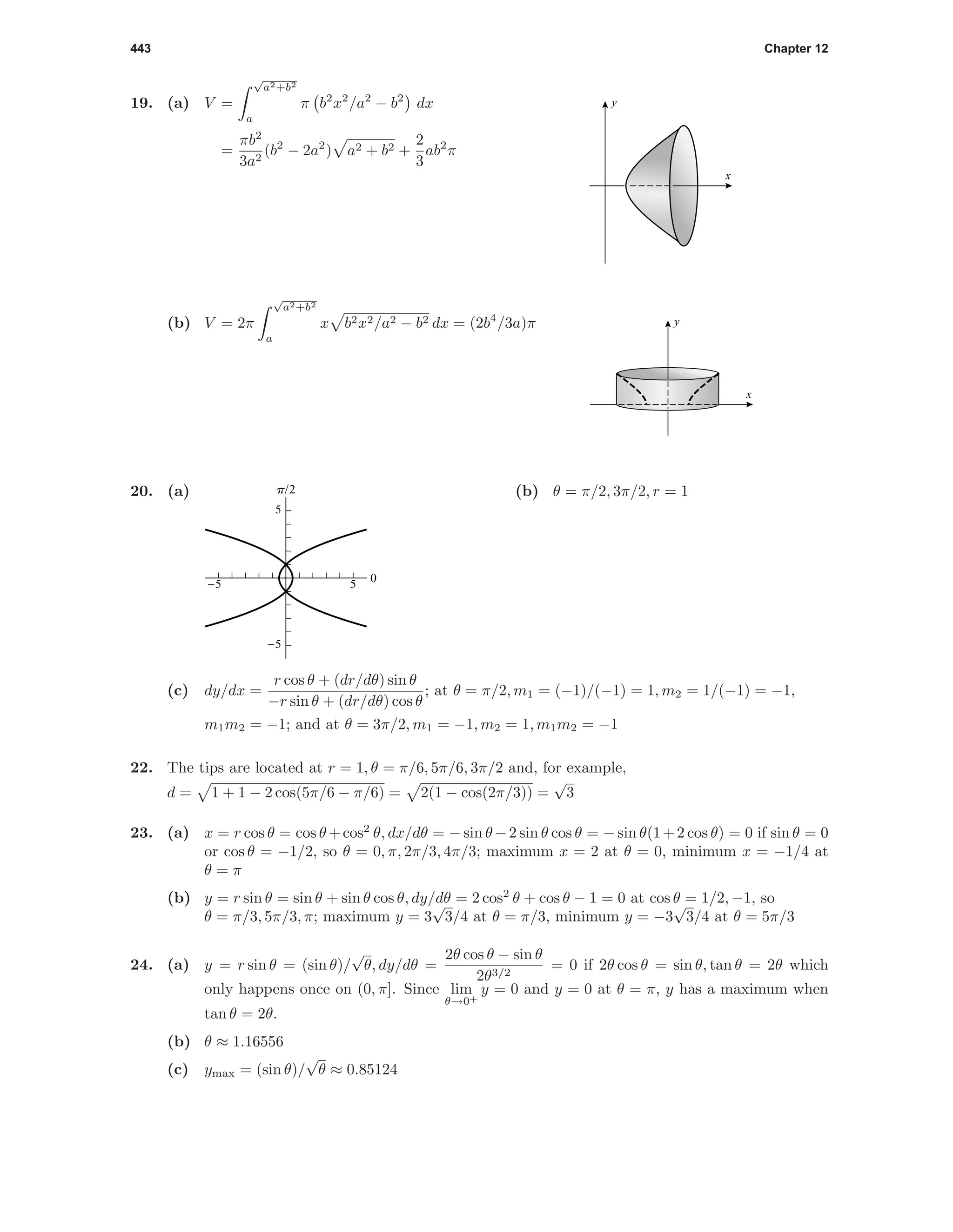 443 Chapter 12
19. (a) V =
√
a2+b2
a
π b2
x2
/a2
− b2
dx
=
πb2
3a2
(b2
− 2a2
) a2 + b2 +
2
3
ab2
π
x
y
(b) V = 2π
√
a2+b2
a
x b2x2/a2 − b2 dx = (2b4
/3a)π
x
y
20. (a)
-5 5
-5
5
0
p/2 (b) θ = π/2, 3π/2, r = 1
(c) dy/dx =
r cos θ + (dr/dθ) sin θ
−r sin θ + (dr/dθ) cos θ
; at θ = π/2, m1 = (−1)/(−1) = 1, m2 = 1/(−1) = −1,
m1m2 = −1; and at θ = 3π/2, m1 = −1, m2 = 1, m1m2 = −1
22. The tips are located at r = 1, θ = π/6, 5π/6, 3π/2 and, for example,
d = 1 + 1 − 2 cos(5π/6 − π/6) = 2(1 − cos(2π/3)) =
√
3
23. (a) x = r cos θ = cos θ +cos2
θ, dx/dθ = − sin θ −2 sin θ cos θ = − sin θ(1+2 cos θ) = 0 if sin θ = 0
or cos θ = −1/2, so θ = 0, π, 2π/3, 4π/3; maximum x = 2 at θ = 0, minimum x = −1/4 at
θ = π
(b) y = r sin θ = sin θ + sin θ cos θ, dy/dθ = 2 cos2
θ + cos θ − 1 = 0 at cos θ = 1/2, −1, so
θ = π/3, 5π/3, π; maximum y = 3
√
3/4 at θ = π/3, minimum y = −3
√
3/4 at θ = 5π/3
24. (a) y = r sin θ = (sin θ)/
√
θ, dy/dθ =
2θ cos θ − sin θ
2θ3/2
= 0 if 2θ cos θ = sin θ, tan θ = 2θ which
only happens once on (0, π]. Since lim
θ→0+
y = 0 and y = 0 at θ = π, y has a maximum when
tan θ = 2θ.
(b) θ ≈ 1.16556
(c) ymax = (sin θ)/
√
θ ≈ 0.85124
 