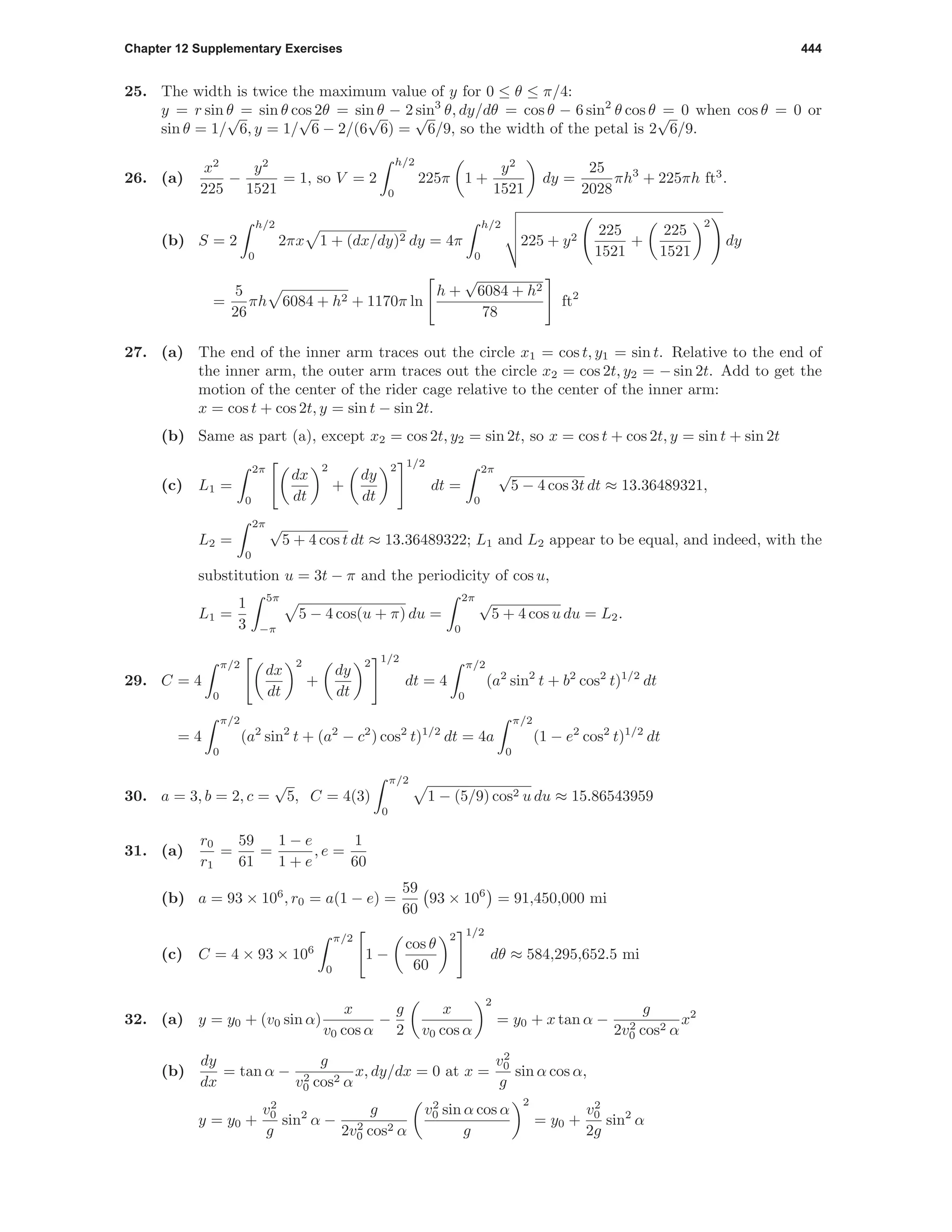 Chapter 12 Supplementary Exercises 444
25. The width is twice the maximum value of y for 0 ≤ θ ≤ π/4:
y = r sin θ = sin θ cos 2θ = sin θ − 2 sin3
θ, dy/dθ = cos θ − 6 sin2
θ cos θ = 0 when cos θ = 0 or
sin θ = 1/
√
6, y = 1/
√
6 − 2/(6
√
6) =
√
6/9, so the width of the petal is 2
√
6/9.
26. (a)
x2
225
−
y2
1521
= 1, so V = 2
h/2
0
225π 1 +
y2
1521
dy =
25
2028
πh3
+ 225πh ft3
.
(b) S = 2
h/2
0
2πx 1 + (dx/dy)2 dy = 4π
h/2
0
225 + y2
225
1521
+
225
1521
2
dy
=
5
26
πh 6084 + h2 + 1170π ln
h +
√
6084 + h2
78
ft2
27. (a) The end of the inner arm traces out the circle x1 = cos t, y1 = sin t. Relative to the end of
the inner arm, the outer arm traces out the circle x2 = cos 2t, y2 = − sin 2t. Add to get the
motion of the center of the rider cage relative to the center of the inner arm:
x = cos t + cos 2t, y = sin t − sin 2t.
(b) Same as part (a), except x2 = cos 2t, y2 = sin 2t, so x = cos t + cos 2t, y = sin t + sin 2t
(c) L1 =
2π
0
dx
dt
2
+
dy
dt
2 1/2
dt =
2π
0
√
5 − 4 cos 3t dt ≈ 13.36489321,
L2 =
2π
0
√
5 + 4 cos t dt ≈ 13.36489322; L1 and L2 appear to be equal, and indeed, with the
substitution u = 3t − π and the periodicity of cos u,
L1 =
1
3
5π
−π
5 − 4 cos(u + π) du =
2π
0
√
5 + 4 cos u du = L2.
29. C = 4
π/2
0
dx
dt
2
+
dy
dt
2 1/2
dt = 4
π/2
0
(a2
sin2
t + b2
cos2
t)1/2
dt
= 4
π/2
0
(a2
sin2
t + (a2
− c2
) cos2
t)1/2
dt = 4a
π/2
0
(1 − e2
cos2
t)1/2
dt
30. a = 3, b = 2, c =
√
5, C = 4(3)
π/2
0
1 − (5/9) cos2 u du ≈ 15.86543959
31. (a)
r0
r1
=
59
61
=
1 − e
1 + e
, e =
1
60
(b) a = 93 × 106
, r0 = a(1 − e) =
59
60
93 × 106
= 91,450,000 mi
(c) C = 4 × 93 × 106
π/2
0
1 −
cos θ
60
2 1/2
dθ ≈ 584,295,652.5 mi
32. (a) y = y0 + (v0 sin α)
x
v0 cos α
−
g
2
x
v0 cos α
2
= y0 + x tan α −
g
2v2
0 cos2 α
x2
(b)
dy
dx
= tan α −
g
v2
0 cos2 α
x, dy/dx = 0 at x =
v2
0
g
sin α cos α,
y = y0 +
v2
0
g
sin2
α −
g
2v2
0 cos2 α
v2
0 sin α cos α
g
2
= y0 +
v2
0
2g
sin2
α
 