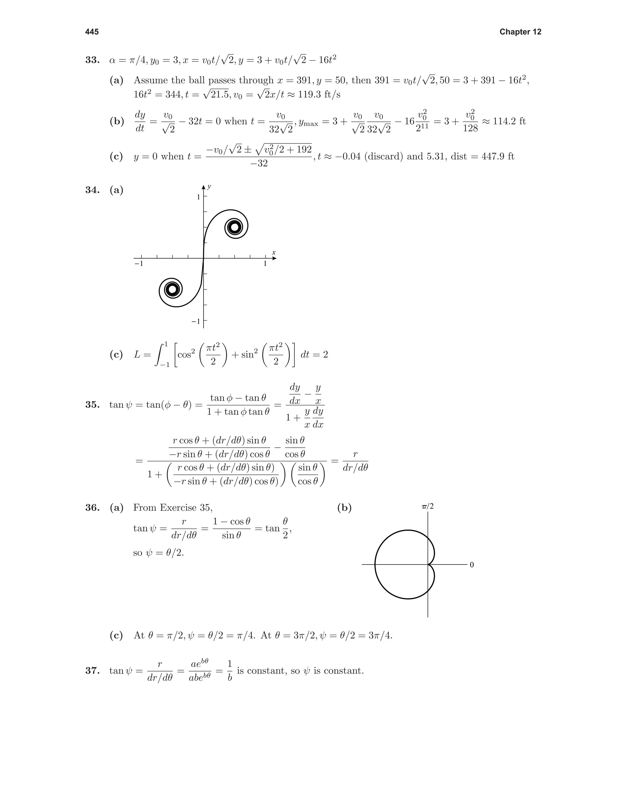 445 Chapter 12
33. α = π/4, y0 = 3, x = v0t/
√
2, y = 3 + v0t/
√
2 − 16t2
(a) Assume the ball passes through x = 391, y = 50, then 391 = v0t/
√
2, 50 = 3 + 391 − 16t2
,
16t2
= 344, t =
√
21.5, v0 =
√
2x/t ≈ 119.3 ft/s
(b)
dy
dt
=
v0
√
2
− 32t = 0 when t =
v0
32
√
2
, ymax = 3 +
v0
√
2
v0
32
√
2
− 16
v2
0
211
= 3 +
v2
0
128
≈ 114.2 ft
(c) y = 0 when t =
−v0/
√
2 ± v2
0/2 + 192
−32
, t ≈ −0.04 (discard) and 5.31, dist = 447.9 ft
34. (a)
x
y
-1 1
-1
1
(c) L =
1
−1
cos2 πt2
2
+ sin2 πt2
2
dt = 2
35. tan ψ = tan(φ − θ) =
tan φ − tan θ
1 + tan φ tan θ
=
dy
dx
−
y
x
1 +
y
x
dy
dx
=
r cos θ + (dr/dθ) sin θ
−r sin θ + (dr/dθ) cos θ
−
sin θ
cos θ
1 +
r cos θ + (dr/dθ) sin θ)
−r sin θ + (dr/dθ) cos θ)
sin θ
cos θ
=
r
dr/dθ
36. (a) From Exercise 35,
tan ψ =
r
dr/dθ
=
1 − cos θ
sin θ
= tan
θ
2
,
so ψ = θ/2.
(b)
0
p/2
(c) At θ = π/2, ψ = θ/2 = π/4. At θ = 3π/2, ψ = θ/2 = 3π/4.
37. tan ψ =
r
dr/dθ
=
aebθ
abebθ
=
1
b
is constant, so ψ is constant.
 