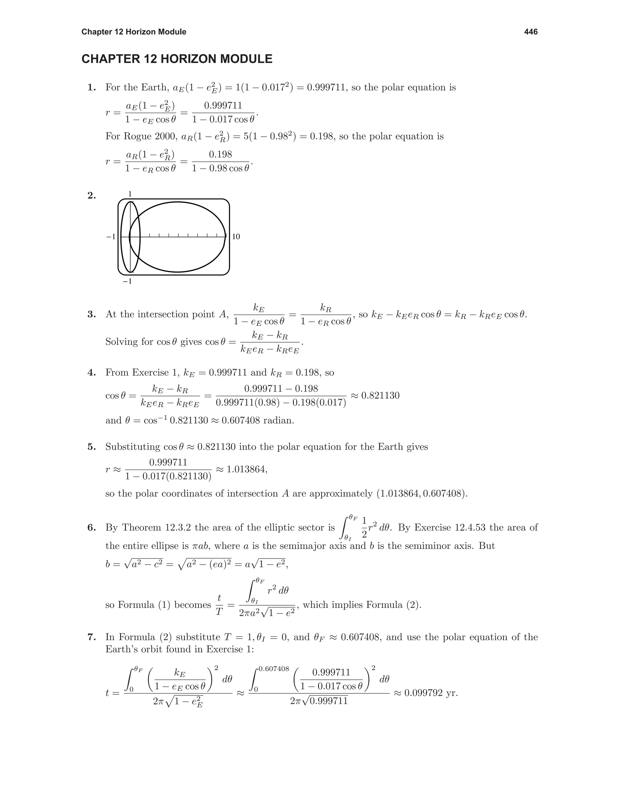 Chapter 12 Horizon Module 446
CHAPTER 12 HORIZON MODULE
1. For the Earth, aE(1 − e2
E) = 1(1 − 0.0172
) = 0.999711, so the polar equation is
r =
aE(1 − e2
E)
1 − eE cos θ
=
0.999711
1 − 0.017 cos θ
.
For Rogue 2000, aR(1 − e2
R) = 5(1 − 0.982
) = 0.198, so the polar equation is
r =
aR(1 − e2
R)
1 − eR cos θ
=
0.198
1 − 0.98 cos θ
.
2. 1
-1
-1 10
3. At the intersection point A,
kE
1 − eE cos θ
=
kR
1 − eR cos θ
, so kE − kEeR cos θ = kR − kReE cos θ.
Solving for cos θ gives cos θ =
kE − kR
kEeR − kReE
.
4. From Exercise 1, kE = 0.999711 and kR = 0.198, so
cos θ =
kE − kR
kEeR − kReE
=
0.999711 − 0.198
0.999711(0.98) − 0.198(0.017)
≈ 0.821130
and θ = cos−1
0.821130 ≈ 0.607408 radian.
5. Substituting cos θ ≈ 0.821130 into the polar equation for the Earth gives
r ≈
0.999711
1 − 0.017(0.821130)
≈ 1.013864,
so the polar coordinates of intersection A are approximately (1.013864, 0.607408).
6. By Theorem 12.3.2 the area of the elliptic sector is
θF
θI
1
2
r2
dθ. By Exercise 12.4.53 the area of
the entire ellipse is πab, where a is the semimajor axis and b is the semiminor axis. But
b =
√
a2 − c2 = a2 − (ea)2 = a
√
1 − e2,
so Formula (1) becomes
t
T
=
θF
θI
r2
dθ
2πa2
√
1 − e2
, which implies Formula (2).
7. In Formula (2) substitute T = 1, θI = 0, and θF ≈ 0.607408, and use the polar equation of the
Earth’s orbit found in Exercise 1:
t =
θF
0
kE
1 − eE cos θ
2
dθ
2π 1 − e2
E
≈
0.607408
0
0.999711
1 − 0.017 cos θ
2
dθ
2π
√
0.999711
≈ 0.099792 yr.
 