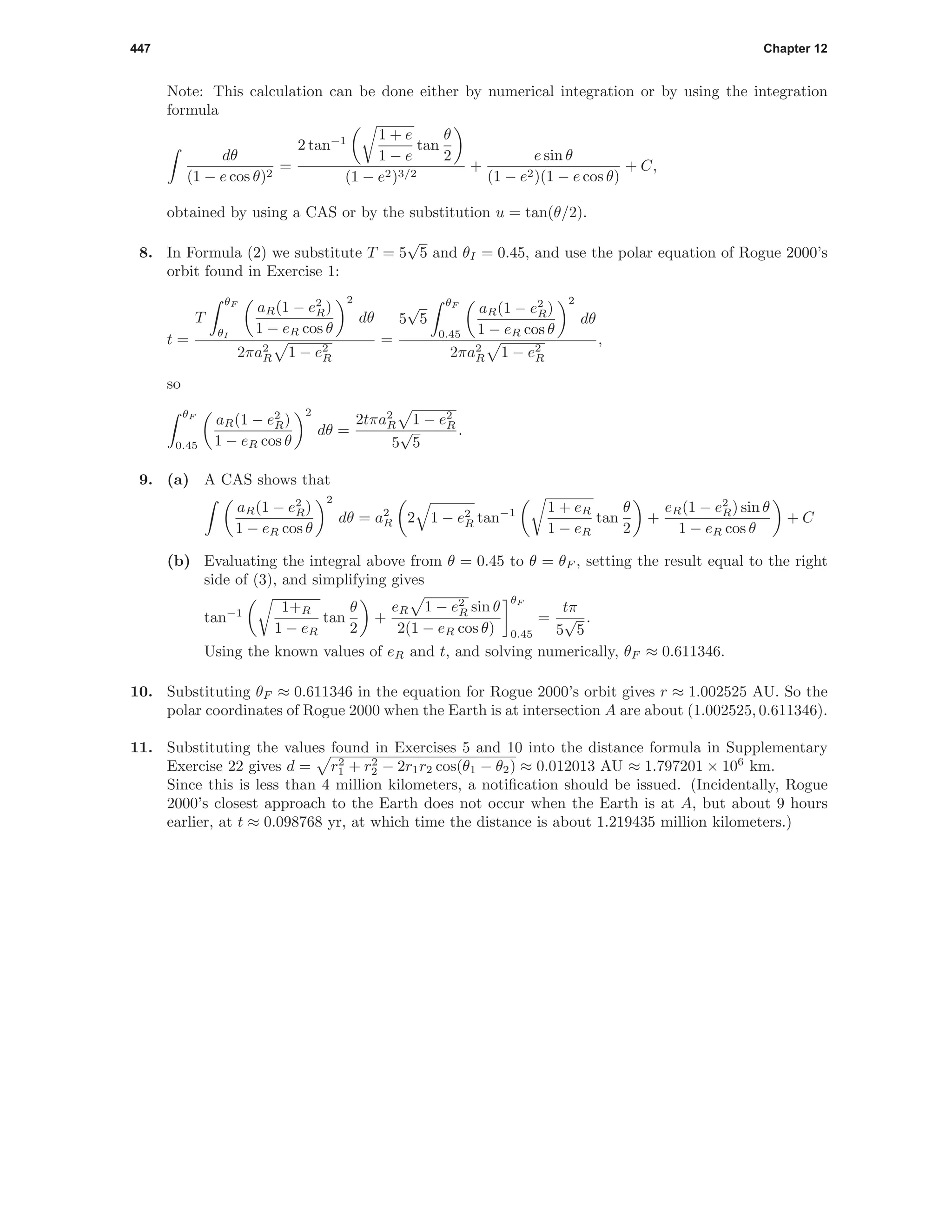 447 Chapter 12
Note: This calculation can be done either by numerical integration or by using the integration
formula
dθ
(1 − e cos θ)2
=
2 tan−1 1 + e
1 − e
tan
θ
2
(1 − e2)3/2
+
e sin θ
(1 − e2)(1 − e cos θ)
+ C,
obtained by using a CAS or by the substitution u = tan(θ/2).
8. In Formula (2) we substitute T = 5
√
5 and θI = 0.45, and use the polar equation of Rogue 2000’s
orbit found in Exercise 1:
t =
T
θF
θI
aR(1 − e2
R)
1 − eR cos θ
2
dθ
2πa2
R 1 − e2
R
=
5
√
5
θF
0.45
aR(1 − e2
R)
1 − eR cos θ
2
dθ
2πa2
R 1 − e2
R
,
so
θF
0.45
aR(1 − e2
R)
1 − eR cos θ
2
dθ =
2tπa2
R 1 − e2
R
5
√
5
.
9. (a) A CAS shows that
aR(1 − e2
R)
1 − eR cos θ
2
dθ = a2
R 2 1 − e2
R tan−1 1 + eR
1 − eR
tan
θ
2
+
eR(1 − e2
R) sin θ
1 − eR cos θ
+ C
(b) Evaluating the integral above from θ = 0.45 to θ = θF , setting the result equal to the right
side of (3), and simplifying gives
tan−1 1+R
1 − eR
tan
θ
2
+
eR 1 − e2
R sin θ
2(1 − eR cos θ)
θF
0.45
=
tπ
5
√
5
.
Using the known values of eR and t, and solving numerically, θF ≈ 0.611346.
10. Substituting θF ≈ 0.611346 in the equation for Rogue 2000’s orbit gives r ≈ 1.002525 AU. So the
polar coordinates of Rogue 2000 when the Earth is at intersection A are about (1.002525, 0.611346).
11. Substituting the values found in Exercises 5 and 10 into the distance formula in Supplementary
Exercise 22 gives d = r2
1 + r2
2 − 2r1r2 cos(θ1 − θ2) ≈ 0.012013 AU ≈ 1.797201 × 106
km.
Since this is less than 4 million kilometers, a notiﬁcation should be issued. (Incidentally, Rogue
2000’s closest approach to the Earth does not occur when the Earth is at A, but about 9 hours
earlier, at t ≈ 0.098768 yr, at which time the distance is about 1.219435 million kilometers.)
 