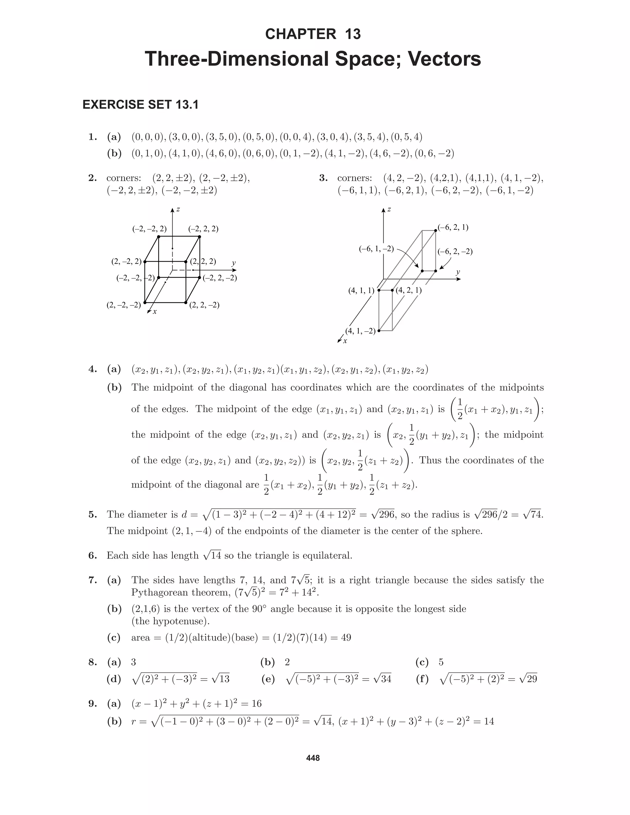 448
CHAPTER 13
Three-Dimensional Space; Vectors
EXERCISE SET 13.1
1. (a) (0, 0, 0), (3, 0, 0), (3, 5, 0), (0, 5, 0), (0, 0, 4), (3, 0, 4), (3, 5, 4), (0, 5, 4)
(b) (0, 1, 0), (4, 1, 0), (4, 6, 0), (0, 6, 0), (0, 1, −2), (4, 1, −2), (4, 6, −2), (0, 6, −2)
2. corners: (2, 2, ±2), (2, −2, ±2),
(−2, 2, ±2), (−2, −2, ±2)
y
x
z
(–2, –2, 2) (–2, 2, 2)
(–2, 2, –2)(–2, –2, –2)
(2, 2, –2)(2, –2, –2)
(2, –2, 2) (2, 2, 2)
3. corners: (4, 2, −2), (4,2,1), (4,1,1), (4, 1, −2),
(−6, 1, 1), (−6, 2, 1), (−6, 2, −2), (−6, 1, −2)
(–6, 2, 1)
(–6, 2, –2)
y
x
z
(–6, 1, –2)
(4, 1, 1)
(4, 1, –2)
(4, 2, 1)
4. (a) (x2, y1, z1), (x2, y2, z1), (x1, y2, z1)(x1, y1, z2), (x2, y1, z2), (x1, y2, z2)
(b) The midpoint of the diagonal has coordinates which are the coordinates of the midpoints
of the edges. The midpoint of the edge (x1, y1, z1) and (x2, y1, z1) is
1
2
(x1 + x2), y1, z1 ;
the midpoint of the edge (x2, y1, z1) and (x2, y2, z1) is x2,
1
2
(y1 + y2), z1 ; the midpoint
of the edge (x2, y2, z1) and (x2, y2, z2)) is x2, y2,
1
2
(z1 + z2) . Thus the coordinates of the
midpoint of the diagonal are
1
2
(x1 + x2),
1
2
(y1 + y2),
1
2
(z1 + z2).
5. The diameter is d = (1 − 3)2 + (−2 − 4)2 + (4 + 12)2 =
√
296, so the radius is
√
296/2 =
√
74.
The midpoint (2, 1, −4) of the endpoints of the diameter is the center of the sphere.
6. Each side has length
√
14 so the triangle is equilateral.
7. (a) The sides have lengths 7, 14, and 7
√
5; it is a right triangle because the sides satisfy the
Pythagorean theorem, (7
√
5)2
= 72
+ 142
.
(b) (2,1,6) is the vertex of the 90◦
angle because it is opposite the longest side
(the hypotenuse).
(c) area = (1/2)(altitude)(base) = (1/2)(7)(14) = 49
8. (a) 3 (b) 2 (c) 5
(d) (2)2 + (−3)2 =
√
13 (e) (−5)2 + (−3)2 =
√
34 (f) (−5)2 + (2)2 =
√
29
9. (a) (x − 1)2
+ y2
+ (z + 1)2
= 16
(b) r = (−1 − 0)2 + (3 − 0)2 + (2 − 0)2 =
√
14, (x + 1)2
+ (y − 3)2
+ (z − 2)2
= 14
 