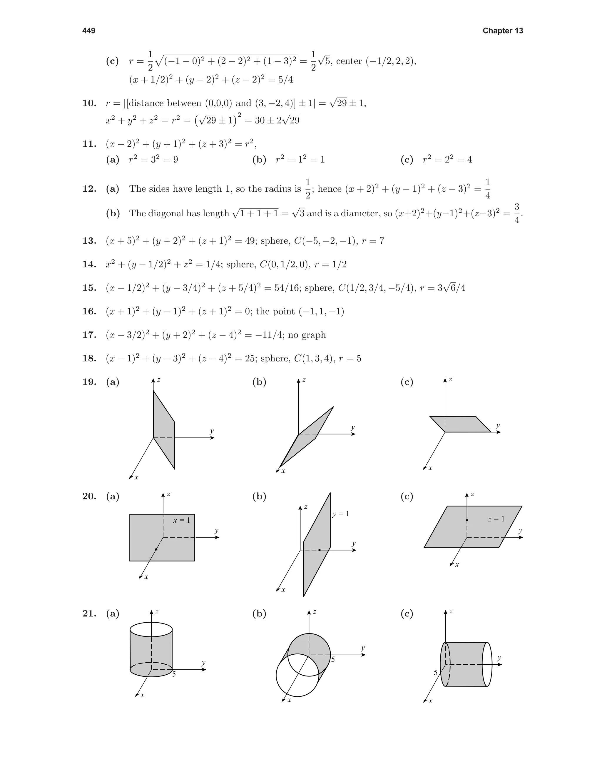 449 Chapter 13
(c) r =
1
2
(−1 − 0)2 + (2 − 2)2 + (1 − 3)2 =
1
2
√
5, center (−1/2, 2, 2),
(x + 1/2)2
+ (y − 2)2
+ (z − 2)2
= 5/4
10. r = |[distance between (0,0,0) and (3, −2, 4)] ± 1| =
√
29 ± 1,
x2
+ y2
+ z2
= r2
=
√
29 ± 1
2
= 30 ± 2
√
29
11. (x − 2)2
+ (y + 1)2
+ (z + 3)2
= r2
,
(a) r2
= 32
= 9 (b) r2
= 12
= 1 (c) r2
= 22
= 4
12. (a) The sides have length 1, so the radius is
1
2
; hence (x + 2)2
+ (y − 1)2
+ (z − 3)2
=
1
4
(b) The diagonal has length
√
1 + 1 + 1 =
√
3 and is a diameter, so (x+2)2
+(y−1)2
+(z−3)2
=
3
4
.
13. (x + 5)2
+ (y + 2)2
+ (z + 1)2
= 49; sphere, C(−5, −2, −1), r = 7
14. x2
+ (y − 1/2)2
+ z2
= 1/4; sphere, C(0, 1/2, 0), r = 1/2
15. (x − 1/2)2
+ (y − 3/4)2
+ (z + 5/4)2
= 54/16; sphere, C(1/2, 3/4, −5/4), r = 3
√
6/4
16. (x + 1)2
+ (y − 1)2
+ (z + 1)2
= 0; the point (−1, 1, −1)
17. (x − 3/2)2
+ (y + 2)2
+ (z − 4)2
= −11/4; no graph
18. (x − 1)2
+ (y − 3)2
+ (z − 4)2
= 25; sphere, C(1, 3, 4), r = 5
19. (a)
y
x
z (b)
y
x
z (c)
y
x
z
20. (a)
y
x
z
x = 1
(b)
y
x
z
y = 1
(c)
y
x
z
z = 1
21. (a)
5
y
x
z (b)
5
y
x
z (c)
5
y
x
z
 