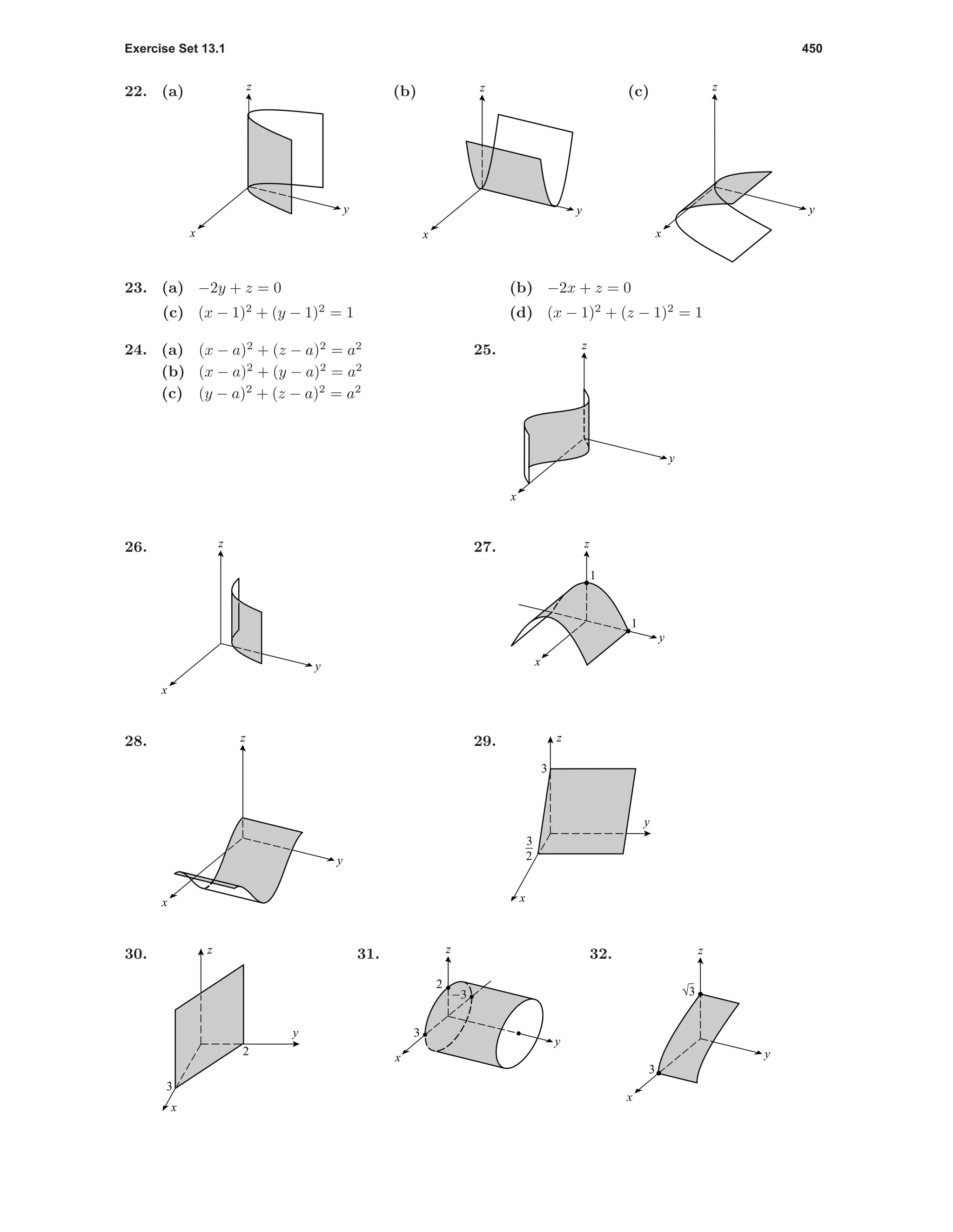 Exercise Set 13.1 450
22. (a)
y
x
z (b)
y
x
z (c)
y
x
z
23. (a) −2y + z = 0 (b) −2x + z = 0
(c) (x − 1)2
+ (y − 1)2
= 1 (d) (x − 1)2
+ (z − 1)2
= 1
24. (a) (x − a)2
+ (z − a)2
= a2
(b) (x − a)2
+ (y − a)2
= a2
(c) (y − a)2
+ (z − a)2
= a2
25.
y
x
z
26.
y
x
z 27.
1
1
x
y
z
28.
y
x
z 29.
3
3
2
y
x
z
30.
2
3
y
x
z 31.
2
-3
3
x
y
z 32.
3
√3
y
x
z
 