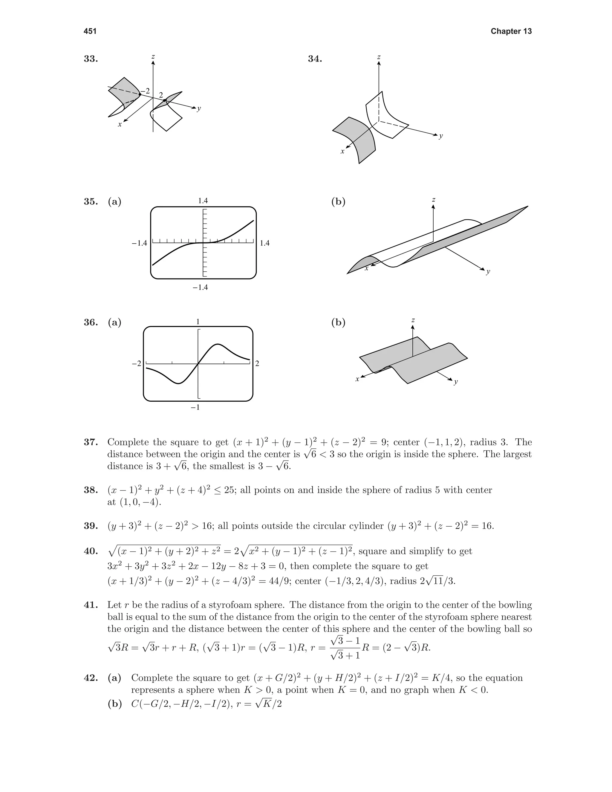 451 Chapter 13
33.
-2
2
x
y
z 34.
y
x
z
35. (a)
1.4-1.4
-1.4
1.4 (b) z
yx
36. (a) 1
-1
-2 2
(b)
yx
z
37. Complete the square to get (x + 1)2
+ (y − 1)2
+ (z − 2)2
= 9; center (−1, 1, 2), radius 3. The
distance between the origin and the center is
√
6 < 3 so the origin is inside the sphere. The largest
distance is 3 +
√
6, the smallest is 3 −
√
6.
38. (x − 1)2
+ y2
+ (z + 4)2
≤ 25; all points on and inside the sphere of radius 5 with center
at (1, 0, −4).
39. (y + 3)2
+ (z − 2)2
> 16; all points outside the circular cylinder (y + 3)2
+ (z − 2)2
= 16.
40. (x − 1)2 + (y + 2)2 + z2 = 2 x2 + (y − 1)2 + (z − 1)2, square and simplify to get
3x2
+ 3y2
+ 3z2
+ 2x − 12y − 8z + 3 = 0, then complete the square to get
(x + 1/3)2
+ (y − 2)2
+ (z − 4/3)2
= 44/9; center (−1/3, 2, 4/3), radius 2
√
11/3.
41. Let r be the radius of a styrofoam sphere. The distance from the origin to the center of the bowling
ball is equal to the sum of the distance from the origin to the center of the styrofoam sphere nearest
the origin and the distance between the center of this sphere and the center of the bowling ball so
√
3R =
√
3r + r + R, (
√
3 + 1)r = (
√
3 − 1)R, r =
√
3 − 1
√
3 + 1
R = (2 −
√
3)R.
42. (a) Complete the square to get (x + G/2)2
+ (y + H/2)2
+ (z + I/2)2
= K/4, so the equation
represents a sphere when K > 0, a point when K = 0, and no graph when K < 0.
(b) C(−G/2, −H/2, −I/2), r =
√
K/2
 