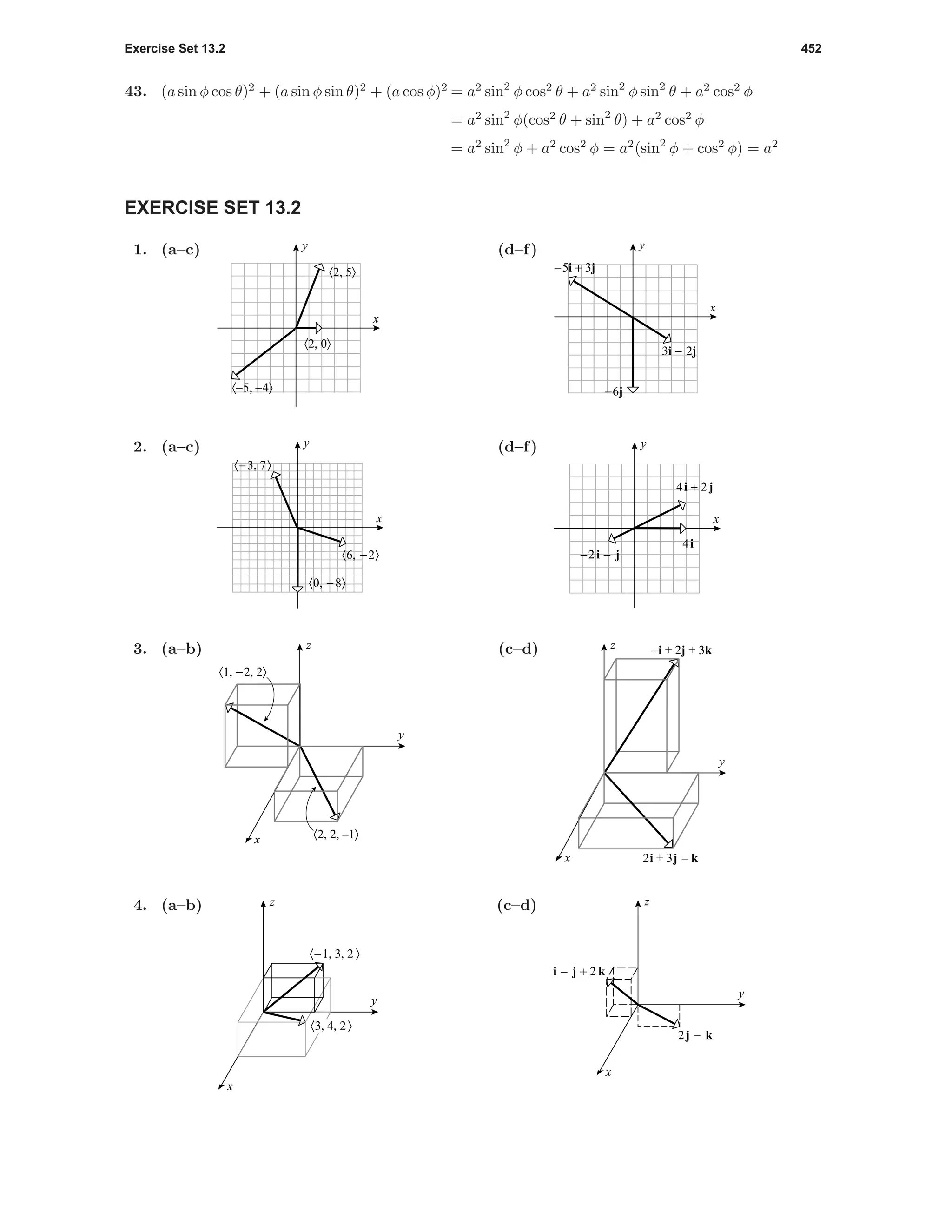 Exercise Set 13.2 452
43. (a sin φ cos θ)2
+ (a sin φ sin θ)2
+ (a cos φ)2
= a2
sin2
φ cos2
θ + a2
sin2
φ sin2
θ + a2
cos2
φ
= a2
sin2
φ(cos2
θ + sin2
θ) + a2
cos2
φ
= a2
sin2
φ + a2
cos2
φ = a2
(sin2
φ + cos2
φ) = a2
EXERCISE SET 13.2
1. (a–c)
〈2, 5〉
〈–5, –4〉
〈2, 0〉
x
y (d–f)
x
y
-5i + 3j
3i - 2j
-6j
2. (a–c)
〈0, -8〉
〈6, -2〉
〈-3, 7〉
x
y (d–f)
-2 i - j
4i + 2 j
4i
x
y
3. (a–b)
〈1, -2, 2〉
〈2, 2, –1〉
y
x
z (c–d)
y
x
z –i + 2j + 3k
2i + 3j – k
4. (a–b)
〈-1, 3, 2 〉
〈3, 4, 2 〉
y
x
z (c–d)
i - j + 2 k
2j - k
y
x
z
 