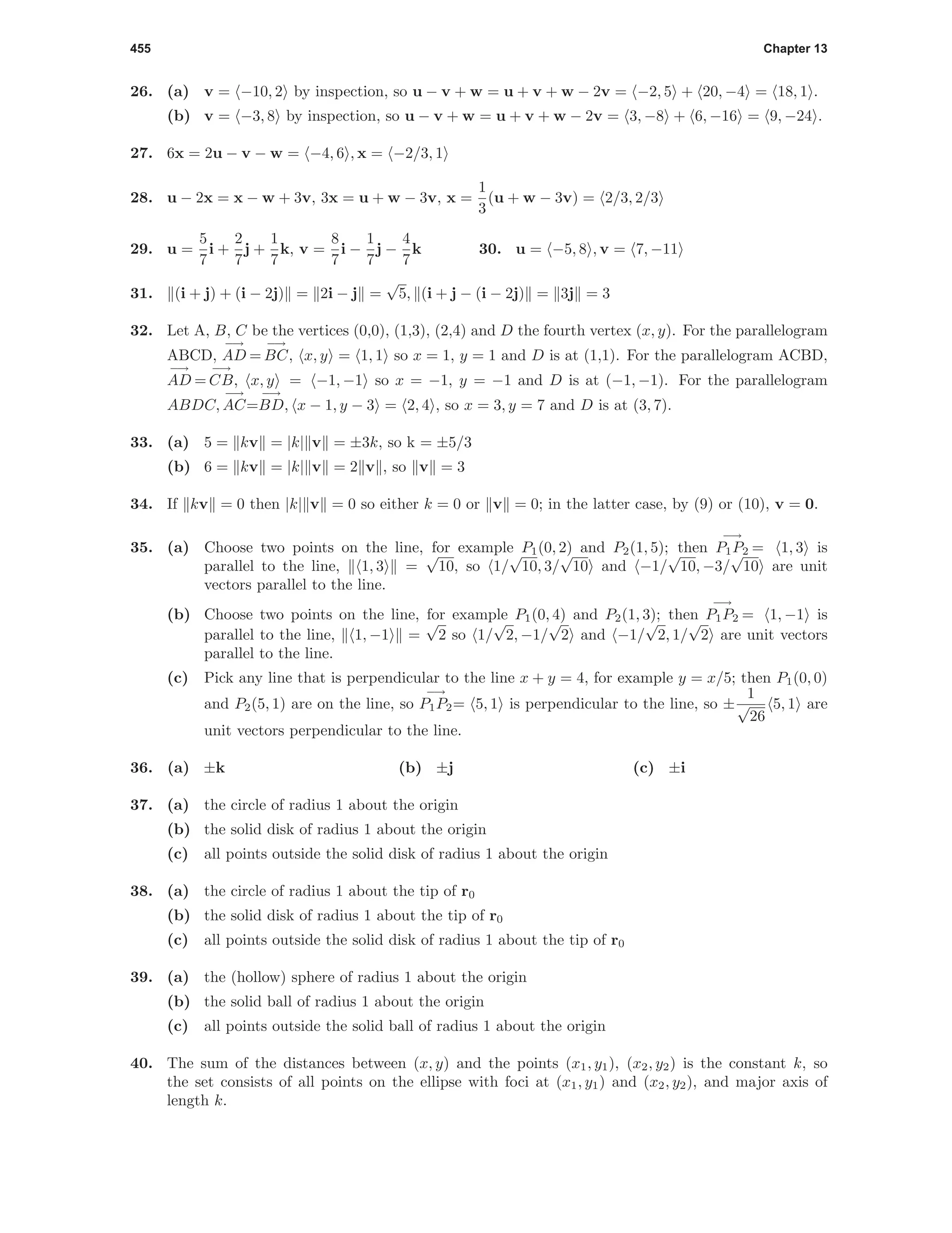 455 Chapter 13
26. (a) v = −10, 2 by inspection, so u − v + w = u + v + w − 2v = −2, 5 + 20, −4 = 18, 1 .
(b) v = −3, 8 by inspection, so u − v + w = u + v + w − 2v = 3, −8 + 6, −16 = 9, −24 .
27. 6x = 2u − v − w = −4, 6 , x = −2/3, 1
28. u − 2x = x − w + 3v, 3x = u + w − 3v, x =
1
3
(u + w − 3v) = 2/3, 2/3
29. u =
5
7
i +
2
7
j +
1
7
k, v =
8
7
i −
1
7
j −
4
7
k 30. u = −5, 8 , v = 7, −11
31. (i + j) + (i − 2j) = 2i − j =
√
5, (i + j − (i − 2j) = 3j = 3
32. Let A, B, C be the vertices (0,0), (1,3), (2,4) and D the fourth vertex (x, y). For the parallelogram
ABCD,
−→
AD =
−→
BC, x, y = 1, 1 so x = 1, y = 1 and D is at (1,1). For the parallelogram ACBD,
−→
AD =
−→
CB, x, y = −1, −1 so x = −1, y = −1 and D is at (−1, −1). For the parallelogram
ABDC,
−→
AC=
−→
BD, x − 1, y − 3 = 2, 4 , so x = 3, y = 7 and D is at (3, 7).
33. (a) 5 = kv = |k| v = ±3k, so k = ±5/3
(b) 6 = kv = |k| v = 2 v , so v = 3
34. If kv = 0 then |k| v = 0 so either k = 0 or v = 0; in the latter case, by (9) or (10), v = 0.
35. (a) Choose two points on the line, for example P1(0, 2) and P2(1, 5); then
−→
P1P2 = 1, 3 is
parallel to the line, 1, 3 =
√
10, so 1/
√
10, 3/
√
10 and −1/
√
10, −3/
√
10 are unit
vectors parallel to the line.
(b) Choose two points on the line, for example P1(0, 4) and P2(1, 3); then
−→
P1P2 = 1, −1 is
parallel to the line, 1, −1 =
√
2 so 1/
√
2, −1/
√
2 and −1/
√
2, 1/
√
2 are unit vectors
parallel to the line.
(c) Pick any line that is perpendicular to the line x + y = 4, for example y = x/5; then P1(0, 0)
and P2(5, 1) are on the line, so
−→
P1P2= 5, 1 is perpendicular to the line, so ±
1
√
26
5, 1 are
unit vectors perpendicular to the line.
36. (a) ±k (b) ±j (c) ±i
37. (a) the circle of radius 1 about the origin
(b) the solid disk of radius 1 about the origin
(c) all points outside the solid disk of radius 1 about the origin
38. (a) the circle of radius 1 about the tip of r0
(b) the solid disk of radius 1 about the tip of r0
(c) all points outside the solid disk of radius 1 about the tip of r0
39. (a) the (hollow) sphere of radius 1 about the origin
(b) the solid ball of radius 1 about the origin
(c) all points outside the solid ball of radius 1 about the origin
40. The sum of the distances between (x, y) and the points (x1, y1), (x2, y2) is the constant k, so
the set consists of all points on the ellipse with foci at (x1, y1) and (x2, y2), and major axis of
length k.
 
