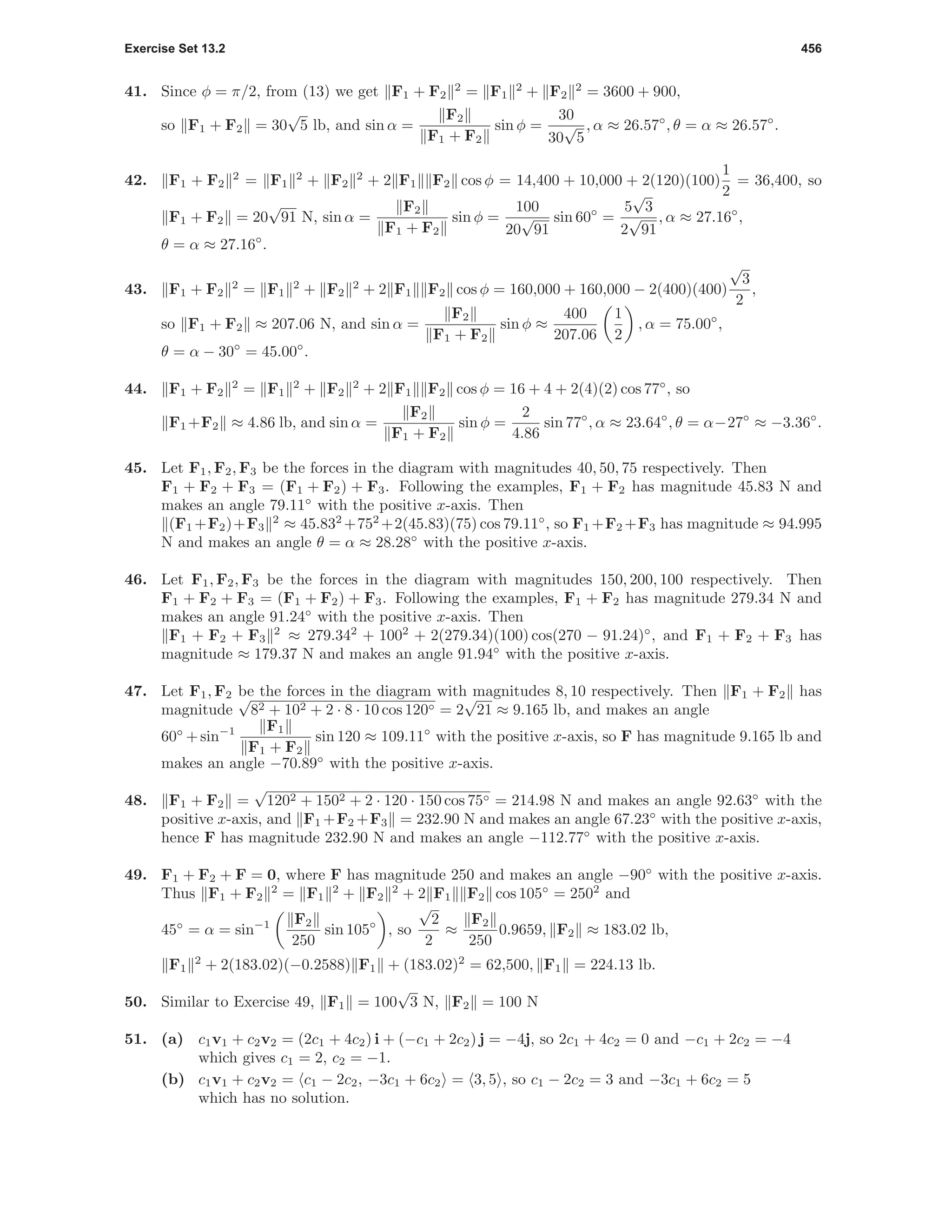 Exercise Set 13.2 456
41. Since φ = π/2, from (13) we get F1 + F2
2
= F1
2
+ F2
2
= 3600 + 900,
so F1 + F2 = 30
√
5 lb, and sin α =
F2
F1 + F2
sin φ =
30
30
√
5
, α ≈ 26.57◦
, θ = α ≈ 26.57◦
.
42. F1 + F2
2
= F1
2
+ F2
2
+ 2 F1 F2 cos φ = 14,400 + 10,000 + 2(120)(100)
1
2
= 36,400, so
F1 + F2 = 20
√
91 N, sin α =
F2
F1 + F2
sin φ =
100
20
√
91
sin 60◦
=
5
√
3
2
√
91
, α ≈ 27.16◦
,
θ = α ≈ 27.16◦
.
43. F1 + F2
2
= F1
2
+ F2
2
+ 2 F1 F2 cos φ = 160,000 + 160,000 − 2(400)(400)
√
3
2
,
so F1 + F2 ≈ 207.06 N, and sin α =
F2
F1 + F2
sin φ ≈
400
207.06
1
2
, α = 75.00◦
,
θ = α − 30◦
= 45.00◦
.
44. F1 + F2
2
= F1
2
+ F2
2
+ 2 F1 F2 cos φ = 16 + 4 + 2(4)(2) cos 77◦
, so
F1 +F2 ≈ 4.86 lb, and sin α =
F2
F1 + F2
sin φ =
2
4.86
sin 77◦
, α ≈ 23.64◦
, θ = α−27◦
≈ −3.36◦
.
45. Let F1, F2, F3 be the forces in the diagram with magnitudes 40, 50, 75 respectively. Then
F1 + F2 + F3 = (F1 + F2) + F3. Following the examples, F1 + F2 has magnitude 45.83 N and
makes an angle 79.11◦
with the positive x-axis. Then
(F1 +F2)+F3
2
≈ 45.832
+752
+2(45.83)(75) cos 79.11◦
, so F1 +F2 +F3 has magnitude ≈ 94.995
N and makes an angle θ = α ≈ 28.28◦
with the positive x-axis.
46. Let F1, F2, F3 be the forces in the diagram with magnitudes 150, 200, 100 respectively. Then
F1 + F2 + F3 = (F1 + F2) + F3. Following the examples, F1 + F2 has magnitude 279.34 N and
makes an angle 91.24◦
with the positive x-axis. Then
F1 + F2 + F3
2
≈ 279.342
+ 1002
+ 2(279.34)(100) cos(270 − 91.24)◦
, and F1 + F2 + F3 has
magnitude ≈ 179.37 N and makes an angle 91.94◦
with the positive x-axis.
47. Let F1, F2 be the forces in the diagram with magnitudes 8, 10 respectively. Then F1 + F2 has
magnitude
√
82 + 102 + 2 · 8 · 10 cos 120◦ = 2
√
21 ≈ 9.165 lb, and makes an angle
60◦
+sin−1 F1
F1 + F2
sin 120 ≈ 109.11◦
with the positive x-axis, so F has magnitude 9.165 lb and
makes an angle −70.89◦
with the positive x-axis.
48. F1 + F2 =
√
1202 + 1502 + 2 · 120 · 150 cos 75◦ = 214.98 N and makes an angle 92.63◦
with the
positive x-axis, and F1 +F2 +F3 = 232.90 N and makes an angle 67.23◦
with the positive x-axis,
hence F has magnitude 232.90 N and makes an angle −112.77◦
with the positive x-axis.
49. F1 + F2 + F = 0, where F has magnitude 250 and makes an angle −90◦
with the positive x-axis.
Thus F1 + F2
2
= F1
2
+ F2
2
+ 2 F1 F2 cos 105◦
= 2502
and
45◦
= α = sin−1 F2
250
sin 105◦
, so
√
2
2
≈
F2
250
0.9659, F2 ≈ 183.02 lb,
F1
2
+ 2(183.02)(−0.2588) F1 + (183.02)2
= 62,500, F1 = 224.13 lb.
50. Similar to Exercise 49, F1 = 100
√
3 N, F2 = 100 N
51. (a) c1v1 + c2v2 = (2c1 + 4c2) i + (−c1 + 2c2) j = −4j, so 2c1 + 4c2 = 0 and −c1 + 2c2 = −4
which gives c1 = 2, c2 = −1.
(b) c1v1 + c2v2 = c1 − 2c2, −3c1 + 6c2 = 3, 5 , so c1 − 2c2 = 3 and −3c1 + 6c2 = 5
which has no solution.
 