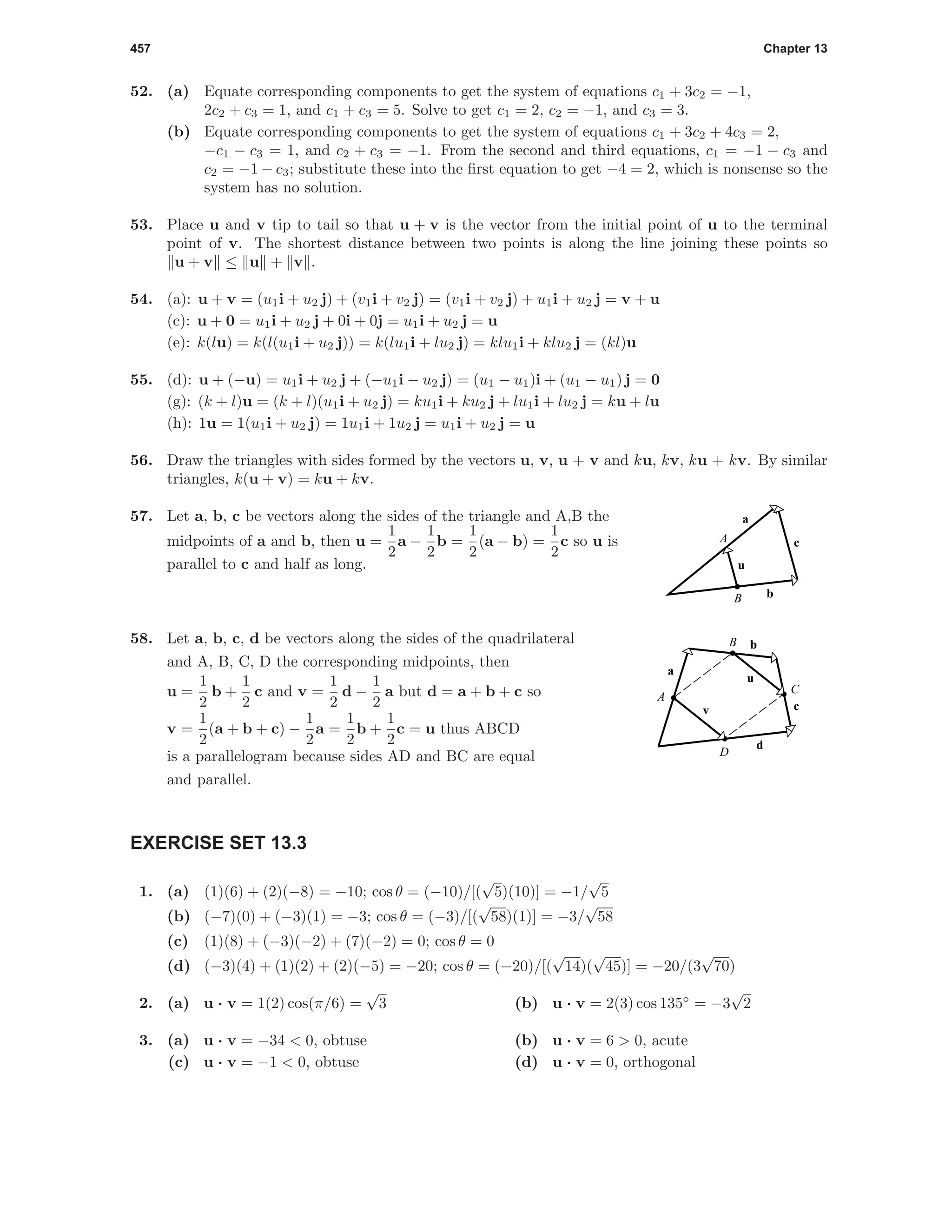 457 Chapter 13
52. (a) Equate corresponding components to get the system of equations c1 + 3c2 = −1,
2c2 + c3 = 1, and c1 + c3 = 5. Solve to get c1 = 2, c2 = −1, and c3 = 3.
(b) Equate corresponding components to get the system of equations c1 + 3c2 + 4c3 = 2,
−c1 − c3 = 1, and c2 + c3 = −1. From the second and third equations, c1 = −1 − c3 and
c2 = −1 − c3; substitute these into the ﬁrst equation to get −4 = 2, which is nonsense so the
system has no solution.
53. Place u and v tip to tail so that u + v is the vector from the initial point of u to the terminal
point of v. The shortest distance between two points is along the line joining these points so
u + v ≤ u + v .
54. (a): u + v = (u1i + u2 j) + (v1i + v2 j) = (v1i + v2 j) + u1i + u2 j = v + u
(c): u + 0 = u1i + u2 j + 0i + 0j = u1i + u2 j = u
(e): k(lu) = k(l(u1i + u2 j)) = k(lu1i + lu2 j) = klu1i + klu2 j = (kl)u
55. (d): u + (−u) = u1i + u2 j + (−u1i − u2 j) = (u1 − u1)i + (u1 − u1) j = 0
(g): (k + l)u = (k + l)(u1i + u2 j) = ku1i + ku2 j + lu1i + lu2 j = ku + lu
(h): 1u = 1(u1i + u2 j) = 1u1i + 1u2 j = u1i + u2 j = u
56. Draw the triangles with sides formed by the vectors u, v, u + v and ku, kv, ku + kv. By similar
triangles, k(u + v) = ku + kv.
57. Let a, b, c be vectors along the sides of the triangle and A,B the
midpoints of a and b, then u =
1
2
a −
1
2
b =
1
2
(a − b) =
1
2
c so u is
parallel to c and half as long.
A
B
u
c
b
a
58. Let a, b, c, d be vectors along the sides of the quadrilateral
and A, B, C, D the corresponding midpoints, then
u =
1
2
b +
1
2
c and v =
1
2
d −
1
2
a but d = a + b + c so
v =
1
2
(a + b + c) −
1
2
a =
1
2
b +
1
2
c = u thus ABCD
is a parallelogram because sides AD and BC are equal
and parallel.
v
a
b
c
d
u
A
B
C
D
EXERCISE SET 13.3
1. (a) (1)(6) + (2)(−8) = −10; cos θ = (−10)/[(
√
5)(10)] = −1/
√
5
(b) (−7)(0) + (−3)(1) = −3; cos θ = (−3)/[(
√
58)(1)] = −3/
√
58
(c) (1)(8) + (−3)(−2) + (7)(−2) = 0; cos θ = 0
(d) (−3)(4) + (1)(2) + (2)(−5) = −20; cos θ = (−20)/[(
√
14)(
√
45)] = −20/(3
√
70)
2. (a) u · v = 1(2) cos(π/6) =
√
3 (b) u · v = 2(3) cos 135◦
= −3
√
2
3. (a) u · v = −34 < 0, obtuse (b) u · v = 6 > 0, acute
(c) u · v = −1 < 0, obtuse (d) u · v = 0, orthogonal
 