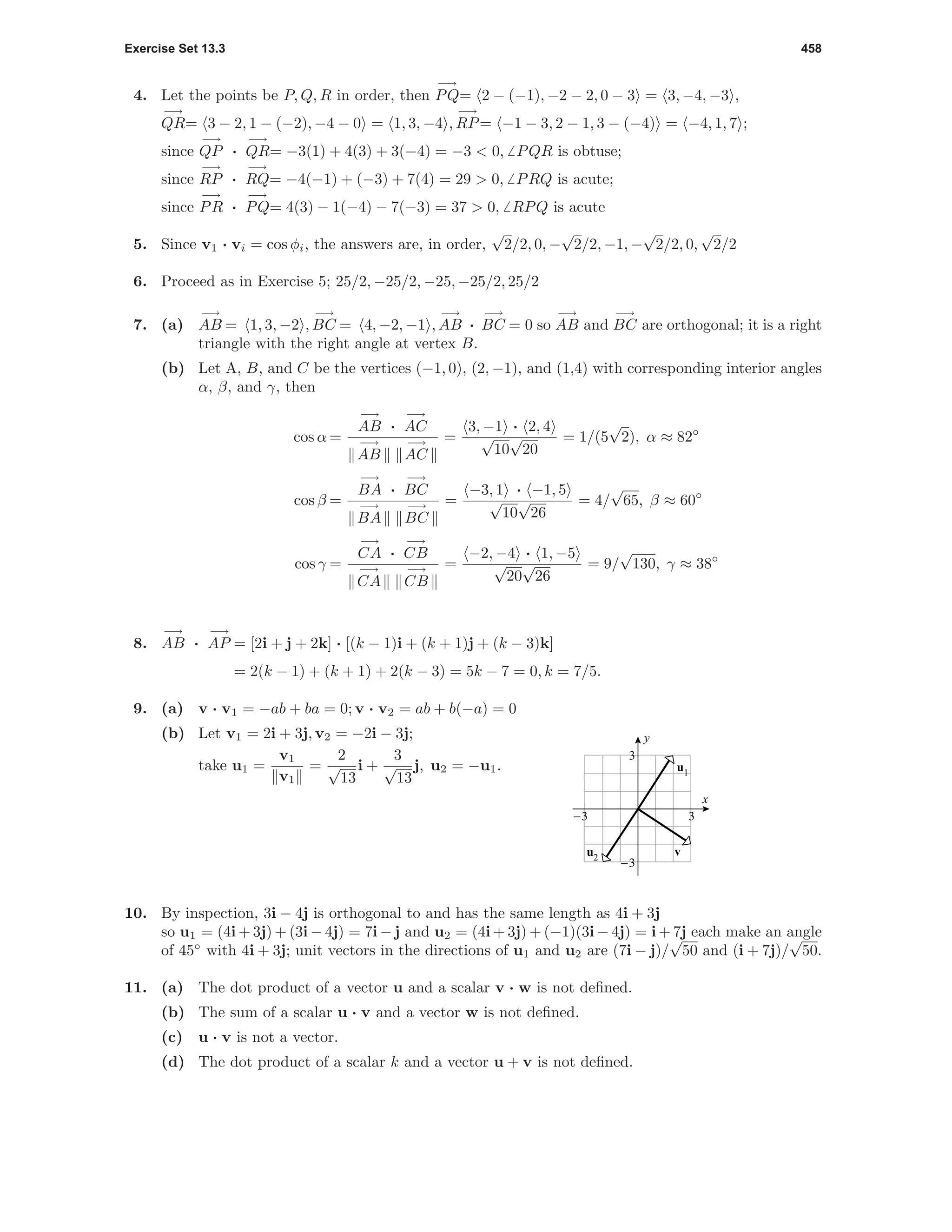 Exercise Set 13.3 458
4. Let the points be P, Q, R in order, then
−→
PQ= 2 − (−1), −2 − 2, 0 − 3 = 3, −4, −3 ,
−→
QR= 3 − 2, 1 − (−2), −4 − 0 = 1, 3, −4 ,
−→
RP= −1 − 3, 2 − 1, 3 − (−4) = −4, 1, 7 ;
since
−→
QP ·
−→
QR= −3(1) + 4(3) + 3(−4) = −3 < 0, PQR is obtuse;
since
−→
RP ·
−→
RQ= −4(−1) + (−3) + 7(4) = 29 > 0, PRQ is acute;
since
−→
PR ·
−→
PQ= 4(3) − 1(−4) − 7(−3) = 37 > 0, RPQ is acute
5. Since v1 · vi = cos φi, the answers are, in order,
√
2/2, 0, −
√
2/2, −1, −
√
2/2, 0,
√
2/2
6. Proceed as in Exercise 5; 25/2, −25/2, −25, −25/2, 25/2
7. (a)
−→
AB = 1, 3, −2 ,
−→
BC = 4, −2, −1 ,
−→
AB ·
−→
BC = 0 so
−→
AB and
−→
BC are orthogonal; it is a right
triangle with the right angle at vertex B.
(b) Let A, B, and C be the vertices (−1, 0), (2, −1), and (1,4) with corresponding interior angles
α, β, and γ, then
cos α =
−→
AB ·
−→
AC
−→
AB
−→
AC
=
3, −1 · 2, 4
√
10
√
20
= 1/(5
√
2), α ≈ 82◦
cos β =
−→
BA ·
−→
BC
−→
BA
−→
BC
=
−3, 1 · −1, 5
√
10
√
26
= 4/
√
65, β ≈ 60◦
cos γ =
−→
CA ·
−→
CB
−→
CA
−→
CB
=
−2, −4 · 1, −5
√
20
√
26
= 9/
√
130, γ ≈ 38◦
8.
−→
AB ·
−→
AP = [2i + j + 2k] · [(k − 1)i + (k + 1)j + (k − 3)k]
= 2(k − 1) + (k + 1) + 2(k − 3) = 5k − 7 = 0, k = 7/5.
9. (a) v · v1 = −ab + ba = 0; v · v2 = ab + b(−a) = 0
(b) Let v1 = 2i + 3j, v2 = −2i − 3j;
take u1 =
v1
v1
=
2
√
13
i +
3
√
13
j, u2 = −u1.
-3 3
-3
3
x
y
v
u1
u2
10. By inspection, 3i − 4j is orthogonal to and has the same length as 4i + 3j
so u1 = (4i + 3j) + (3i − 4j) = 7i − j and u2 = (4i + 3j) + (−1)(3i − 4j) = i + 7j each make an angle
of 45◦
with 4i + 3j; unit vectors in the directions of u1 and u2 are (7i − j)/
√
50 and (i + 7j)/
√
50.
11. (a) The dot product of a vector u and a scalar v · w is not deﬁned.
(b) The sum of a scalar u · v and a vector w is not deﬁned.
(c) u · v is not a vector.
(d) The dot product of a scalar k and a vector u + v is not deﬁned.
 