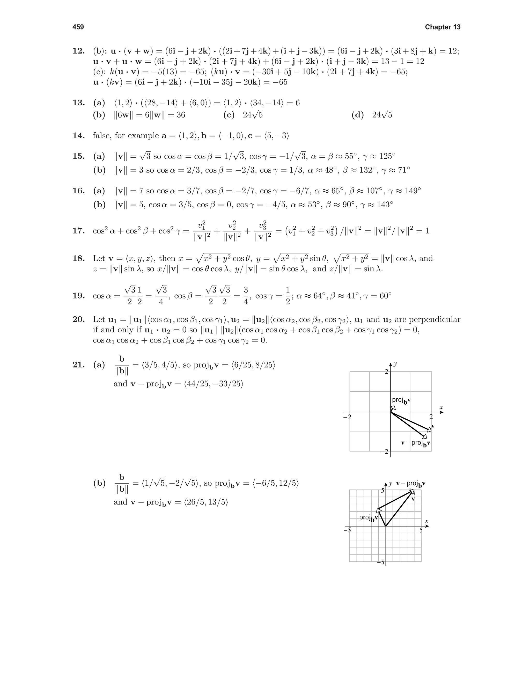 459 Chapter 13
12. (b): u · (v + w) = (6i − j+2k) · ((2i+7j+4k)+(i + j−3k)) = (6i − j+2k) · (3i+8j + k) = 12;
u · v + u · w = (6i − j + 2k) · (2i + 7j + 4k) + (6i − j + 2k) · (i + j − 3k) = 13 − 1 = 12
(c): k(u · v) = −5(13) = −65; (ku) · v = (−30i + 5j − 10k) · (2i + 7j + 4k) = −65;
u · (kv) = (6i − j + 2k) · (−10i − 35j − 20k) = −65
13. (a) 1, 2 · ( 28, −14 + 6, 0 ) = 1, 2 · 34, −14 = 6
(b) 6w = 6 w = 36 (c) 24
√
5 (d) 24
√
5
14. false, for example a = 1, 2 , b = −1, 0 , c = 5, −3
15. (a) v =
√
3 so cos α = cos β = 1/
√
3, cos γ = −1/
√
3, α = β ≈ 55◦
, γ ≈ 125◦
(b) v = 3 so cos α = 2/3, cos β = −2/3, cos γ = 1/3, α ≈ 48◦
, β ≈ 132◦
, γ ≈ 71◦
16. (a) v = 7 so cos α = 3/7, cos β = −2/7, cos γ = −6/7, α ≈ 65◦
, β ≈ 107◦
, γ ≈ 149◦
(b) v = 5, cos α = 3/5, cos β = 0, cos γ = −4/5, α ≈ 53◦
, β ≈ 90◦
, γ ≈ 143◦
17. cos2
α + cos2
β + cos2
γ =
v2
1
v 2
+
v2
2
v 2
+
v2
3
v 2
= v2
1 + v2
2 + v2
3 / v 2
= v 2
/ v 2
= 1
18. Let v = x, y, z , then x = x2 + y2 cos θ, y = x2 + y2 sin θ, x2 + y2 = v cos λ, and
z = v sin λ, so x/ v = cos θ cos λ, y/ v = sin θ cos λ, and z/ v = sin λ.
19. cos α =
√
3
2
1
2
=
√
3
4
, cos β =
√
3
2
√
3
2
=
3
4
, cos γ =
1
2
; α ≈ 64◦
, β ≈ 41◦
, γ = 60◦
20. Let u1 = u1 cos α1, cos β1, cos γ1 , u2 = u2 cos α2, cos β2, cos γ2 , u1 and u2 are perpendicular
if and only if u1 · u2 = 0 so u1 u2 (cos α1 cos α2 + cos β1 cos β2 + cos γ1 cos γ2) = 0,
cos α1 cos α2 + cos β1 cos β2 + cos γ1 cos γ2 = 0.
21. (a)
b
b
= 3/5, 4/5 , so projbv = 6/25, 8/25
and v − projbv = 44/25, −33/25
2-2
-2
2
x
y
v
v – projbv
projbv
(b)
b
b
= 1/
√
5, −2/
√
5 , so projbv = −6/5, 12/5
and v − projbv = 26/5, 13/5
x
y
-5 5
-5
5
v
v – projbv
projbv
 