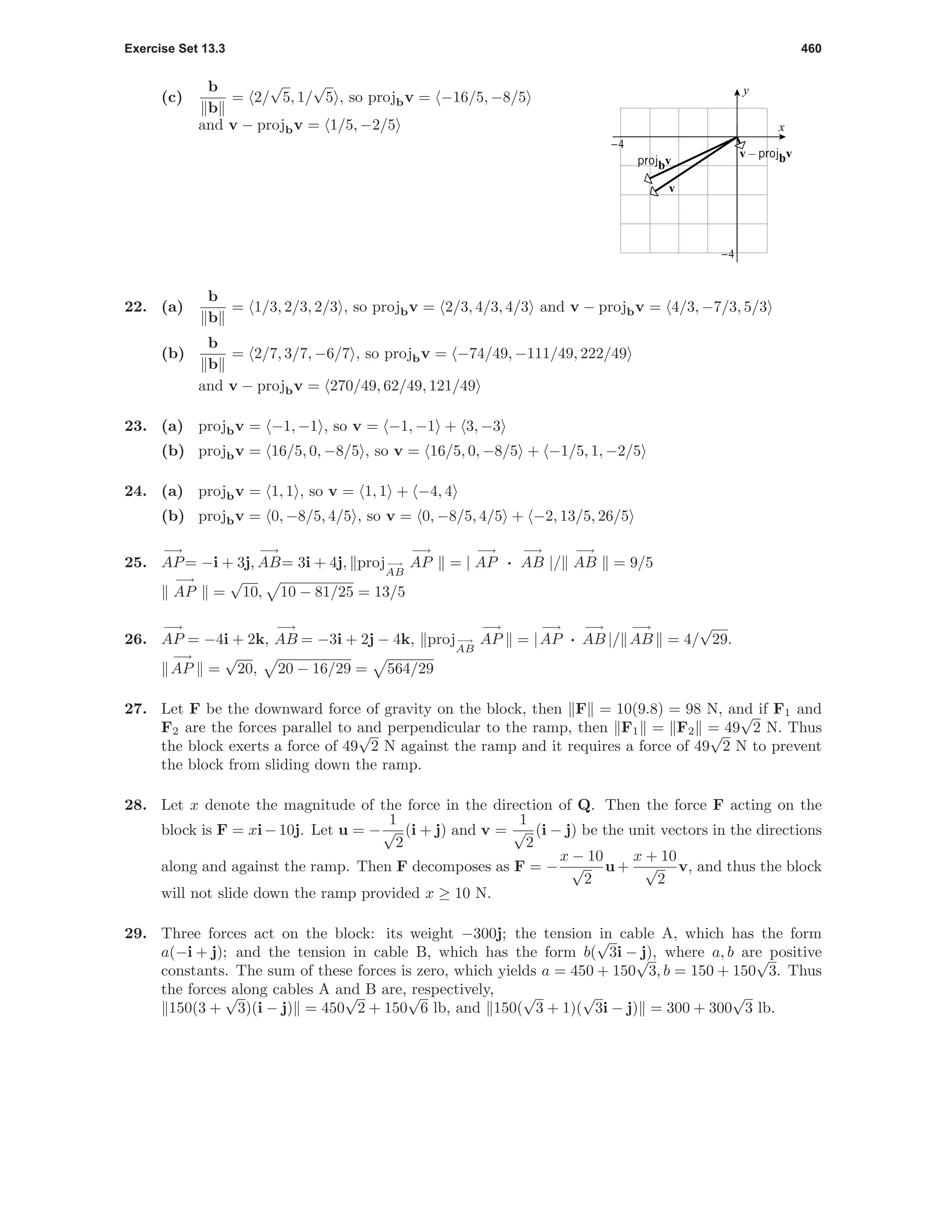 Exercise Set 13.3 460
(c)
b
b
= 2/
√
5, 1/
√
5 , so projbv = −16/5, −8/5
and v − projbv = 1/5, −2/5 x
y
-4
-4
v
v – projbv
projbv
22. (a)
b
b
= 1/3, 2/3, 2/3 , so projbv = 2/3, 4/3, 4/3 and v − projbv = 4/3, −7/3, 5/3
(b)
b
b
= 2/7, 3/7, −6/7 , so projbv = −74/49, −111/49, 222/49
and v − projbv = 270/49, 62/49, 121/49
23. (a) projbv = −1, −1 , so v = −1, −1 + 3, −3
(b) projbv = 16/5, 0, −8/5 , so v = 16/5, 0, −8/5 + −1/5, 1, −2/5
24. (a) projbv = 1, 1 , so v = 1, 1 + −4, 4
(b) projbv = 0, −8/5, 4/5 , so v = 0, −8/5, 4/5 + −2, 13/5, 26/5
25.
−→
AP= −i + 3j,
−→
AB= 3i + 4j, proj−→
AB
−→
AP = |
−→
AP ·
−→
AB |/
−→
AB = 9/5
−→
AP =
√
10, 10 − 81/25 = 13/5
26.
−→
AP = −4i + 2k,
−→
AB = −3i + 2j − 4k, proj−→
AB
−→
AP = |
−→
AP ·
−→
AB |/
−→
AB = 4/
√
29.
−→
AP =
√
20, 20 − 16/29 = 564/29
27. Let F be the downward force of gravity on the block, then F = 10(9.8) = 98 N, and if F1 and
F2 are the forces parallel to and perpendicular to the ramp, then F1 = F2 = 49
√
2 N. Thus
the block exerts a force of 49
√
2 N against the ramp and it requires a force of 49
√
2 N to prevent
the block from sliding down the ramp.
28. Let x denote the magnitude of the force in the direction of Q. Then the force F acting on the
block is F = xi − 10j. Let u = −
1
√
2
(i + j) and v =
1
√
2
(i − j) be the unit vectors in the directions
along and against the ramp. Then F decomposes as F = −
x − 10
√
2
u+
x + 10
√
2
v, and thus the block
will not slide down the ramp provided x ≥ 10 N.
29. Three forces act on the block: its weight −300j; the tension in cable A, which has the form
a(−i + j); and the tension in cable B, which has the form b(
√
3i − j), where a, b are positive
constants. The sum of these forces is zero, which yields a = 450 + 150
√
3, b = 150 + 150
√
3. Thus
the forces along cables A and B are, respectively,
150(3 +
√
3)(i − j) = 450
√
2 + 150
√
6 lb, and 150(
√
3 + 1)(
√
3i − j) = 300 + 300
√
3 lb.
 