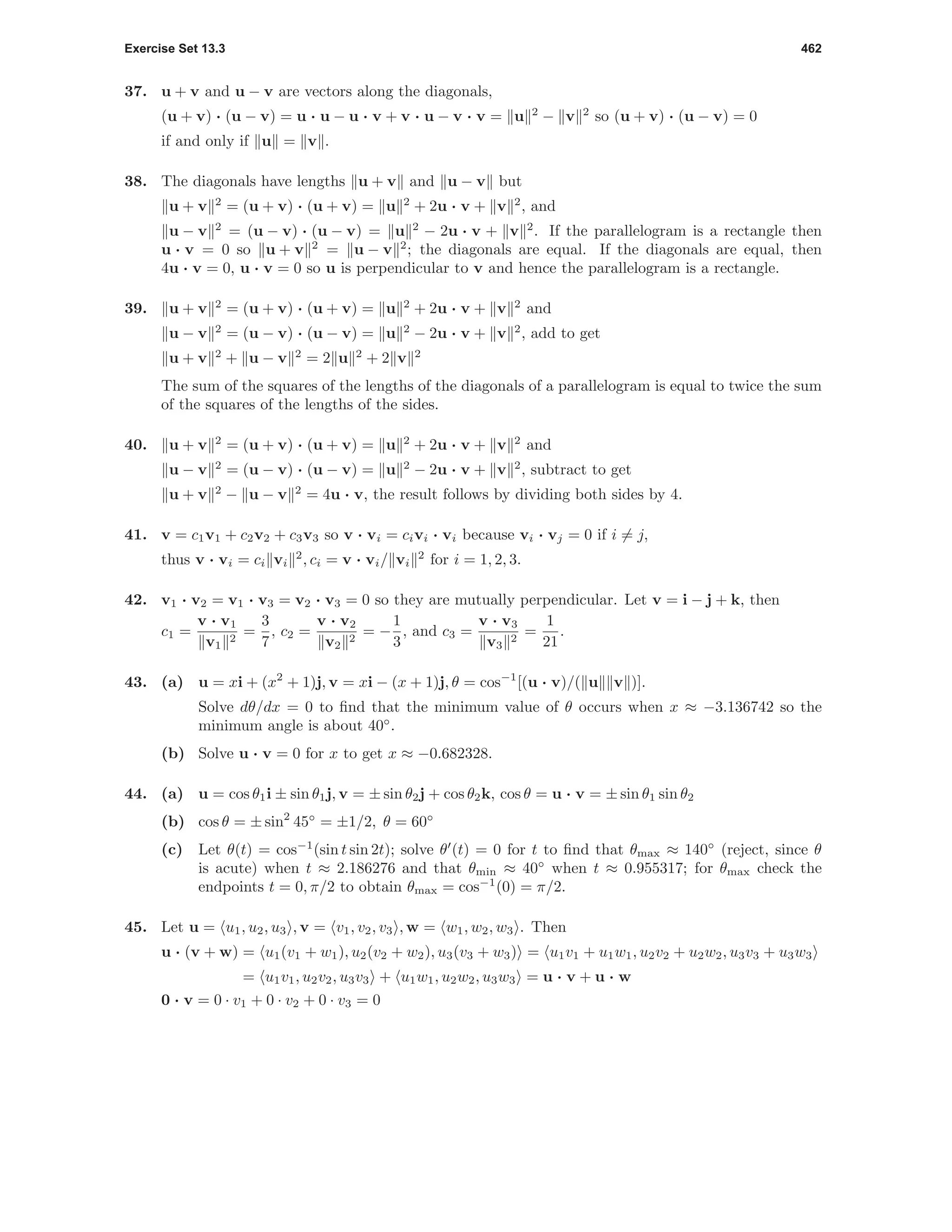 Exercise Set 13.3 462
37. u + v and u − v are vectors along the diagonals,
(u + v) · (u − v) = u · u − u · v + v · u − v · v = u 2
− v 2
so (u + v) · (u − v) = 0
if and only if u = v .
38. The diagonals have lengths u + v and u − v but
u + v 2
= (u + v) · (u + v) = u 2
+ 2u · v + v 2
, and
u − v 2
= (u − v) · (u − v) = u 2
− 2u · v + v 2
. If the parallelogram is a rectangle then
u · v = 0 so u + v 2
= u − v 2
; the diagonals are equal. If the diagonals are equal, then
4u · v = 0, u · v = 0 so u is perpendicular to v and hence the parallelogram is a rectangle.
39. u + v 2
= (u + v) · (u + v) = u 2
+ 2u · v + v 2
and
u − v 2
= (u − v) · (u − v) = u 2
− 2u · v + v 2
, add to get
u + v 2
+ u − v 2
= 2 u 2
+ 2 v 2
The sum of the squares of the lengths of the diagonals of a parallelogram is equal to twice the sum
of the squares of the lengths of the sides.
40. u + v 2
= (u + v) · (u + v) = u 2
+ 2u · v + v 2
and
u − v 2
= (u − v) · (u − v) = u 2
− 2u · v + v 2
, subtract to get
u + v 2
− u − v 2
= 4u · v, the result follows by dividing both sides by 4.
41. v = c1v1 + c2v2 + c3v3 so v · vi = civi · vi because vi · vj = 0 if i = j,
thus v · vi = ci vi
2
, ci = v · vi/ vi
2
for i = 1, 2, 3.
42. v1 · v2 = v1 · v3 = v2 · v3 = 0 so they are mutually perpendicular. Let v = i − j + k, then
c1 =
v · v1
v1
2
=
3
7
, c2 =
v · v2
v2
2
= −
1
3
, and c3 =
v · v3
v3
2
=
1
21
.
43. (a) u = xi + (x2
+ 1)j, v = xi − (x + 1)j, θ = cos−1
[(u · v)/( u v )].
Solve dθ/dx = 0 to ﬁnd that the minimum value of θ occurs when x ≈ −3.136742 so the
minimum angle is about 40◦
.
(b) Solve u · v = 0 for x to get x ≈ −0.682328.
44. (a) u = cos θ1i ± sin θ1j, v = ± sin θ2j + cos θ2k, cos θ = u · v = ± sin θ1 sin θ2
(b) cos θ = ± sin2
45◦
= ±1/2, θ = 60◦
(c) Let θ(t) = cos−1
(sin t sin 2t); solve θ (t) = 0 for t to ﬁnd that θmax ≈ 140◦
(reject, since θ
is acute) when t ≈ 2.186276 and that θmin ≈ 40◦
when t ≈ 0.955317; for θmax check the
endpoints t = 0, π/2 to obtain θmax = cos−1
(0) = π/2.
45. Let u = u1, u2, u3 , v = v1, v2, v3 , w = w1, w2, w3 . Then
u · (v + w) = u1(v1 + w1), u2(v2 + w2), u3(v3 + w3) = u1v1 + u1w1, u2v2 + u2w2, u3v3 + u3w3
= u1v1, u2v2, u3v3 + u1w1, u2w2, u3w3 = u · v + u · w
0 · v = 0 · v1 + 0 · v2 + 0 · v3 = 0
 