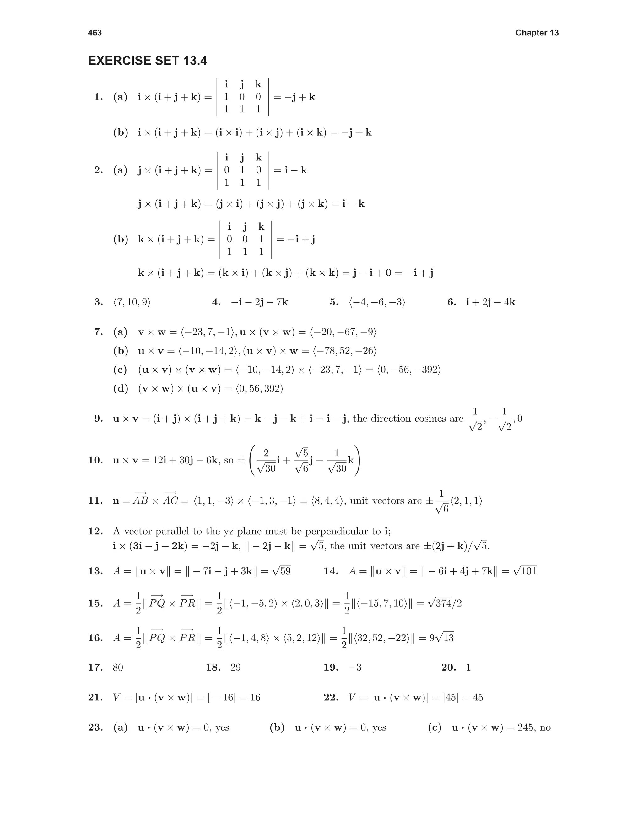 463 Chapter 13
EXERCISE SET 13.4
1. (a) i × (i + j + k) =
i j k
1 0 0
1 1 1
= −j + k
(b) i × (i + j + k) = (i × i) + (i × j) + (i × k) = −j + k
2. (a) j × (i + j + k) =
i j k
0 1 0
1 1 1
= i − k
j × (i + j + k) = (j × i) + (j × j) + (j × k) = i − k
(b) k × (i + j + k) =
i j k
0 0 1
1 1 1
= −i + j
k × (i + j + k) = (k × i) + (k × j) + (k × k) = j − i + 0 = −i + j
3. 7, 10, 9 4. −i − 2j − 7k 5. −4, −6, −3 6. i + 2j − 4k
7. (a) v × w = −23, 7, −1 , u × (v × w) = −20, −67, −9
(b) u × v = −10, −14, 2 , (u × v) × w = −78, 52, −26
(c) (u × v) × (v × w) = −10, −14, 2 × −23, 7, −1 = 0, −56, −392
(d) (v × w) × (u × v) = 0, 56, 392
9. u × v = (i + j) × (i + j + k) = k − j − k + i = i − j, the direction cosines are
1
√
2
, −
1
√
2
, 0
10. u × v = 12i + 30j − 6k, so ±
2
√
30
i +
√
5
√
6
j −
1
√
30
k
11. n =
−→
AB ×
−→
AC = 1, 1, −3 × −1, 3, −1 = 8, 4, 4 , unit vectors are ±
1
√
6
2, 1, 1
12. A vector parallel to the yz-plane must be perpendicular to i;
i × (3i − j + 2k) = −2j − k, − 2j − k =
√
5, the unit vectors are ±(2j + k)/
√
5.
13. A = u × v = − 7i − j + 3k =
√
59 14. A = u × v = − 6i + 4j + 7k =
√
101
15. A =
1
2
−→
PQ ×
−→
PR =
1
2
−1, −5, 2 × 2, 0, 3 =
1
2
−15, 7, 10 =
√
374/2
16. A =
1
2
−→
PQ ×
−→
PR =
1
2
−1, 4, 8 × 5, 2, 12 =
1
2
32, 52, −22 = 9
√
13
17. 80 18. 29 19. −3 20. 1
21. V = |u · (v × w)| = | − 16| = 16 22. V = |u · (v × w)| = |45| = 45
23. (a) u · (v × w) = 0, yes (b) u · (v × w) = 0, yes (c) u · (v × w) = 245, no
 