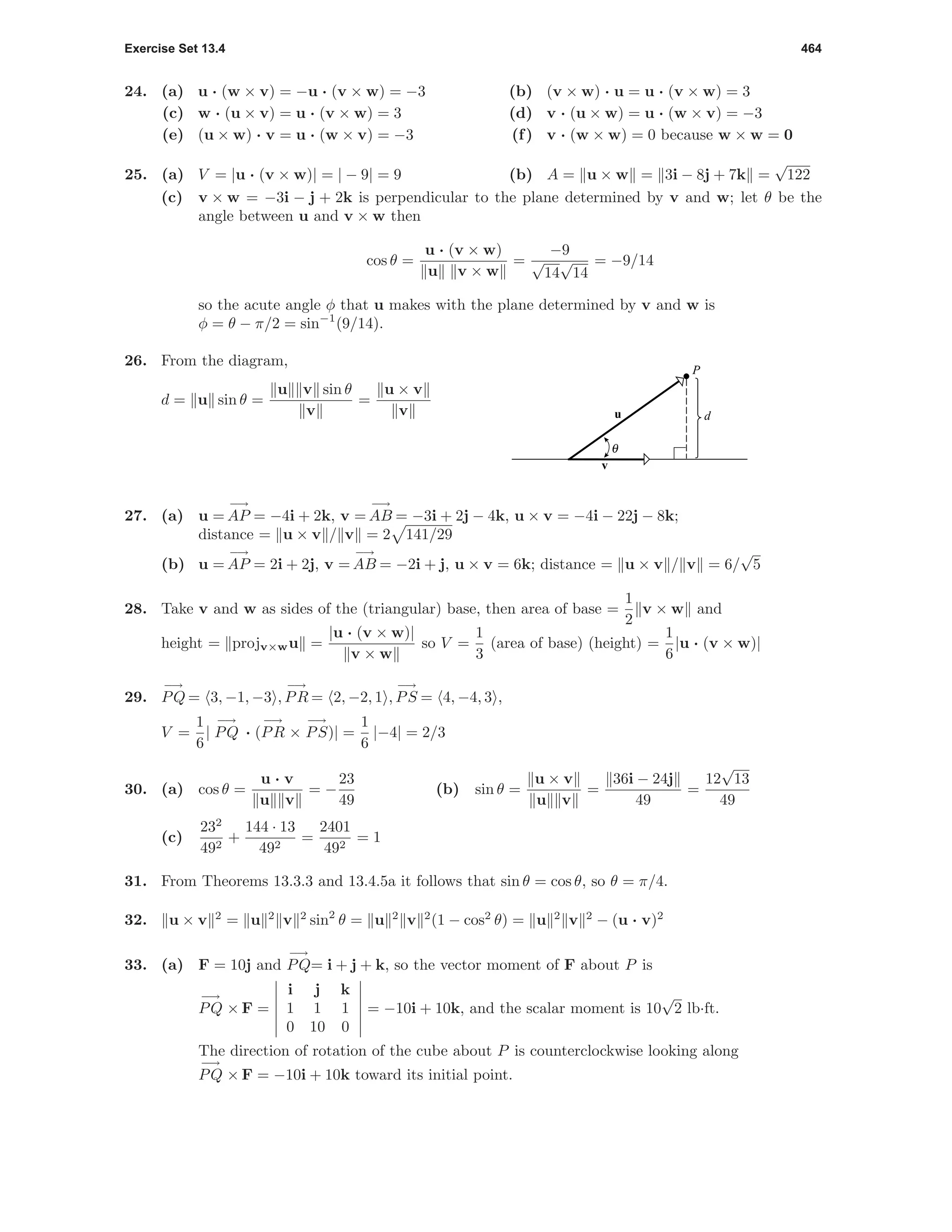 Exercise Set 13.4 464
24. (a) u · (w × v) = −u · (v × w) = −3 (b) (v × w) · u = u · (v × w) = 3
(c) w · (u × v) = u · (v × w) = 3 (d) v · (u × w) = u · (w × v) = −3
(e) (u × w) · v = u · (w × v) = −3 (f) v · (w × w) = 0 because w × w = 0
25. (a) V = |u · (v × w)| = | − 9| = 9 (b) A = u × w = 3i − 8j + 7k =
√
122
(c) v × w = −3i − j + 2k is perpendicular to the plane determined by v and w; let θ be the
angle between u and v × w then
cos θ =
u · (v × w)
u v × w
=
−9
√
14
√
14
= −9/14
so the acute angle φ that u makes with the plane determined by v and w is
φ = θ − π/2 = sin−1
(9/14).
26. From the diagram,
d = u sin θ =
u v sin θ
v
=
u × v
v u
v
d
P
θ
27. (a) u =
−→
AP = −4i + 2k, v =
−→
AB = −3i + 2j − 4k, u × v = −4i − 22j − 8k;
distance = u × v / v = 2 141/29
(b) u =
−→
AP = 2i + 2j, v =
−→
AB = −2i + j, u × v = 6k; distance = u × v / v = 6/
√
5
28. Take v and w as sides of the (triangular) base, then area of base =
1
2
v × w and
height = projv×wu =
|u · (v × w)|
v × w
so V =
1
3
(area of base) (height) =
1
6
|u · (v × w)|
29.
−→
PQ = 3, −1, −3 ,
−→
PR = 2, −2, 1 ,
−→
PS = 4, −4, 3 ,
V =
1
6
|
−→
PQ · (
−→
PR ×
−→
PS)| =
1
6
|−4| = 2/3
30. (a) cos θ =
u · v
u v
= −
23
49
(b) sin θ =
u × v
u v
=
36i − 24j
49
=
12
√
13
49
(c)
232
492
+
144 · 13
492
=
2401
492
= 1
31. From Theorems 13.3.3 and 13.4.5a it follows that sin θ = cos θ, so θ = π/4.
32. u × v 2
= u 2
v 2
sin2
θ = u 2
v 2
(1 − cos2
θ) = u 2
v 2
− (u · v)2
33. (a) F = 10j and
−→
PQ= i + j + k, so the vector moment of F about P is
−→
PQ × F =
i j k
1 1 1
0 10 0
= −10i + 10k, and the scalar moment is 10
√
2 lb·ft.
The direction of rotation of the cube about P is counterclockwise looking along
−→
PQ × F = −10i + 10k toward its initial point.
 