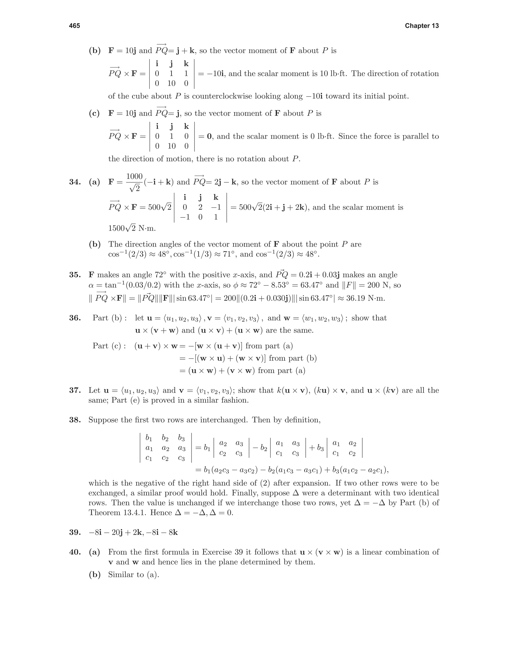 465 Chapter 13
(b) F = 10j and
−→
PQ= j + k, so the vector moment of F about P is
−→
PQ × F =
i j k
0 1 1
0 10 0
= −10i, and the scalar moment is 10 lb·ft. The direction of rotation
of the cube about P is counterclockwise looking along −10i toward its initial point.
(c) F = 10j and
−→
PQ= j, so the vector moment of F about P is
−→
PQ × F =
i j k
0 1 0
0 10 0
= 0, and the scalar moment is 0 lb·ft. Since the force is parallel to
the direction of motion, there is no rotation about P.
34. (a) F =
1000
√
2
(−i + k) and
−→
PQ= 2j − k, so the vector moment of F about P is
−→
PQ × F = 500
√
2
i j k
0 2 −1
−1 0 1
= 500
√
2(2i + j + 2k), and the scalar moment is
1500
√
2 N·m.
(b) The direction angles of the vector moment of F about the point P are
cos−1
(2/3) ≈ 48◦
, cos−1
(1/3) ≈ 71◦
, and cos−1
(2/3) ≈ 48◦
.
35. F makes an angle 72◦
with the positive x-axis, and PQ = 0.2i + 0.03j makes an angle
α = tan−1
(0.03/0.2) with the x-axis, so φ ≈ 72◦
− 8.53◦
= 63.47◦
and F = 200 N, so
−→
PQ ×F = PQ F | sin 63.47◦
| = 200 (0.2i + 0.030j) | sin 63.47◦
| ≈ 36.19 N·m.
36. Part (b) : let u = u1, u2, u3 , v = v1, v2, v3 , and w = w1, w2, w3 ; show that
u × (v + w) and (u × v) + (u × w) are the same.
Part (c) : (u + v) × w = −[w × (u + v)] from part (a)
= −[(w × u) + (w × v)] from part (b)
= (u × w) + (v × w) from part (a)
37. Let u = u1, u2, u3 and v = v1, v2, v3 ; show that k(u × v), (ku) × v, and u × (kv) are all the
same; Part (e) is proved in a similar fashion.
38. Suppose the ﬁrst two rows are interchanged. Then by deﬁnition,
b1 b2 b3
a1 a2 a3
c1 c2 c3
= b1
a2 a3
c2 c3
− b2
a1 a3
c1 c3
+ b3
a1 a2
c1 c2
= b1(a2c3 − a3c2) − b2(a1c3 − a3c1) + b3(a1c2 − a2c1),
which is the negative of the right hand side of (2) after expansion. If two other rows were to be
exchanged, a similar proof would hold. Finally, suppose ∆ were a determinant with two identical
rows. Then the value is unchanged if we interchange those two rows, yet ∆ = −∆ by Part (b) of
Theorem 13.4.1. Hence ∆ = −∆, ∆ = 0.
39. −8i − 20j + 2k, −8i − 8k
40. (a) From the ﬁrst formula in Exercise 39 it follows that u × (v × w) is a linear combination of
v and w and hence lies in the plane determined by them.
(b) Similar to (a).
 