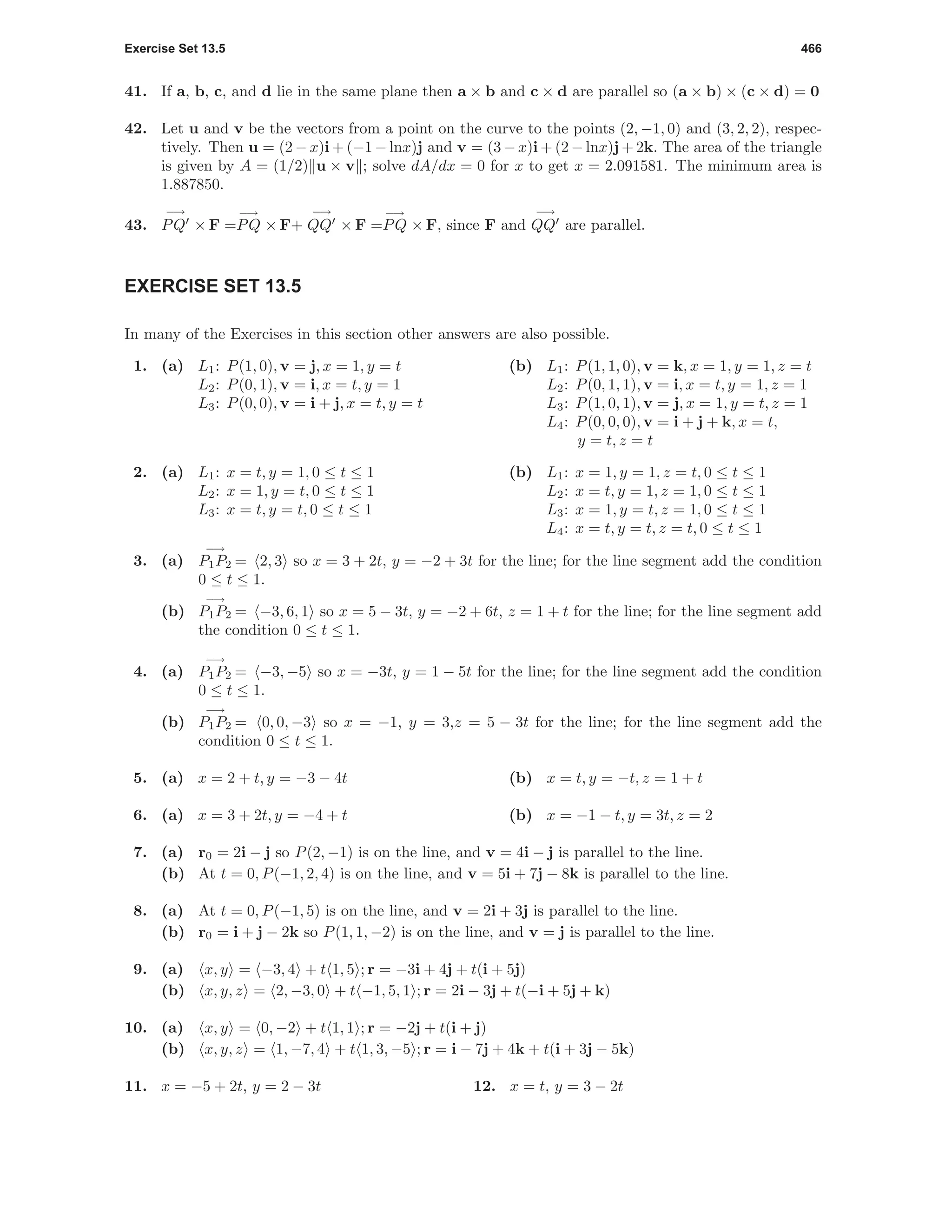 Exercise Set 13.5 466
41. If a, b, c, and d lie in the same plane then a × b and c × d are parallel so (a × b) × (c × d) = 0
42. Let u and v be the vectors from a point on the curve to the points (2, −1, 0) and (3, 2, 2), respec-
tively. Then u = (2 − x)i + (−1 − lnx)j and v = (3 − x)i + (2 − lnx)j + 2k. The area of the triangle
is given by A = (1/2) u × v ; solve dA/dx = 0 for x to get x = 2.091581. The minimum area is
1.887850.
43.
−→
PQ × F =
−→
PQ × F+
−→
QQ × F =
−→
PQ × F, since F and
−→
QQ are parallel.
EXERCISE SET 13.5
In many of the Exercises in this section other answers are also possible.
1. (a) L1: P(1, 0), v = j, x = 1, y = t
L2: P(0, 1), v = i, x = t, y = 1
L3: P(0, 0), v = i + j, x = t, y = t
(b) L1: P(1, 1, 0), v = k, x = 1, y = 1, z = t
L2: P(0, 1, 1), v = i, x = t, y = 1, z = 1
L3: P(1, 0, 1), v = j, x = 1, y = t, z = 1
L4: P(0, 0, 0), v = i + j + k, x = t,
y = t, z = t
2. (a) L1: x = t, y = 1, 0 ≤ t ≤ 1
L2: x = 1, y = t, 0 ≤ t ≤ 1
L3: x = t, y = t, 0 ≤ t ≤ 1
(b) L1: x = 1, y = 1, z = t, 0 ≤ t ≤ 1
L2: x = t, y = 1, z = 1, 0 ≤ t ≤ 1
L3: x = 1, y = t, z = 1, 0 ≤ t ≤ 1
L4: x = t, y = t, z = t, 0 ≤ t ≤ 1
3. (a)
−→
P1P2 = 2, 3 so x = 3 + 2t, y = −2 + 3t for the line; for the line segment add the condition
0 ≤ t ≤ 1.
(b)
−→
P1P2 = −3, 6, 1 so x = 5 − 3t, y = −2 + 6t, z = 1 + t for the line; for the line segment add
the condition 0 ≤ t ≤ 1.
4. (a)
−→
P1P2 = −3, −5 so x = −3t, y = 1 − 5t for the line; for the line segment add the condition
0 ≤ t ≤ 1.
(b)
−→
P1P2 = 0, 0, −3 so x = −1, y = 3,z = 5 − 3t for the line; for the line segment add the
condition 0 ≤ t ≤ 1.
5. (a) x = 2 + t, y = −3 − 4t (b) x = t, y = −t, z = 1 + t
6. (a) x = 3 + 2t, y = −4 + t (b) x = −1 − t, y = 3t, z = 2
7. (a) r0 = 2i − j so P(2, −1) is on the line, and v = 4i − j is parallel to the line.
(b) At t = 0, P(−1, 2, 4) is on the line, and v = 5i + 7j − 8k is parallel to the line.
8. (a) At t = 0, P(−1, 5) is on the line, and v = 2i + 3j is parallel to the line.
(b) r0 = i + j − 2k so P(1, 1, −2) is on the line, and v = j is parallel to the line.
9. (a) x, y = −3, 4 + t 1, 5 ; r = −3i + 4j + t(i + 5j)
(b) x, y, z = 2, −3, 0 + t −1, 5, 1 ; r = 2i − 3j + t(−i + 5j + k)
10. (a) x, y = 0, −2 + t 1, 1 ; r = −2j + t(i + j)
(b) x, y, z = 1, −7, 4 + t 1, 3, −5 ; r = i − 7j + 4k + t(i + 3j − 5k)
11. x = −5 + 2t, y = 2 − 3t 12. x = t, y = 3 − 2t
 