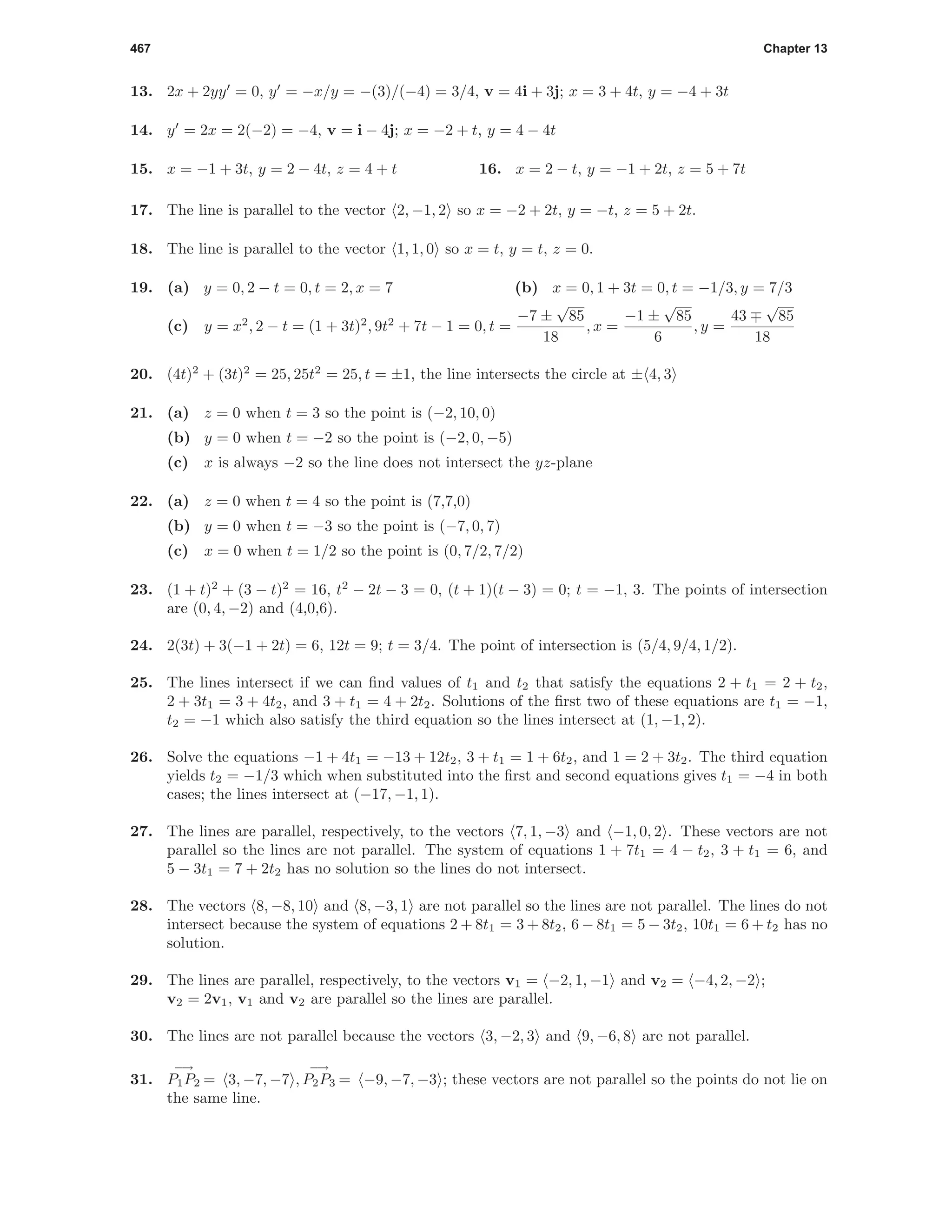 467 Chapter 13
13. 2x + 2yy = 0, y = −x/y = −(3)/(−4) = 3/4, v = 4i + 3j; x = 3 + 4t, y = −4 + 3t
14. y = 2x = 2(−2) = −4, v = i − 4j; x = −2 + t, y = 4 − 4t
15. x = −1 + 3t, y = 2 − 4t, z = 4 + t 16. x = 2 − t, y = −1 + 2t, z = 5 + 7t
17. The line is parallel to the vector 2, −1, 2 so x = −2 + 2t, y = −t, z = 5 + 2t.
18. The line is parallel to the vector 1, 1, 0 so x = t, y = t, z = 0.
19. (a) y = 0, 2 − t = 0, t = 2, x = 7 (b) x = 0, 1 + 3t = 0, t = −1/3, y = 7/3
(c) y = x2
, 2 − t = (1 + 3t)2
, 9t2
+ 7t − 1 = 0, t =
−7 ±
√
85
18
, x =
−1 ±
√
85
6
, y =
43
√
85
18
20. (4t)2
+ (3t)2
= 25, 25t2
= 25, t = ±1, the line intersects the circle at ± 4, 3
21. (a) z = 0 when t = 3 so the point is (−2, 10, 0)
(b) y = 0 when t = −2 so the point is (−2, 0, −5)
(c) x is always −2 so the line does not intersect the yz-plane
22. (a) z = 0 when t = 4 so the point is (7,7,0)
(b) y = 0 when t = −3 so the point is (−7, 0, 7)
(c) x = 0 when t = 1/2 so the point is (0, 7/2, 7/2)
23. (1 + t)2
+ (3 − t)2
= 16, t2
− 2t − 3 = 0, (t + 1)(t − 3) = 0; t = −1, 3. The points of intersection
are (0, 4, −2) and (4,0,6).
24. 2(3t) + 3(−1 + 2t) = 6, 12t = 9; t = 3/4. The point of intersection is (5/4, 9/4, 1/2).
25. The lines intersect if we can ﬁnd values of t1 and t2 that satisfy the equations 2 + t1 = 2 + t2,
2 + 3t1 = 3 + 4t2, and 3 + t1 = 4 + 2t2. Solutions of the ﬁrst two of these equations are t1 = −1,
t2 = −1 which also satisfy the third equation so the lines intersect at (1, −1, 2).
26. Solve the equations −1 + 4t1 = −13 + 12t2, 3 + t1 = 1 + 6t2, and 1 = 2 + 3t2. The third equation
yields t2 = −1/3 which when substituted into the ﬁrst and second equations gives t1 = −4 in both
cases; the lines intersect at (−17, −1, 1).
27. The lines are parallel, respectively, to the vectors 7, 1, −3 and −1, 0, 2 . These vectors are not
parallel so the lines are not parallel. The system of equations 1 + 7t1 = 4 − t2, 3 + t1 = 6, and
5 − 3t1 = 7 + 2t2 has no solution so the lines do not intersect.
28. The vectors 8, −8, 10 and 8, −3, 1 are not parallel so the lines are not parallel. The lines do not
intersect because the system of equations 2 + 8t1 = 3 + 8t2, 6 − 8t1 = 5 − 3t2, 10t1 = 6 + t2 has no
solution.
29. The lines are parallel, respectively, to the vectors v1 = −2, 1, −1 and v2 = −4, 2, −2 ;
v2 = 2v1, v1 and v2 are parallel so the lines are parallel.
30. The lines are not parallel because the vectors 3, −2, 3 and 9, −6, 8 are not parallel.
31.
−→
P1P2 = 3, −7, −7 ,
−→
P2P3 = −9, −7, −3 ; these vectors are not parallel so the points do not lie on
the same line.
 