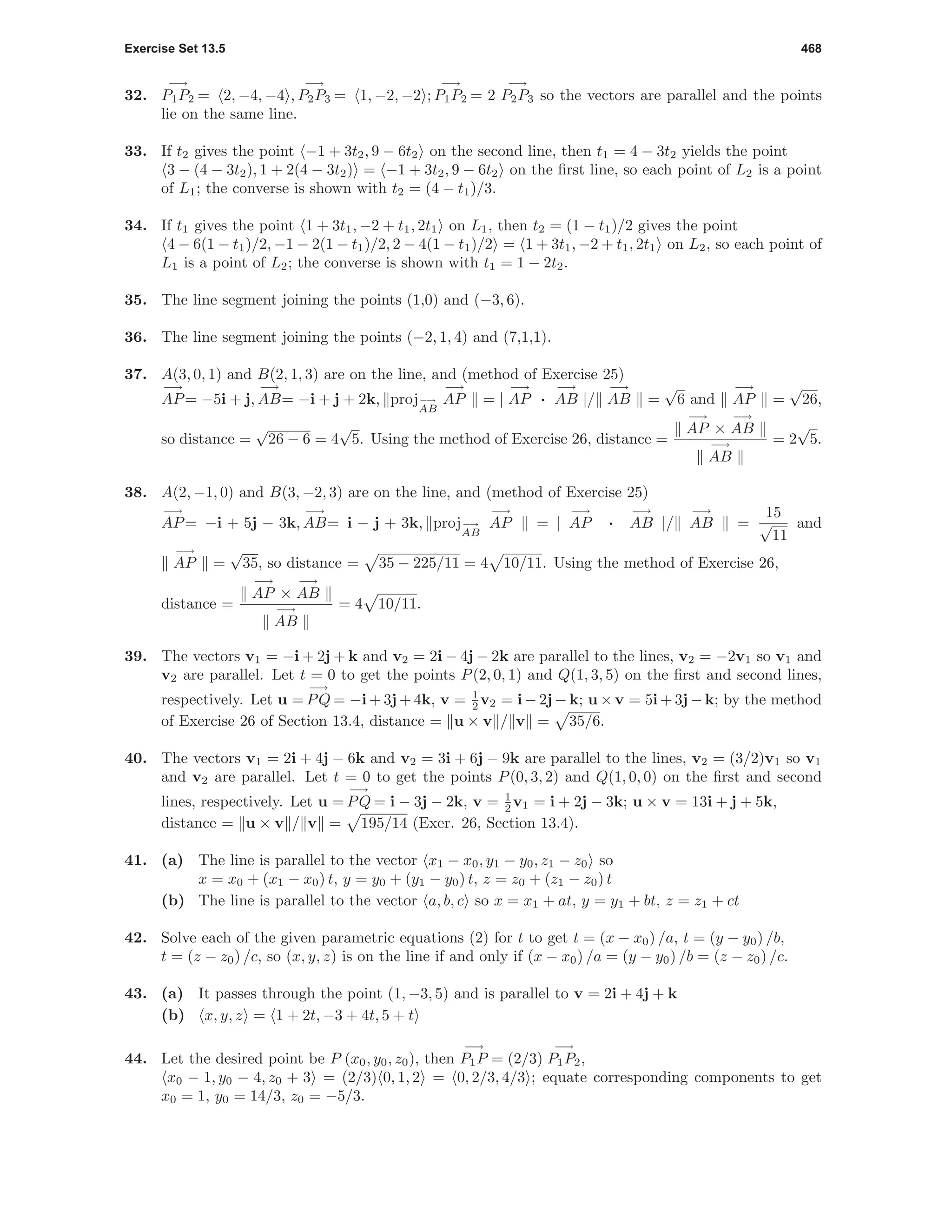 Exercise Set 13.5 468
32.
−→
P1P2 = 2, −4, −4 ,
−→
P2P3 = 1, −2, −2 ;
−→
P1P2 = 2
−→
P2P3 so the vectors are parallel and the points
lie on the same line.
33. If t2 gives the point −1 + 3t2, 9 − 6t2 on the second line, then t1 = 4 − 3t2 yields the point
3 − (4 − 3t2), 1 + 2(4 − 3t2) = −1 + 3t2, 9 − 6t2 on the ﬁrst line, so each point of L2 is a point
of L1; the converse is shown with t2 = (4 − t1)/3.
34. If t1 gives the point 1 + 3t1, −2 + t1, 2t1 on L1, then t2 = (1 − t1)/2 gives the point
4 − 6(1 − t1)/2, −1 − 2(1 − t1)/2, 2 − 4(1 − t1)/2 = 1 + 3t1, −2 + t1, 2t1 on L2, so each point of
L1 is a point of L2; the converse is shown with t1 = 1 − 2t2.
35. The line segment joining the points (1,0) and (−3, 6).
36. The line segment joining the points (−2, 1, 4) and (7,1,1).
37. A(3, 0, 1) and B(2, 1, 3) are on the line, and (method of Exercise 25)
−→
AP= −5i + j,
−→
AB= −i + j + 2k, proj−→
AB
−→
AP = |
−→
AP ·
−→
AB |/
−→
AB =
√
6 and
−→
AP =
√
26,
so distance =
√
26 − 6 = 4
√
5. Using the method of Exercise 26, distance =
−→
AP ×
−→
AB
−→
AB
= 2
√
5.
38. A(2, −1, 0) and B(3, −2, 3) are on the line, and (method of Exercise 25)
−→
AP= −i + 5j − 3k,
−→
AB= i − j + 3k, proj−→
AB
−→
AP = |
−→
AP ·
−→
AB |/
−→
AB =
15
√
11
and
−→
AP =
√
35, so distance = 35 − 225/11 = 4 10/11. Using the method of Exercise 26,
distance =
−→
AP ×
−→
AB
−→
AB
= 4 10/11.
39. The vectors v1 = −i + 2j + k and v2 = 2i − 4j − 2k are parallel to the lines, v2 = −2v1 so v1 and
v2 are parallel. Let t = 0 to get the points P(2, 0, 1) and Q(1, 3, 5) on the ﬁrst and second lines,
respectively. Let u =
−→
PQ = −i + 3j + 4k, v = 1
2 v2 = i − 2j − k; u × v = 5i + 3j − k; by the method
of Exercise 26 of Section 13.4, distance = u × v / v = 35/6.
40. The vectors v1 = 2i + 4j − 6k and v2 = 3i + 6j − 9k are parallel to the lines, v2 = (3/2)v1 so v1
and v2 are parallel. Let t = 0 to get the points P(0, 3, 2) and Q(1, 0, 0) on the ﬁrst and second
lines, respectively. Let u =
−→
PQ = i − 3j − 2k, v = 1
2 v1 = i + 2j − 3k; u × v = 13i + j + 5k,
distance = u × v / v = 195/14 (Exer. 26, Section 13.4).
41. (a) The line is parallel to the vector x1 − x0, y1 − y0, z1 − z0 so
x = x0 + (x1 − x0) t, y = y0 + (y1 − y0) t, z = z0 + (z1 − z0) t
(b) The line is parallel to the vector a, b, c so x = x1 + at, y = y1 + bt, z = z1 + ct
42. Solve each of the given parametric equations (2) for t to get t = (x − x0) /a, t = (y − y0) /b,
t = (z − z0) /c, so (x, y, z) is on the line if and only if (x − x0) /a = (y − y0) /b = (z − z0) /c.
43. (a) It passes through the point (1, −3, 5) and is parallel to v = 2i + 4j + k
(b) x, y, z = 1 + 2t, −3 + 4t, 5 + t
44. Let the desired point be P (x0, y0, z0), then
−→
P1P = (2/3)
−→
P1P2,
x0 − 1, y0 − 4, z0 + 3 = (2/3) 0, 1, 2 = 0, 2/3, 4/3 ; equate corresponding components to get
x0 = 1, y0 = 14/3, z0 = −5/3.
 