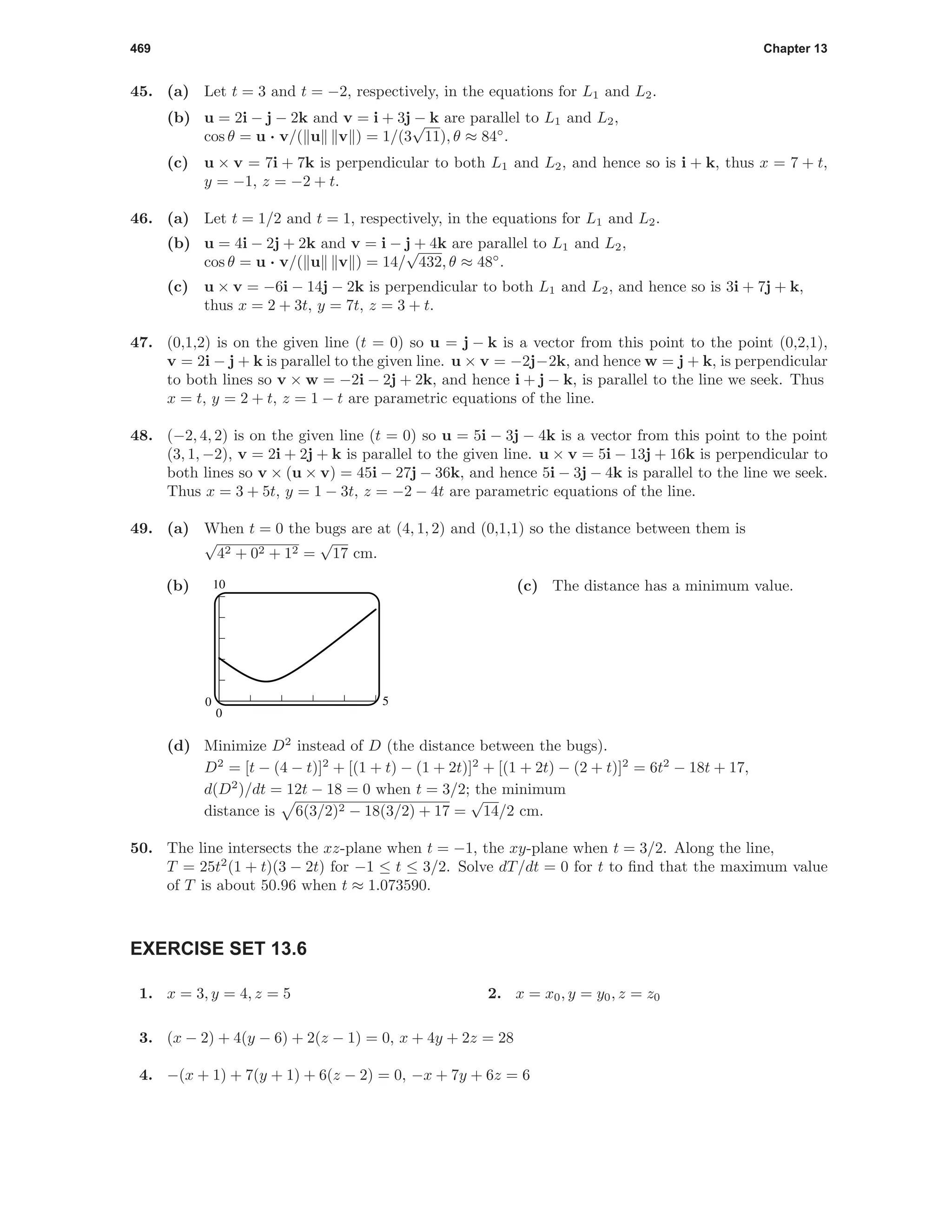 469 Chapter 13
45. (a) Let t = 3 and t = −2, respectively, in the equations for L1 and L2.
(b) u = 2i − j − 2k and v = i + 3j − k are parallel to L1 and L2,
cos θ = u · v/( u v ) = 1/(3
√
11), θ ≈ 84◦
.
(c) u × v = 7i + 7k is perpendicular to both L1 and L2, and hence so is i + k, thus x = 7 + t,
y = −1, z = −2 + t.
46. (a) Let t = 1/2 and t = 1, respectively, in the equations for L1 and L2.
(b) u = 4i − 2j + 2k and v = i − j + 4k are parallel to L1 and L2,
cos θ = u · v/( u v ) = 14/
√
432, θ ≈ 48◦
.
(c) u × v = −6i − 14j − 2k is perpendicular to both L1 and L2, and hence so is 3i + 7j + k,
thus x = 2 + 3t, y = 7t, z = 3 + t.
47. (0,1,2) is on the given line (t = 0) so u = j − k is a vector from this point to the point (0,2,1),
v = 2i − j + k is parallel to the given line. u × v = −2j−2k, and hence w = j + k, is perpendicular
to both lines so v × w = −2i − 2j + 2k, and hence i + j − k, is parallel to the line we seek. Thus
x = t, y = 2 + t, z = 1 − t are parametric equations of the line.
48. (−2, 4, 2) is on the given line (t = 0) so u = 5i − 3j − 4k is a vector from this point to the point
(3, 1, −2), v = 2i + 2j + k is parallel to the given line. u × v = 5i − 13j + 16k is perpendicular to
both lines so v × (u × v) = 45i − 27j − 36k, and hence 5i − 3j − 4k is parallel to the line we seek.
Thus x = 3 + 5t, y = 1 − 3t, z = −2 − 4t are parametric equations of the line.
49. (a) When t = 0 the bugs are at (4, 1, 2) and (0,1,1) so the distance between them is
√
42 + 02 + 12 =
√
17 cm.
(b)
50
0
10 (c) The distance has a minimum value.
(d) Minimize D2
instead of D (the distance between the bugs).
D2
= [t − (4 − t)]2
+ [(1 + t) − (1 + 2t)]2
+ [(1 + 2t) − (2 + t)]2
= 6t2
− 18t + 17,
d(D2
)/dt = 12t − 18 = 0 when t = 3/2; the minimum
distance is 6(3/2)2 − 18(3/2) + 17 =
√
14/2 cm.
50. The line intersects the xz-plane when t = −1, the xy-plane when t = 3/2. Along the line,
T = 25t2
(1 + t)(3 − 2t) for −1 ≤ t ≤ 3/2. Solve dT/dt = 0 for t to ﬁnd that the maximum value
of T is about 50.96 when t ≈ 1.073590.
EXERCISE SET 13.6
1. x = 3, y = 4, z = 5 2. x = x0, y = y0, z = z0
3. (x − 2) + 4(y − 6) + 2(z − 1) = 0, x + 4y + 2z = 28
4. −(x + 1) + 7(y + 1) + 6(z − 2) = 0, −x + 7y + 6z = 6
 