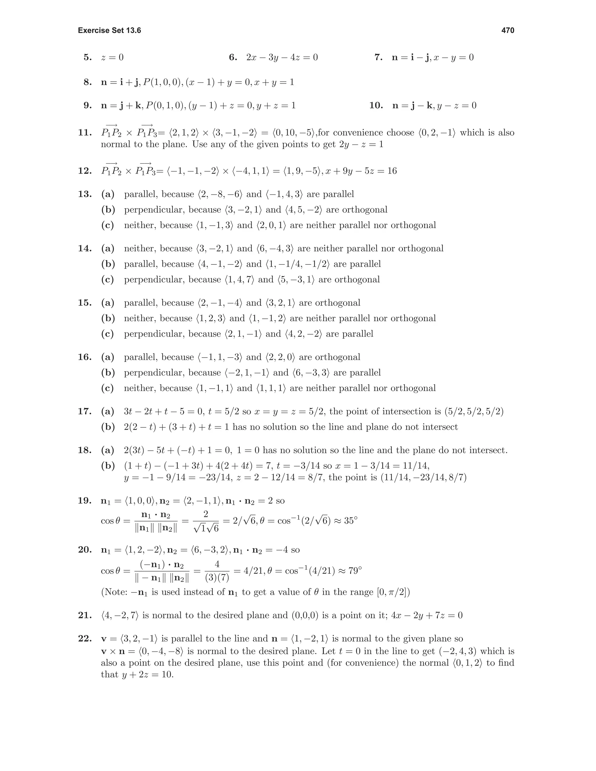 Exercise Set 13.6 470
5. z = 0 6. 2x − 3y − 4z = 0 7. n = i − j, x − y = 0
8. n = i + j, P(1, 0, 0), (x − 1) + y = 0, x + y = 1
9. n = j + k, P(0, 1, 0), (y − 1) + z = 0, y + z = 1 10. n = j − k, y − z = 0
11.
−→
P1P2 ×
−→
P1P3= 2, 1, 2 × 3, −1, −2 = 0, 10, −5 ,for convenience choose 0, 2, −1 which is also
normal to the plane. Use any of the given points to get 2y − z = 1
12.
−→
P1P2 ×
−→
P1P3= −1, −1, −2 × −4, 1, 1 = 1, 9, −5 , x + 9y − 5z = 16
13. (a) parallel, because 2, −8, −6 and −1, 4, 3 are parallel
(b) perpendicular, because 3, −2, 1 and 4, 5, −2 are orthogonal
(c) neither, because 1, −1, 3 and 2, 0, 1 are neither parallel nor orthogonal
14. (a) neither, because 3, −2, 1 and 6, −4, 3 are neither parallel nor orthogonal
(b) parallel, because 4, −1, −2 and 1, −1/4, −1/2 are parallel
(c) perpendicular, because 1, 4, 7 and 5, −3, 1 are orthogonal
15. (a) parallel, because 2, −1, −4 and 3, 2, 1 are orthogonal
(b) neither, because 1, 2, 3 and 1, −1, 2 are neither parallel nor orthogonal
(c) perpendicular, because 2, 1, −1 and 4, 2, −2 are parallel
16. (a) parallel, because −1, 1, −3 and 2, 2, 0 are orthogonal
(b) perpendicular, because −2, 1, −1 and 6, −3, 3 are parallel
(c) neither, because 1, −1, 1 and 1, 1, 1 are neither parallel nor orthogonal
17. (a) 3t − 2t + t − 5 = 0, t = 5/2 so x = y = z = 5/2, the point of intersection is (5/2, 5/2, 5/2)
(b) 2(2 − t) + (3 + t) + t = 1 has no solution so the line and plane do not intersect
18. (a) 2(3t) − 5t + (−t) + 1 = 0, 1 = 0 has no solution so the line and the plane do not intersect.
(b) (1 + t) − (−1 + 3t) + 4(2 + 4t) = 7, t = −3/14 so x = 1 − 3/14 = 11/14,
y = −1 − 9/14 = −23/14, z = 2 − 12/14 = 8/7, the point is (11/14, −23/14, 8/7)
19. n1 = 1, 0, 0 , n2 = 2, −1, 1 , n1 · n2 = 2 so
cos θ =
n1 · n2
n1 n2
=
2
√
1
√
6
= 2/
√
6, θ = cos−1
(2/
√
6) ≈ 35◦
20. n1 = 1, 2, −2 , n2 = 6, −3, 2 , n1 · n2 = −4 so
cos θ =
(−n1) · n2
− n1 n2
=
4
(3)(7)
= 4/21, θ = cos−1
(4/21) ≈ 79◦
(Note: −n1 is used instead of n1 to get a value of θ in the range [0, π/2])
21. 4, −2, 7 is normal to the desired plane and (0,0,0) is a point on it; 4x − 2y + 7z = 0
22. v = 3, 2, −1 is parallel to the line and n = 1, −2, 1 is normal to the given plane so
v × n = 0, −4, −8 is normal to the desired plane. Let t = 0 in the line to get (−2, 4, 3) which is
also a point on the desired plane, use this point and (for convenience) the normal 0, 1, 2 to ﬁnd
that y + 2z = 10.
 