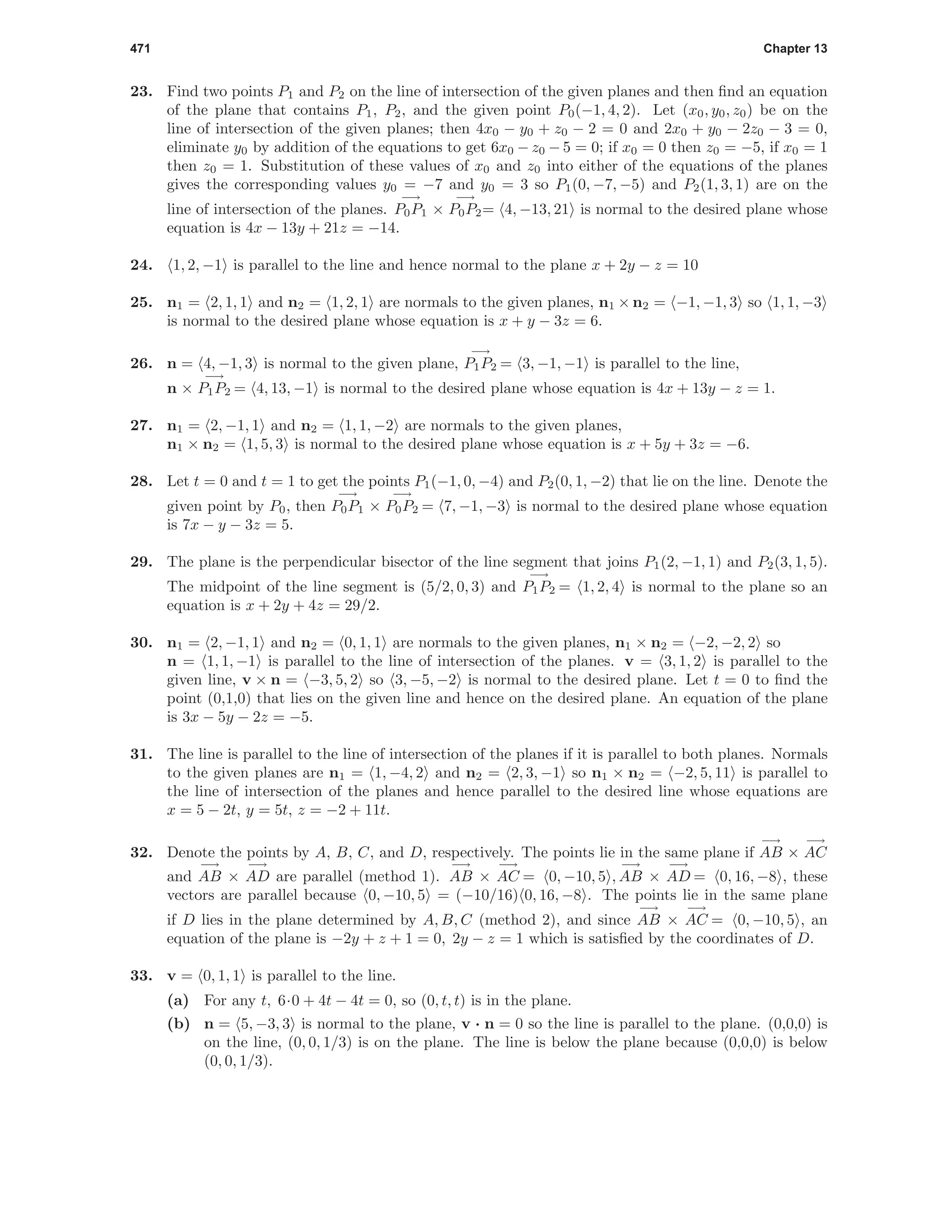 471 Chapter 13
23. Find two points P1 and P2 on the line of intersection of the given planes and then ﬁnd an equation
of the plane that contains P1, P2, and the given point P0(−1, 4, 2). Let (x0, y0, z0) be on the
line of intersection of the given planes; then 4x0 − y0 + z0 − 2 = 0 and 2x0 + y0 − 2z0 − 3 = 0,
eliminate y0 by addition of the equations to get 6x0 − z0 − 5 = 0; if x0 = 0 then z0 = −5, if x0 = 1
then z0 = 1. Substitution of these values of x0 and z0 into either of the equations of the planes
gives the corresponding values y0 = −7 and y0 = 3 so P1(0, −7, −5) and P2(1, 3, 1) are on the
line of intersection of the planes.
−→
P0P1 ×
−→
P0P2= 4, −13, 21 is normal to the desired plane whose
equation is 4x − 13y + 21z = −14.
24. 1, 2, −1 is parallel to the line and hence normal to the plane x + 2y − z = 10
25. n1 = 2, 1, 1 and n2 = 1, 2, 1 are normals to the given planes, n1 × n2 = −1, −1, 3 so 1, 1, −3
is normal to the desired plane whose equation is x + y − 3z = 6.
26. n = 4, −1, 3 is normal to the given plane,
−→
P1P2 = 3, −1, −1 is parallel to the line,
n ×
−→
P1P2 = 4, 13, −1 is normal to the desired plane whose equation is 4x + 13y − z = 1.
27. n1 = 2, −1, 1 and n2 = 1, 1, −2 are normals to the given planes,
n1 × n2 = 1, 5, 3 is normal to the desired plane whose equation is x + 5y + 3z = −6.
28. Let t = 0 and t = 1 to get the points P1(−1, 0, −4) and P2(0, 1, −2) that lie on the line. Denote the
given point by P0, then
−→
P0P1 ×
−→
P0P2 = 7, −1, −3 is normal to the desired plane whose equation
is 7x − y − 3z = 5.
29. The plane is the perpendicular bisector of the line segment that joins P1(2, −1, 1) and P2(3, 1, 5).
The midpoint of the line segment is (5/2, 0, 3) and
−→
P1P2 = 1, 2, 4 is normal to the plane so an
equation is x + 2y + 4z = 29/2.
30. n1 = 2, −1, 1 and n2 = 0, 1, 1 are normals to the given planes, n1 × n2 = −2, −2, 2 so
n = 1, 1, −1 is parallel to the line of intersection of the planes. v = 3, 1, 2 is parallel to the
given line, v × n = −3, 5, 2 so 3, −5, −2 is normal to the desired plane. Let t = 0 to ﬁnd the
point (0,1,0) that lies on the given line and hence on the desired plane. An equation of the plane
is 3x − 5y − 2z = −5.
31. The line is parallel to the line of intersection of the planes if it is parallel to both planes. Normals
to the given planes are n1 = 1, −4, 2 and n2 = 2, 3, −1 so n1 × n2 = −2, 5, 11 is parallel to
the line of intersection of the planes and hence parallel to the desired line whose equations are
x = 5 − 2t, y = 5t, z = −2 + 11t.
32. Denote the points by A, B, C, and D, respectively. The points lie in the same plane if
−→
AB ×
−→
AC
and
−→
AB ×
−→
AD are parallel (method 1).
−→
AB ×
−→
AC = 0, −10, 5 ,
−→
AB ×
−→
AD = 0, 16, −8 , these
vectors are parallel because 0, −10, 5 = (−10/16) 0, 16, −8 . The points lie in the same plane
if D lies in the plane determined by A, B, C (method 2), and since
−→
AB ×
−→
AC = 0, −10, 5 , an
equation of the plane is −2y + z + 1 = 0, 2y − z = 1 which is satisﬁed by the coordinates of D.
33. v = 0, 1, 1 is parallel to the line.
(a) For any t, 6·0 + 4t − 4t = 0, so (0, t, t) is in the plane.
(b) n = 5, −3, 3 is normal to the plane, v · n = 0 so the line is parallel to the plane. (0,0,0) is
on the line, (0, 0, 1/3) is on the plane. The line is below the plane because (0,0,0) is below
(0, 0, 1/3).
 