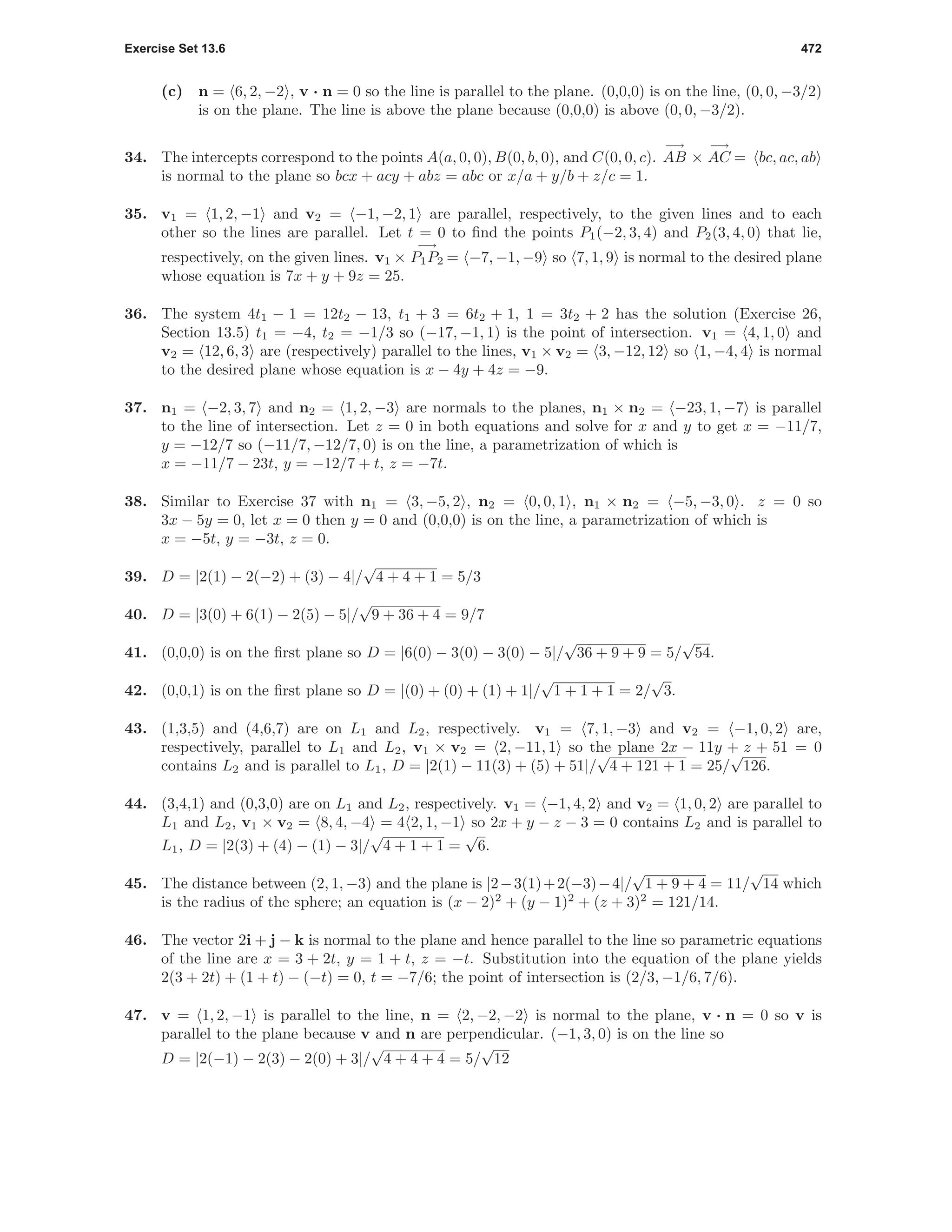 Exercise Set 13.6 472
(c) n = 6, 2, −2 , v · n = 0 so the line is parallel to the plane. (0,0,0) is on the line, (0, 0, −3/2)
is on the plane. The line is above the plane because (0,0,0) is above (0, 0, −3/2).
34. The intercepts correspond to the points A(a, 0, 0), B(0, b, 0), and C(0, 0, c).
−→
AB ×
−→
AC = bc, ac, ab
is normal to the plane so bcx + acy + abz = abc or x/a + y/b + z/c = 1.
35. v1 = 1, 2, −1 and v2 = −1, −2, 1 are parallel, respectively, to the given lines and to each
other so the lines are parallel. Let t = 0 to ﬁnd the points P1(−2, 3, 4) and P2(3, 4, 0) that lie,
respectively, on the given lines. v1 ×
−→
P1P2 = −7, −1, −9 so 7, 1, 9 is normal to the desired plane
whose equation is 7x + y + 9z = 25.
36. The system 4t1 − 1 = 12t2 − 13, t1 + 3 = 6t2 + 1, 1 = 3t2 + 2 has the solution (Exercise 26,
Section 13.5) t1 = −4, t2 = −1/3 so (−17, −1, 1) is the point of intersection. v1 = 4, 1, 0 and
v2 = 12, 6, 3 are (respectively) parallel to the lines, v1 × v2 = 3, −12, 12 so 1, −4, 4 is normal
to the desired plane whose equation is x − 4y + 4z = −9.
37. n1 = −2, 3, 7 and n2 = 1, 2, −3 are normals to the planes, n1 × n2 = −23, 1, −7 is parallel
to the line of intersection. Let z = 0 in both equations and solve for x and y to get x = −11/7,
y = −12/7 so (−11/7, −12/7, 0) is on the line, a parametrization of which is
x = −11/7 − 23t, y = −12/7 + t, z = −7t.
38. Similar to Exercise 37 with n1 = 3, −5, 2 , n2 = 0, 0, 1 , n1 × n2 = −5, −3, 0 . z = 0 so
3x − 5y = 0, let x = 0 then y = 0 and (0,0,0) is on the line, a parametrization of which is
x = −5t, y = −3t, z = 0.
39. D = |2(1) − 2(−2) + (3) − 4|/
√
4 + 4 + 1 = 5/3
40. D = |3(0) + 6(1) − 2(5) − 5|/
√
9 + 36 + 4 = 9/7
41. (0,0,0) is on the ﬁrst plane so D = |6(0) − 3(0) − 3(0) − 5|/
√
36 + 9 + 9 = 5/
√
54.
42. (0,0,1) is on the ﬁrst plane so D = |(0) + (0) + (1) + 1|/
√
1 + 1 + 1 = 2/
√
3.
43. (1,3,5) and (4,6,7) are on L1 and L2, respectively. v1 = 7, 1, −3 and v2 = −1, 0, 2 are,
respectively, parallel to L1 and L2, v1 × v2 = 2, −11, 1 so the plane 2x − 11y + z + 51 = 0
contains L2 and is parallel to L1, D = |2(1) − 11(3) + (5) + 51|/
√
4 + 121 + 1 = 25/
√
126.
44. (3,4,1) and (0,3,0) are on L1 and L2, respectively. v1 = −1, 4, 2 and v2 = 1, 0, 2 are parallel to
L1 and L2, v1 × v2 = 8, 4, −4 = 4 2, 1, −1 so 2x + y − z − 3 = 0 contains L2 and is parallel to
L1, D = |2(3) + (4) − (1) − 3|/
√
4 + 1 + 1 =
√
6.
45. The distance between (2, 1, −3) and the plane is |2−3(1)+2(−3)−4|/
√
1 + 9 + 4 = 11/
√
14 which
is the radius of the sphere; an equation is (x − 2)2
+ (y − 1)2
+ (z + 3)2
= 121/14.
46. The vector 2i + j − k is normal to the plane and hence parallel to the line so parametric equations
of the line are x = 3 + 2t, y = 1 + t, z = −t. Substitution into the equation of the plane yields
2(3 + 2t) + (1 + t) − (−t) = 0, t = −7/6; the point of intersection is (2/3, −1/6, 7/6).
47. v = 1, 2, −1 is parallel to the line, n = 2, −2, −2 is normal to the plane, v · n = 0 so v is
parallel to the plane because v and n are perpendicular. (−1, 3, 0) is on the line so
D = |2(−1) − 2(3) − 2(0) + 3|/
√
4 + 4 + 4 = 5/
√
12
 