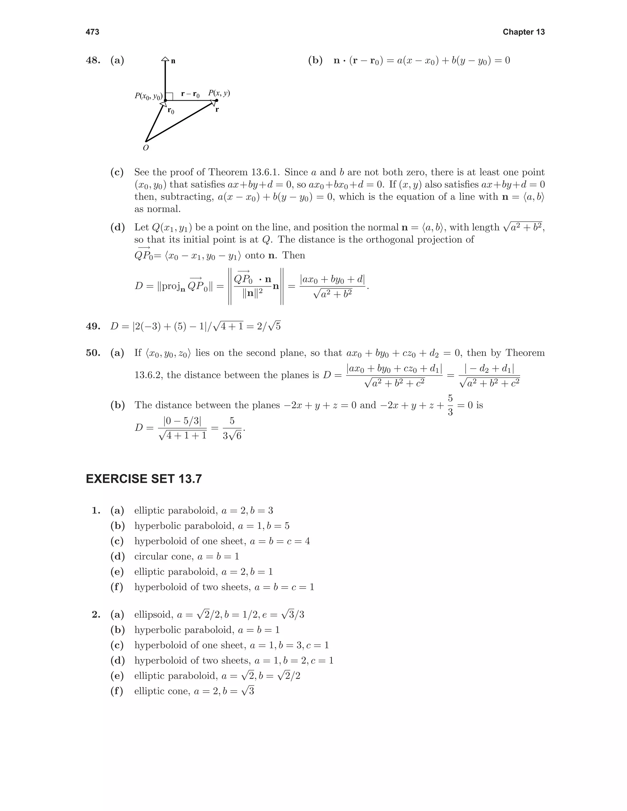 473 Chapter 13
48. (a)
P(x0, y0) P(x, y)
n
r0
r – r0
r
O
(b) n · (r − r0) = a(x − x0) + b(y − y0) = 0
(c) See the proof of Theorem 13.6.1. Since a and b are not both zero, there is at least one point
(x0, y0) that satisﬁes ax+by+d = 0, so ax0 +bx0 +d = 0. If (x, y) also satisﬁes ax+by+d = 0
then, subtracting, a(x − x0) + b(y − y0) = 0, which is the equation of a line with n = a, b
as normal.
(d) Let Q(x1, y1) be a point on the line, and position the normal n = a, b , with length
√
a2 + b2,
so that its initial point is at Q. The distance is the orthogonal projection of
−→
QP0= x0 − x1, y0 − y1 onto n. Then
D = projn
−→
QP0 =
−→
QP0 · n
n 2
n =
|ax0 + by0 + d|
√
a2 + b2
.
49. D = |2(−3) + (5) − 1|/
√
4 + 1 = 2/
√
5
50. (a) If x0, y0, z0 lies on the second plane, so that ax0 + by0 + cz0 + d2 = 0, then by Theorem
13.6.2, the distance between the planes is D =
|ax0 + by0 + cz0 + d1|
√
a2 + b2 + c2
=
| − d2 + d1|
√
a2 + b2 + c2
(b) The distance between the planes −2x + y + z = 0 and −2x + y + z +
5
3
= 0 is
D =
|0 − 5/3|
√
4 + 1 + 1
=
5
3
√
6
.
EXERCISE SET 13.7
1. (a) elliptic paraboloid, a = 2, b = 3
(b) hyperbolic paraboloid, a = 1, b = 5
(c) hyperboloid of one sheet, a = b = c = 4
(d) circular cone, a = b = 1
(e) elliptic paraboloid, a = 2, b = 1
(f) hyperboloid of two sheets, a = b = c = 1
2. (a) ellipsoid, a =
√
2/2, b = 1/2, e =
√
3/3
(b) hyperbolic paraboloid, a = b = 1
(c) hyperboloid of one sheet, a = 1, b = 3, c = 1
(d) hyperboloid of two sheets, a = 1, b = 2, c = 1
(e) elliptic paraboloid, a =
√
2, b =
√
2/2
(f) elliptic cone, a = 2, b =
√
3
 