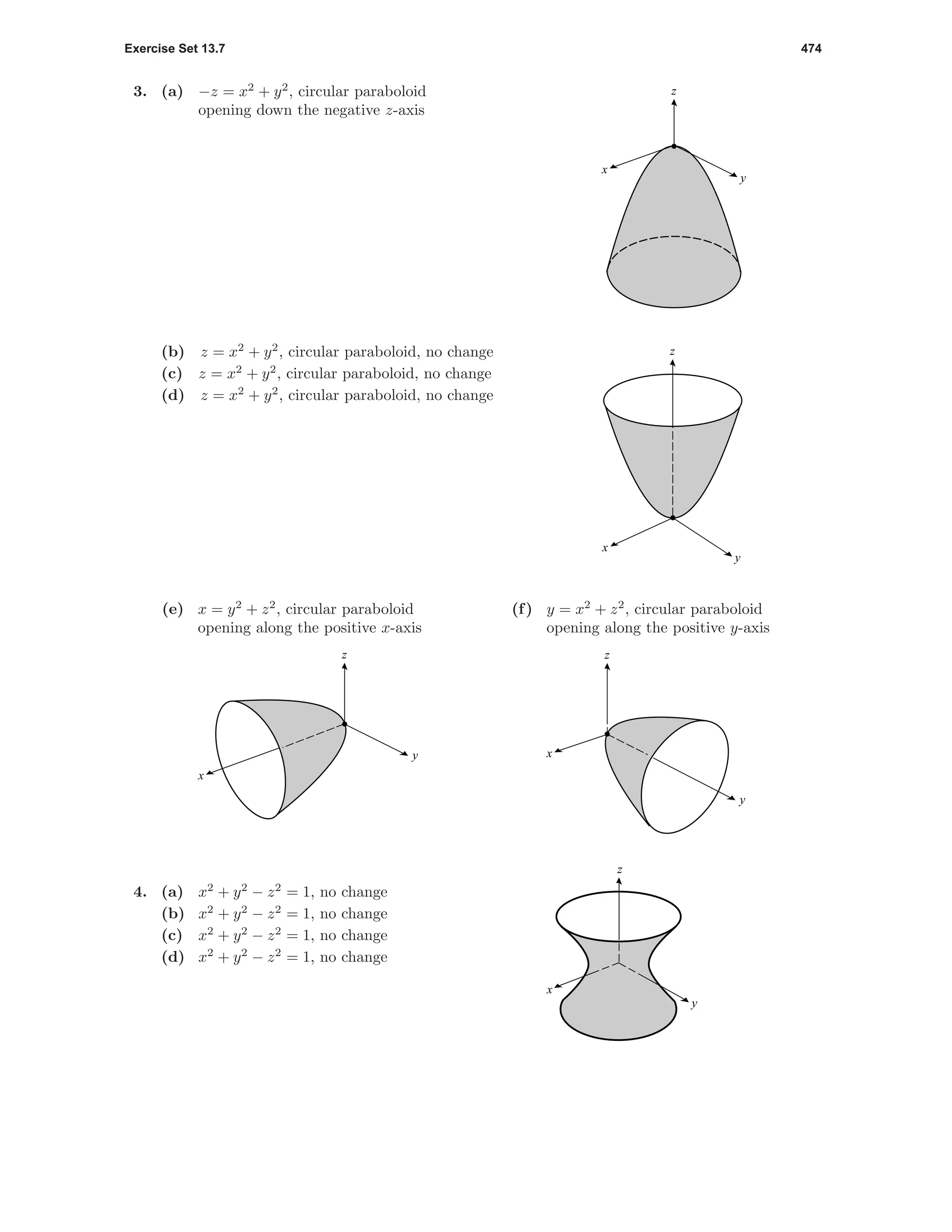 Exercise Set 13.7 474
3. (a) −z = x2
+ y2
, circular paraboloid
opening down the negative z-axis
z
y
x
(b) z = x2
+ y2
, circular paraboloid, no change
(c) z = x2
+ y2
, circular paraboloid, no change
(d) z = x2
+ y2
, circular paraboloid, no change
y
x
z
(e) x = y2
+ z2
, circular paraboloid
opening along the positive x-axis
z
y
x
(f) y = x2
+ z2
, circular paraboloid
opening along the positive y-axis
z
y
x
4. (a) x2
+ y2
− z2
= 1, no change
(b) x2
+ y2
− z2
= 1, no change
(c) x2
+ y2
− z2
= 1, no change
(d) x2
+ y2
− z2
= 1, no change
z
y
x
 