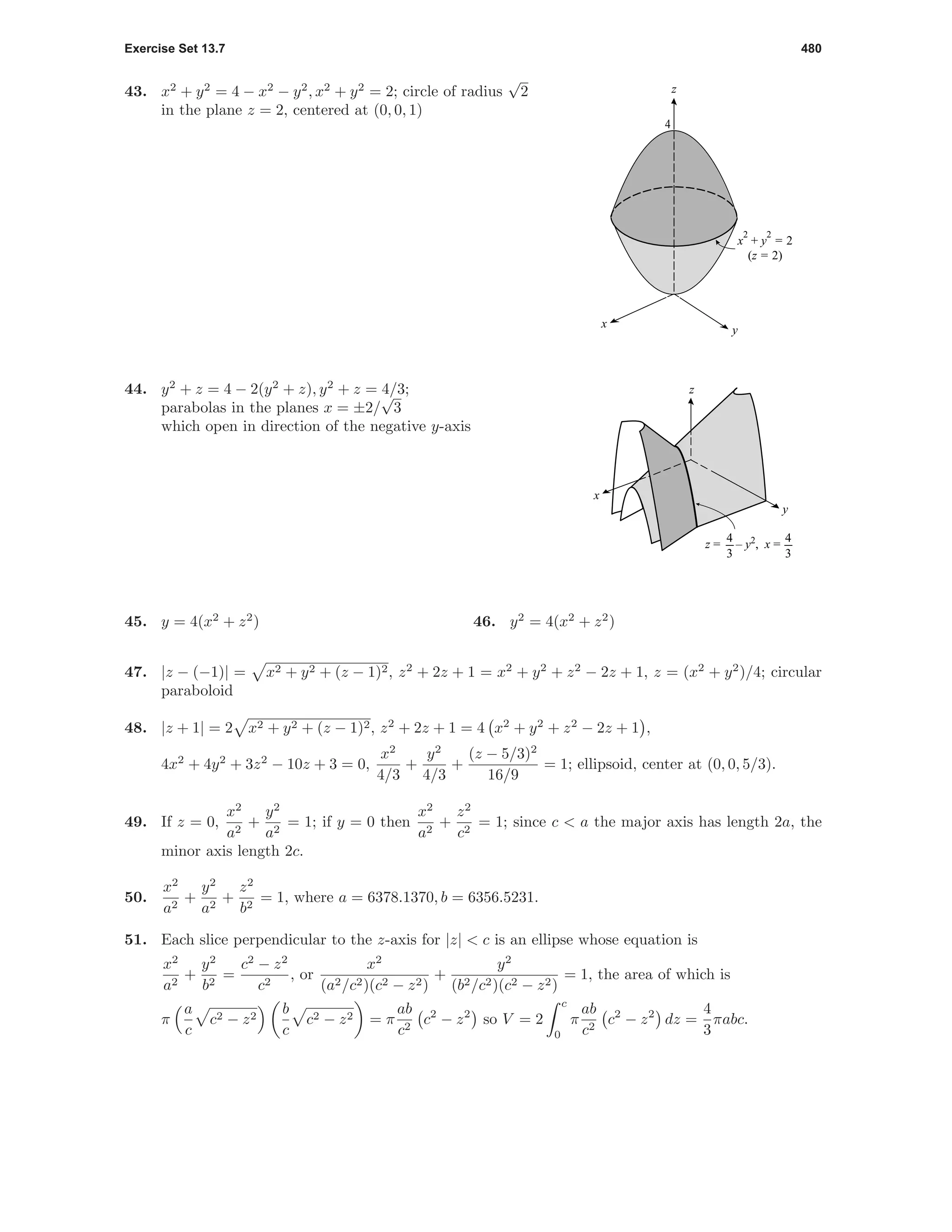 Exercise Set 13.7 480
43. x2
+ y2
= 4 − x2
− y2
, x2
+ y2
= 2; circle of radius
√
2
in the plane z = 2, centered at (0, 0, 1)
x
y
x
2
+ y
2
= 2
(z = 2)
4
z
44. y2
+ z = 4 − 2(y2
+ z), y2
+ z = 4/3;
parabolas in the planes x = ±2/
√
3
which open in direction of the negative y-axis
z
y
x
z = – y2
, x =
4
3
4
3
45. y = 4(x2
+ z2
) 46. y2
= 4(x2
+ z2
)
47. |z − (−1)| = x2 + y2 + (z − 1)2, z2
+ 2z + 1 = x2
+ y2
+ z2
− 2z + 1, z = (x2
+ y2
)/4; circular
paraboloid
48. |z + 1| = 2 x2 + y2 + (z − 1)2, z2
+ 2z + 1 = 4 x2
+ y2
+ z2
− 2z + 1 ,
4x2
+ 4y2
+ 3z2
− 10z + 3 = 0,
x2
4/3
+
y2
4/3
+
(z − 5/3)2
16/9
= 1; ellipsoid, center at (0, 0, 5/3).
49. If z = 0,
x2
a2
+
y2
a2
= 1; if y = 0 then
x2
a2
+
z2
c2
= 1; since c < a the major axis has length 2a, the
minor axis length 2c.
50.
x2
a2
+
y2
a2
+
z2
b2
= 1, where a = 6378.1370, b = 6356.5231.
51. Each slice perpendicular to the z-axis for |z| < c is an ellipse whose equation is
x2
a2
+
y2
b2
=
c2
− z2
c2
, or
x2
(a2/c2)(c2 − z2)
+
y2
(b2/c2)(c2 − z2)
= 1, the area of which is
π
a
c
c2 − z2
b
c
c2 − z2 = π
ab
c2
c2
− z2
so V = 2
c
0
π
ab
c2
c2
− z2
dz =
4
3
πabc.
 