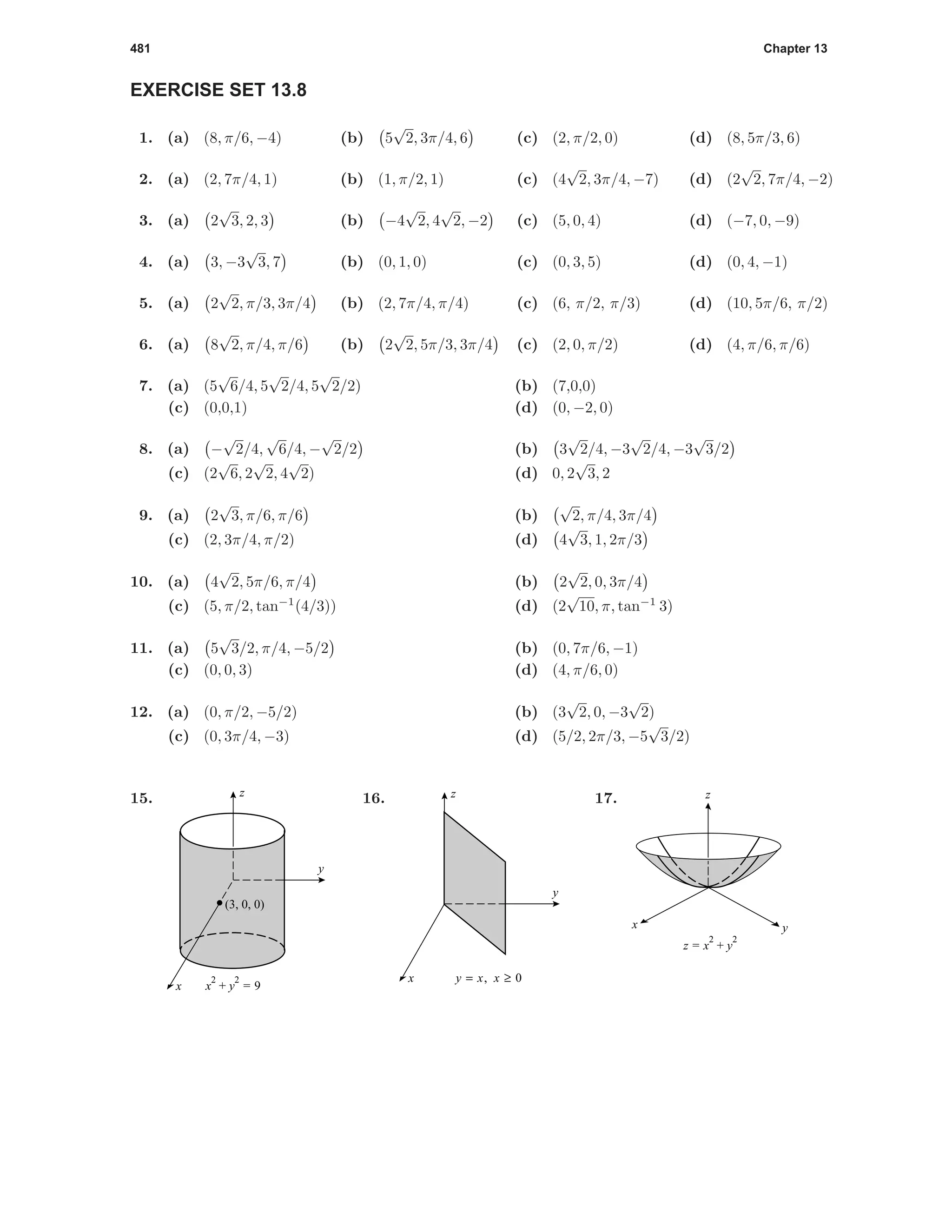 481 Chapter 13
EXERCISE SET 13.8
1. (a) (8, π/6, −4) (b) 5
√
2, 3π/4, 6 (c) (2, π/2, 0) (d) (8, 5π/3, 6)
2. (a) (2, 7π/4, 1) (b) (1, π/2, 1) (c) (4
√
2, 3π/4, −7) (d) (2
√
2, 7π/4, −2)
3. (a) 2
√
3, 2, 3 (b) −4
√
2, 4
√
2, −2 (c) (5, 0, 4) (d) (−7, 0, −9)
4. (a) 3, −3
√
3, 7 (b) (0, 1, 0) (c) (0, 3, 5) (d) (0, 4, −1)
5. (a) 2
√
2, π/3, 3π/4 (b) (2, 7π/4, π/4) (c) (6, π/2, π/3) (d) (10, 5π/6, π/2)
6. (a) 8
√
2, π/4, π/6 (b) 2
√
2, 5π/3, 3π/4 (c) (2, 0, π/2) (d) (4, π/6, π/6)
7. (a) (5
√
6/4, 5
√
2/4, 5
√
2/2) (b) (7,0,0)
(c) (0,0,1) (d) (0, −2, 0)
8. (a) −
√
2/4,
√
6/4, −
√
2/2 (b) 3
√
2/4, −3
√
2/4, −3
√
3/2
(c) (2
√
6, 2
√
2, 4
√
2) (d) 0, 2
√
3, 2
9. (a) 2
√
3, π/6, π/6 (b)
√
2, π/4, 3π/4
(c) (2, 3π/4, π/2) (d) 4
√
3, 1, 2π/3
10. (a) 4
√
2, 5π/6, π/4 (b) 2
√
2, 0, 3π/4
(c) (5, π/2, tan−1
(4/3)) (d) (2
√
10, π, tan−1
3)
11. (a) 5
√
3/2, π/4, −5/2 (b) (0, 7π/6, −1)
(c) (0, 0, 3) (d) (4, π/6, 0)
12. (a) (0, π/2, −5/2) (b) (3
√
2, 0, −3
√
2)
(c) (0, 3π/4, −3) (d) (5/2, 2π/3, −5
√
3/2)
15.
y
x
z
(3, 0, 0)
x
2
+ y
2
= 9
16.
y = x, x ≥ 0
y
x
z 17.
yx
z
z = x
2
+ y
2
 