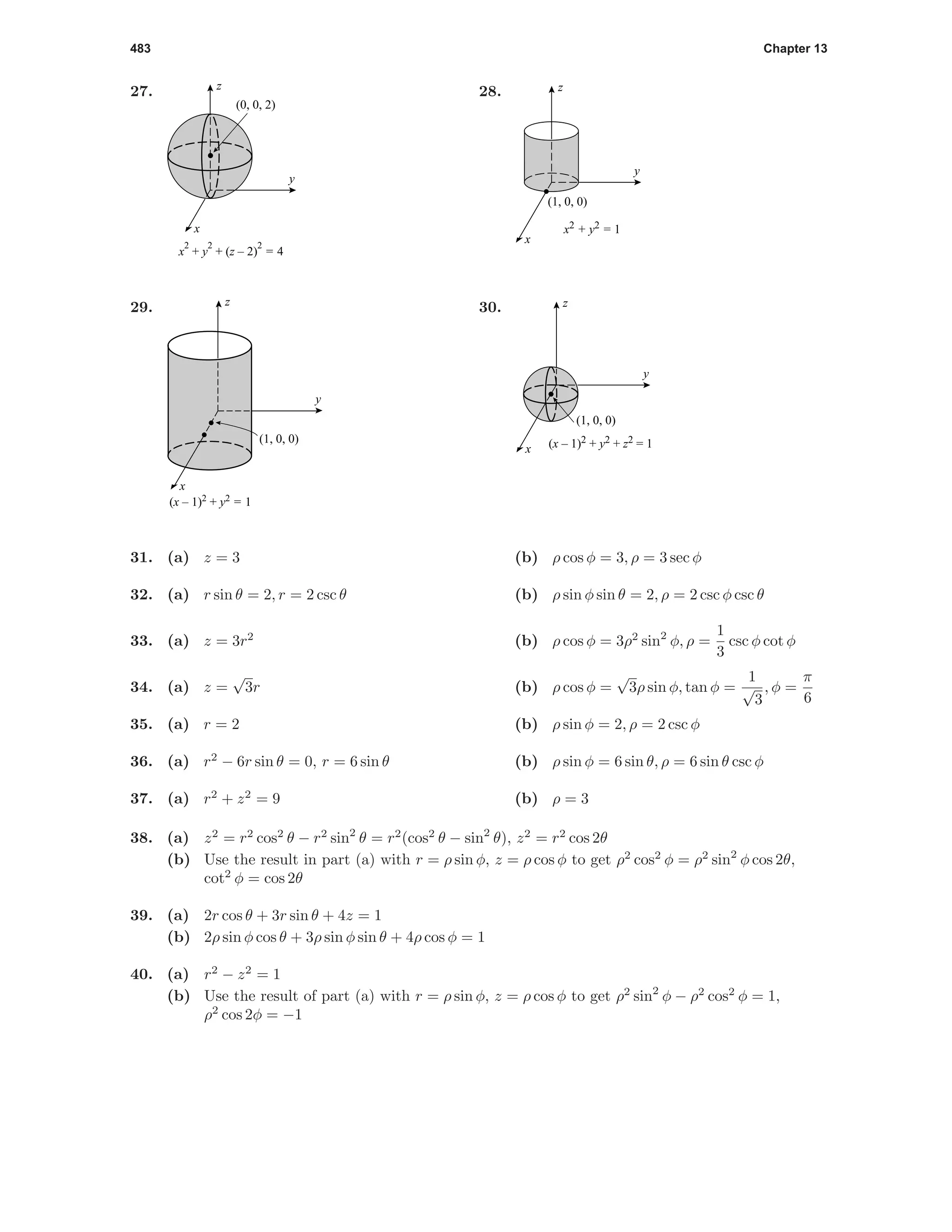 483 Chapter 13
27.
(0, 0, 2)
y
x
z
x
2
+ y
2
+ (z – 2)
2
= 4
28.
(1, 0, 0)
y
x
z
x2 + y2 = 1
29.
(1, 0, 0)
y
x
z
(x – 1)2
+ y2
= 1
30.
(1, 0, 0)
y
x
z
(x – 1)2 + y2 + z2 = 1
31. (a) z = 3 (b) ρ cos φ = 3, ρ = 3 sec φ
32. (a) r sin θ = 2, r = 2 csc θ (b) ρ sin φ sin θ = 2, ρ = 2 csc φ csc θ
33. (a) z = 3r2
(b) ρ cos φ = 3ρ2
sin2
φ, ρ =
1
3
csc φ cot φ
34. (a) z =
√
3r (b) ρ cos φ =
√
3ρ sin φ, tan φ =
1
√
3
, φ =
π
6
35. (a) r = 2 (b) ρ sin φ = 2, ρ = 2 csc φ
36. (a) r2
− 6r sin θ = 0, r = 6 sin θ (b) ρ sin φ = 6 sin θ, ρ = 6 sin θ csc φ
37. (a) r2
+ z2
= 9 (b) ρ = 3
38. (a) z2
= r2
cos2
θ − r2
sin2
θ = r2
(cos2
θ − sin2
θ), z2
= r2
cos 2θ
(b) Use the result in part (a) with r = ρ sin φ, z = ρ cos φ to get ρ2
cos2
φ = ρ2
sin2
φ cos 2θ,
cot2
φ = cos 2θ
39. (a) 2r cos θ + 3r sin θ + 4z = 1
(b) 2ρ sin φ cos θ + 3ρ sin φ sin θ + 4ρ cos φ = 1
40. (a) r2
− z2
= 1
(b) Use the result of part (a) with r = ρ sin φ, z = ρ cos φ to get ρ2
sin2
φ − ρ2
cos2
φ = 1,
ρ2
cos 2φ = −1
 